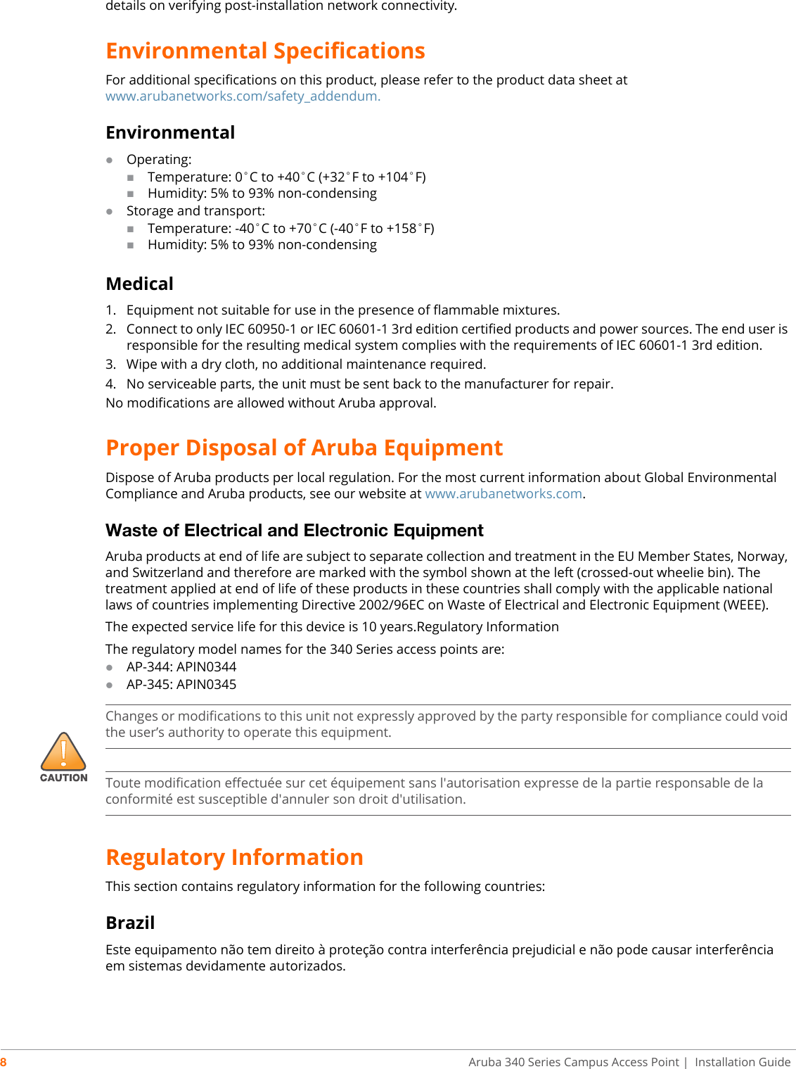 8Aruba 340 Series Campus Access Point | Installation Guidedetails on verifying post-installation network connectivity.Environmental SpecificationsFor additional specifications on this product, please refer to the product data sheet at www.arubanetworks.com/safety_addendum.EnvironmentalOperating:Temperature: 0°C to +40°C (+32°F to +104°F)Humidity: 5% to 93% non-condensingStorage and transport:Temperature: -40°C to +70°C (-40°F to +158°F)Humidity: 5% to 93% non-condensingMedical1. Equipment not suitable for use in the presence of flammable mixtures.2. Connect to only IEC 60950-1 or IEC 60601-1 3rd edition certified products and power sources. The end user is responsible for the resulting medical system complies with the requirements of IEC 60601-1 3rd edition.3. Wipe with a dry cloth, no additional maintenance required.4. No serviceable parts, the unit must be sent back to the manufacturer for repair.No modifications are allowed without Aruba approval.Proper Disposal of Aruba EquipmentDispose of Aruba products per local regulation. For the most current information about Global Environmental Compliance and Aruba products, see our website at www.arubanetworks.com.Waste of Electrical and Electronic EquipmentAruba products at end of life are subject to separate collection and treatment in the EU Member States, Norway, and Switzerland and therefore are marked with the symbol shown at the left (crossed-out wheelie bin). The treatment applied at end of life of these products in these countries shall comply with the applicable national laws of countries implementing Directive 2002/96EC on Waste of Electrical and Electronic Equipment (WEEE).The expected service life for this device is 10 years.Regulatory InformationThe regulatory model names for the 340 Series access points are:AP-344: APIN0344AP-345: APIN0345Regulatory InformationThis section contains regulatory information for the following countries:BrazilEste equipamento não tem direito à proteção contra interferência prejudicial e não pode causar interferência em sistemas devidamente autorizados.!Changes or modifications to this unit not expressly approved by the party responsible for compliance could void the user’s authority to operate this equipment.Toute modification effectuée sur cet équipement sans l&apos;autorisation expresse de la partie responsable de la conformité est susceptible d&apos;annuler son droit d&apos;utilisation.
