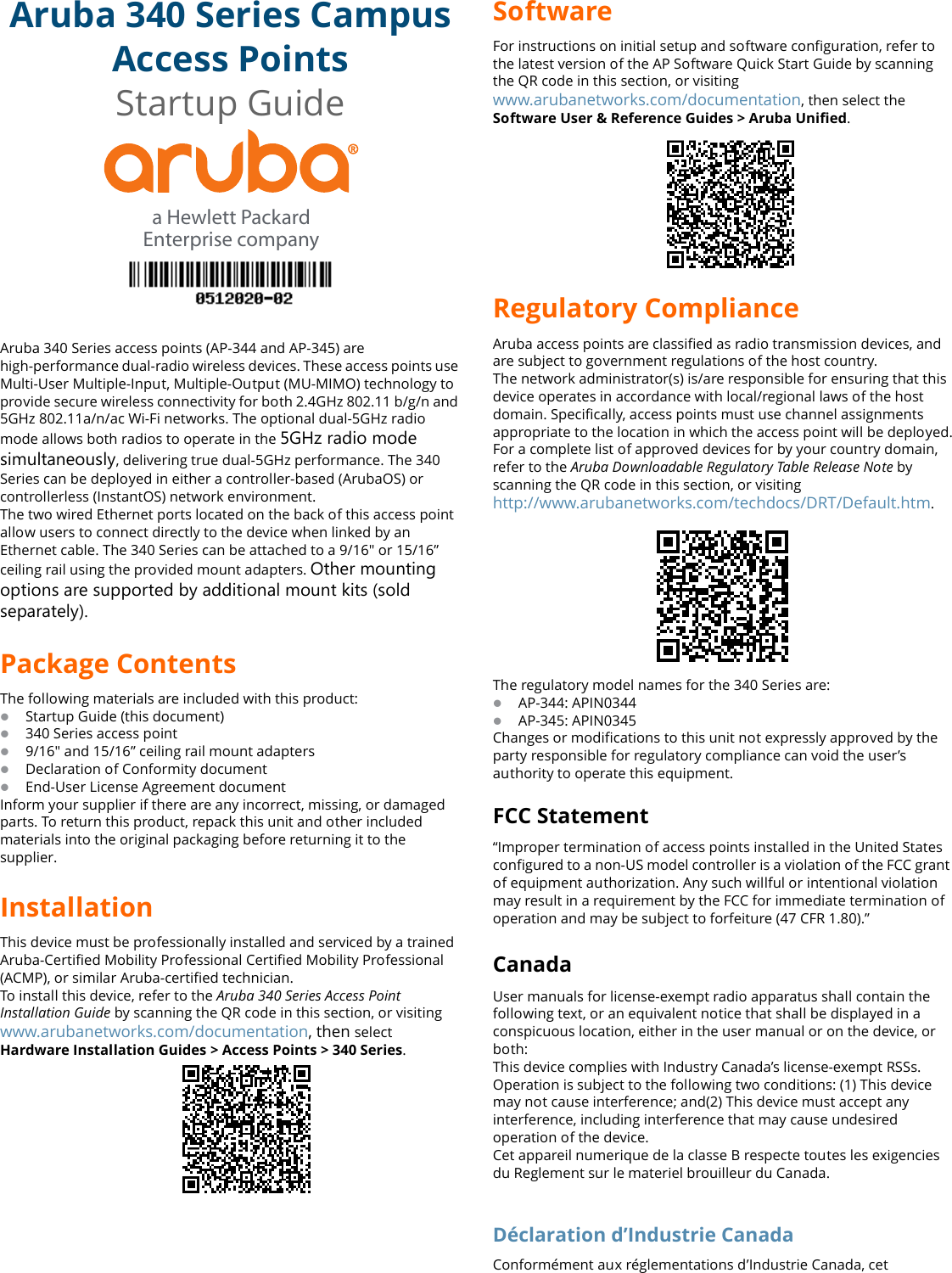 Aruba 340 Series Campus Access PointsStartup GuideAruba 340 Series access points (AP-344 and AP-345) are high-performance dual-radio wireless devices. These access points use Multi-User Multiple-Input, Multiple-Output (MU-MIMO) technology to provide secure wireless connectivity for both 2.4GHz 802.11 b/g/n and 5GHz 802.11a/n/ac Wi-Fi networks. The optional dual-5GHz radio mode allows both radios to operate in the 5GHz radio mode simultaneously, delivering true dual-5GHz performance. The 340 Series can be deployed in either a controller-based (ArubaOS) or controllerless (InstantOS) network environment.The two wired Ethernet ports located on the back of this access point allow users to connect directly to the device when linked by an Ethernet cable. The 340 Series can be attached to a 9/16&quot; or 15/16” ceiling rail using the provided mount adapters. Other mounting options are supported by additional mount kits (sold separately).Package ContentsThe following materials are included with this product:Startup Guide (this document)340 Series access point9/16&quot; and 15/16” ceiling rail mount adaptersDeclaration of Conformity documentEnd-User License Agreement documentInform your supplier if there are any incorrect, missing, or damaged parts. To return this product, repack this unit and other included materials into the original packaging before returning it to the supplier.InstallationThis device must be professionally installed and serviced by a trained Aruba-Certified Mobility Professional Certified Mobility Professional (ACMP), or similar Aruba-certified technician.To install this device, refer to the Aruba 340 Series Access Point Installation Guide by scanning the QR code in this section, or visiting www.arubanetworks.com/documentation, then selectHardware Installation Guides &gt; Access Points &gt; 340 Series. a Hewlett PackardEnterprise companySoftwareFor instructions on initial setup and software configuration, refer to the latest version of the AP Software Quick Start Guide by scanning the QR code in this section, or visitingwww.arubanetworks.com/documentation, then select theSoftware User &amp; Reference Guides &gt; Aruba Unified.Regulatory ComplianceAruba access points are classified as radio transmission devices, and are subject to government regulations of the host country. The network administrator(s) is/are responsible for ensuring that this device operates in accordance with local/regional laws of the host domain. Specifically, access points must use channel assignments appropriate to the location in which the access point will be deployed.For a complete list of approved devices for by your country domain, refer to the Aruba Downloadable Regulatory Table Release Note by scanning the QR code in this section, or visiting http://www.arubanetworks.com/techdocs/DRT/Default.htm.The regulatory model names for the 340 Series are:AP-344: APIN0344AP-345: APIN0345Changes or modifications to this unit not expressly approved by the party responsible for regulatory compliance can void the user’s authority to operate this equipment.FCC Statement“Improper termination of access points installed in the United States configured to a non-US model controller is a violation of the FCC grant of equipment authorization. Any such willful or intentional violation may result in a requirement by the FCC for immediate termination of operation and may be subject to forfeiture (47 CFR 1.80).”CanadaUser manuals for license-exempt radio apparatus shall contain the following text, or an equivalent notice that shall be displayed in a conspicuous location, either in the user manual or on the device, or both:This device complies with Industry Canada’s license-exempt RSSs. Operation is subject to the following two conditions: (1) This device may not cause interference; and(2) This device must accept any interference, including interference that may cause undesired operation of the device.Cet appareil numerique de la classe B respecte toutes les exigencies du Reglement sur le materiel brouilleur du Canada.Déclaration d’Industrie CanadaConformément aux réglementations d’Industrie Canada, cet 