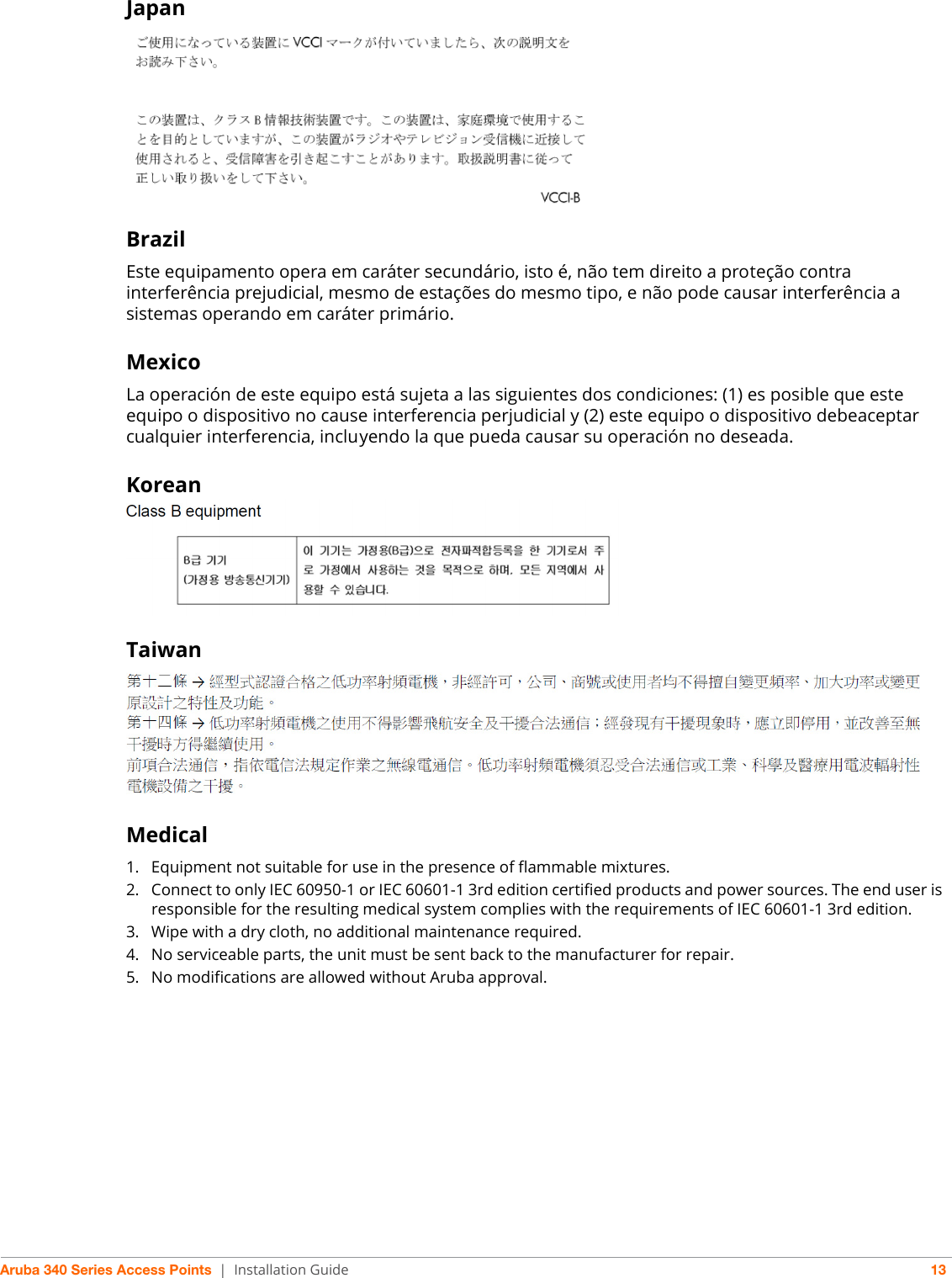 Aruba 340 Series Access Points | Installation Guide 13JapanBrazilEste equipamento opera em caráter secundário, isto é, não tem direito a proteção contra interferência prejudicial, mesmo de estações do mesmo tipo, e não pode causar interferência a sistemas operando em caráter primário.MexicoLa operación de este equipo está sujeta a las siguientes dos condiciones: (1) es posible que este equipo o dispositivo no cause interferencia perjudicial y (2) este equipo o dispositivo debeaceptar cualquier interferencia, incluyendo la que pueda causar su operación no deseada.KoreanTaiwanMedical1. Equipment not suitable for use in the presence of flammable mixtures.2. Connect to only IEC 60950-1 or IEC 60601-1 3rd edition certified products and power sources. The end user is responsible for the resulting medical system complies with the requirements of IEC 60601-1 3rd edition.3. Wipe with a dry cloth, no additional maintenance required.4. No serviceable parts, the unit must be sent back to the manufacturer for repair.5. No modifications are allowed without Aruba approval.