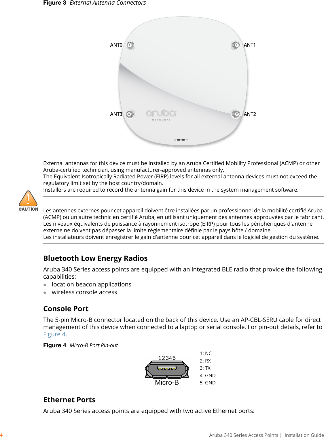 4Aruba 340 Series Access Points | Installation GuideFigure 3  External Antenna Connectors Bluetooth Low Energy RadiosAruba 340 Series access points are equipped with an integrated BLE radio that provide the following capabilities:location beacon applicationswireless console accessConsole PortThe 5-pin Micro-B connector located on the back of this device. Use an AP-CBL-SERU cable for direct management of this device when connected to a laptop or serial console. For pin-out details, refer to Figure 4.Figure 4  Micro-B Port Pin-outEthernet PortsAruba 340 Series access points are equipped with two active Ethernet ports:ANT0 ANT1ANT3 ANT2!External antennas for this device must be installed by an Aruba Certified Mobility Professional (ACMP) or other Aruba-certified technician, using manufacturer-approved antennas only. The Equivalent Isotropically Radiated Power (EIRP) levels for all external antenna devices must not exceed the regulatory limit set by the host country/domain. Installers are required to record the antenna gain for this device in the system management software.Les antennes externes pour cet appareil doivent être installées par un professionnel de la mobilité certifié Aruba (ACMP) ou un autre technicien certifié Aruba, en utilisant uniquement des antennes approuvées par le fabricant.Les niveaux équivalents de puissance à rayonnement isotrope (EIRP) pour tous les périphériques d&apos;antenne externe ne doivent pas dépasser la limite réglementaire définie par le pays hôte / domaine.Les installateurs doivent enregistrer le gain d&apos;antenne pour cet appareil dans le logiciel de gestion du système.1: NC2: RX3: TX4: GND5: GND