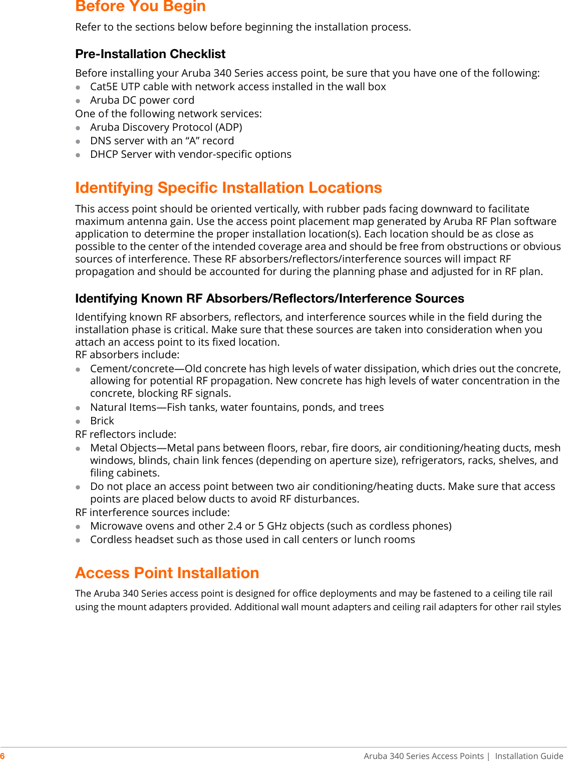 6Aruba 340 Series Access Points | Installation GuideBefore You Begin Refer to the sections below before beginning the installation process. Pre-Installation ChecklistBefore installing your Aruba 340 Series access point, be sure that you have one of the following:Cat5E UTP cable with network access installed in the wall boxAruba DC power cordOne of the following network services:Aruba Discovery Protocol (ADP)DNS server with an “A” recordDHCP Server with vendor-specific optionsIdentifying Specific Installation LocationsThis access point should be oriented vertically, with rubber pads facing downward to facilitate maximum antenna gain. Use the access point placement map generated by Aruba RF Plan software application to determine the proper installation location(s). Each location should be as close as possible to the center of the intended coverage area and should be free from obstructions or obvious sources of interference. These RF absorbers/reflectors/interference sources will impact RF propagation and should be accounted for during the planning phase and adjusted for in RF plan.Identifying Known RF Absorbers/Reflectors/Interference SourcesIdentifying known RF absorbers, reflectors, and interference sources while in the field during the installation phase is critical. Make sure that these sources are taken into consideration when you attach an access point to its fixed location.RF absorbers include:Cement/concrete—Old concrete has high levels of water dissipation, which dries out the concrete, allowing for potential RF propagation. New concrete has high levels of water concentration in the concrete, blocking RF signals.Natural Items—Fish tanks, water fountains, ponds, and treesBrickRF reflectors include:Metal Objects—Metal pans between floors, rebar, fire doors, air conditioning/heating ducts, mesh windows, blinds, chain link fences (depending on aperture size), refrigerators, racks, shelves, and filing cabinets.Do not place an access point between two air conditioning/heating ducts. Make sure that access points are placed below ducts to avoid RF disturbances.RF interference sources include:Microwave ovens and other 2.4 or 5 GHz objects (such as cordless phones)Cordless headset such as those used in call centers or lunch roomsAccess Point InstallationThe Aruba 340 Series access point is designed for office deployments and may be fastened to a ceiling tile rail using the mount adapters provided. Additional wall mount adapters and ceiling rail adapters for other rail styles 