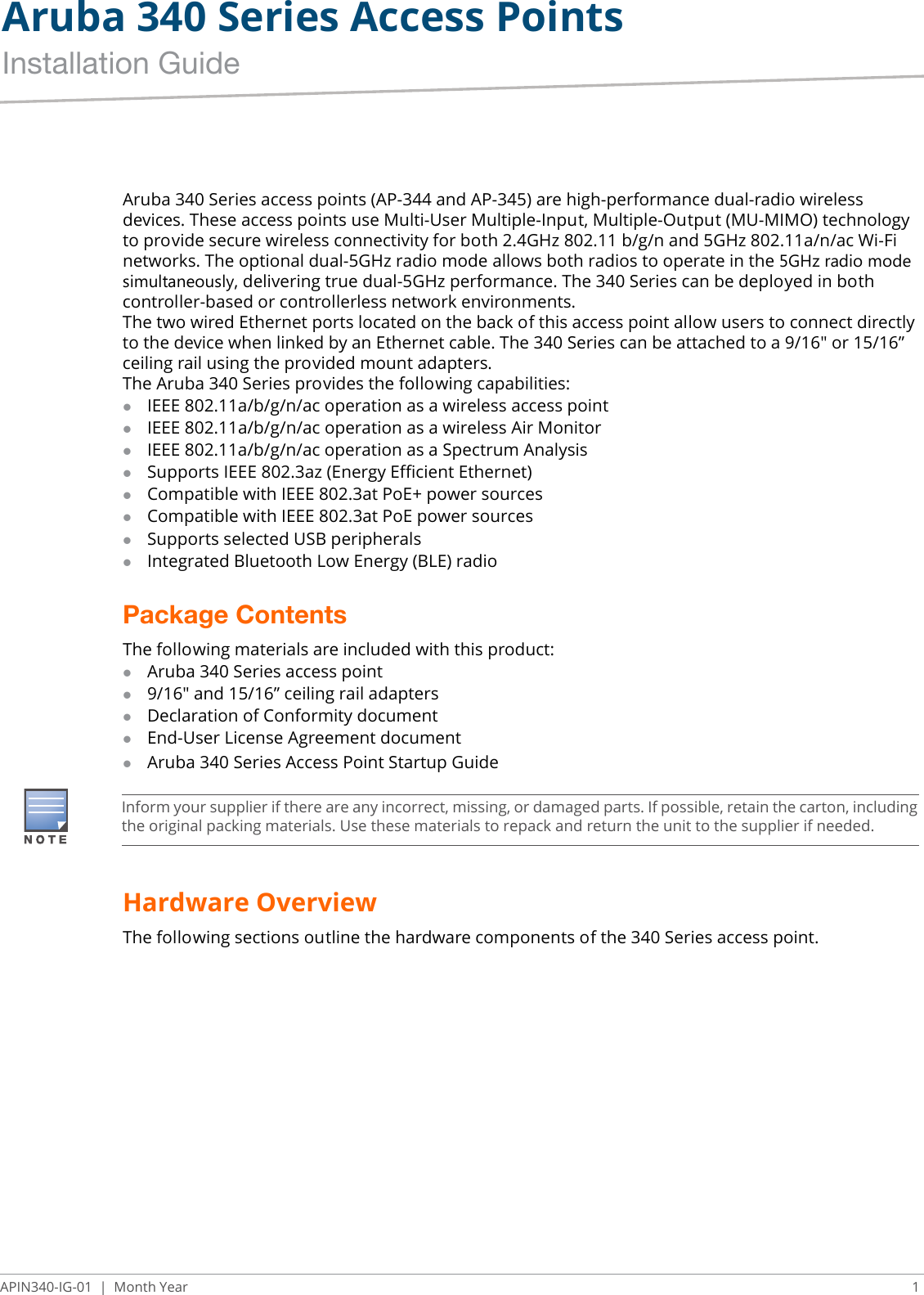 Aruba 340 Series Access PointsInstallation GuideAPIN340-IG-01 | Month Year 1Aruba 340 Series access points (AP-344 and AP-345) are high-performance dual-radio wireless devices. These access points use Multi-User Multiple-Input, Multiple-Output (MU-MIMO) technology to provide secure wireless connectivity for both 2.4GHz 802.11 b/g/n and 5GHz 802.11a/n/ac Wi-Fi networks. The optional dual-5GHz radio mode allows both radios to operate in the 5GHz radio mode simultaneously, delivering true dual-5GHz performance. The 340 Series can be deployed in both controller-based or controllerless network environments.The two wired Ethernet ports located on the back of this access point allow users to connect directly to the device when linked by an Ethernet cable. The 340 Series can be attached to a 9/16&quot; or 15/16” ceiling rail using the provided mount adapters.The Aruba 340 Series provides the following capabilities:IEEE 802.11a/b/g/n/ac operation as a wireless access pointIEEE 802.11a/b/g/n/ac operation as a wireless Air MonitorIEEE 802.11a/b/g/n/ac operation as a Spectrum AnalysisSupports IEEE 802.3az (Energy Efficient Ethernet)Compatible with IEEE 802.3at PoE+ power sourcesCompatible with IEEE 802.3at PoE power sourcesSupports selected USB peripheralsIntegrated Bluetooth Low Energy (BLE) radioPackage ContentsThe following materials are included with this product:Aruba 340 Series access point9/16&quot; and 15/16” ceiling rail adaptersDeclaration of Conformity documentEnd-User License Agreement documentAruba 340 Series Access Point Startup GuideHardware OverviewThe following sections outline the hardware components of the 340 Series access point.Inform your supplier if there are any incorrect, missing, or damaged parts. If possible, retain the carton, including the original packing materials. Use these materials to repack and return the unit to the supplier if needed.