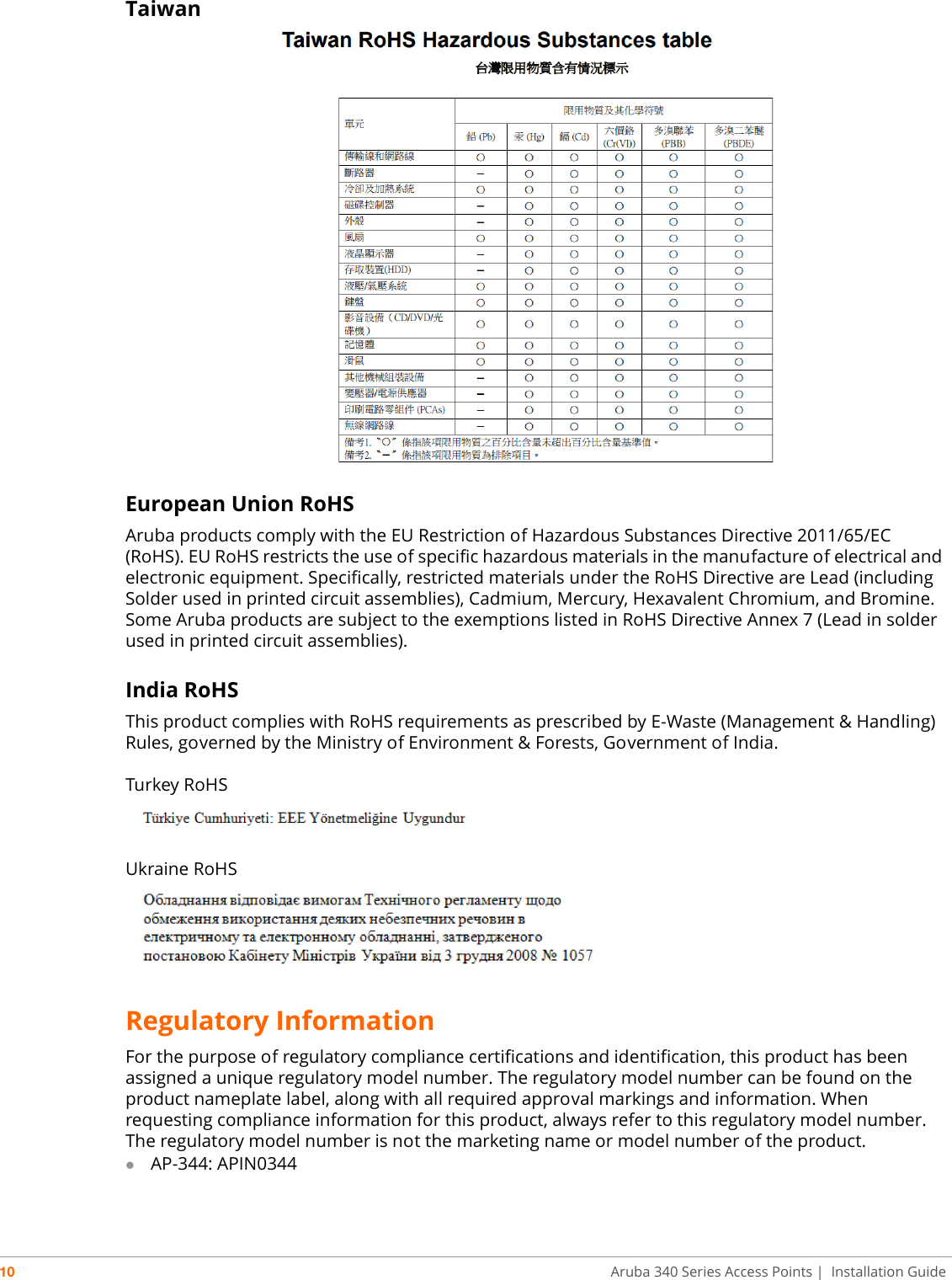 10 Aruba 340 Series Access Points | Installation GuideTaiwan European Union RoHSAruba products comply with the EU Restriction of Hazardous Substances Directive 2011/65/EC (RoHS). EU RoHS restricts the use of specific hazardous materials in the manufacture of electrical and electronic equipment. Specifically, restricted materials under the RoHS Directive are Lead (including Solder used in printed circuit assemblies), Cadmium, Mercury, Hexavalent Chromium, and Bromine. Some Aruba products are subject to the exemptions listed in RoHS Directive Annex 7 (Lead in solder used in printed circuit assemblies). India RoHSThis product complies with RoHS requirements as prescribed by E-Waste (Management &amp; Handling) Rules, governed by the Ministry of Environment &amp; Forests, Government of India.Turkey RoHSUkraine RoHSRegulatory InformationFor the purpose of regulatory compliance certifications and identification, this product has been assigned a unique regulatory model number. The regulatory model number can be found on the product nameplate label, along with all required approval markings and information. When requesting compliance information for this product, always refer to this regulatory model number. The regulatory model number is not the marketing name or model number of the product.AP-344: APIN0344