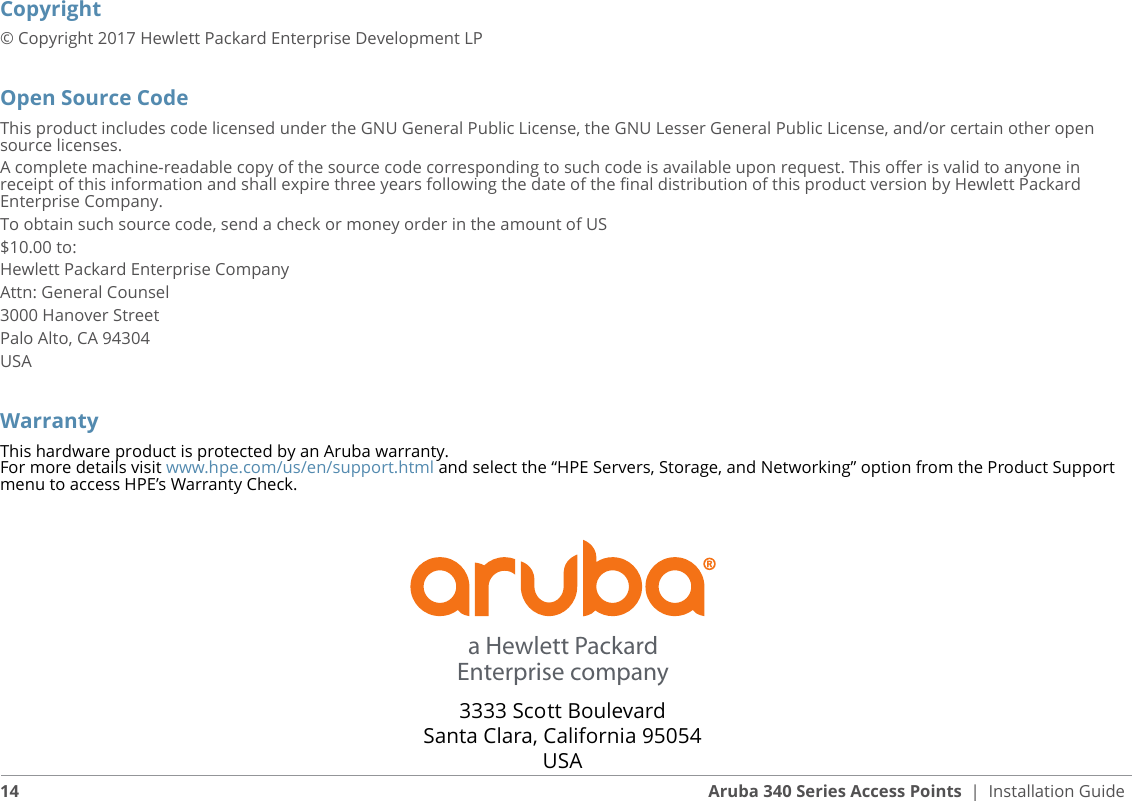 Copyright© Copyright 2017 Hewlett Packard Enterprise Development LPOpen Source CodeThis product includes code licensed under the GNU General Public License, the GNU Lesser General Public License, and/or certain other open source licenses.A complete machine-readable copy of the source code corresponding to such code is available upon request. This offer is valid to anyone in receipt of this information and shall expire three years following the date of the final distribution of this product version by Hewlett Packard Enterprise Company.To obtain such source code, send a check or money order in the amount of US$10.00 to:Hewlett Packard Enterprise CompanyAttn: General Counsel3000 Hanover StreetPalo Alto, CA 94304USAWarrantyThis hardware product is protected by an Aruba warranty. For more details visit www.hpe.com/us/en/support.html and select the “HPE Servers, Storage, and Networking” option from the Product Support menu to access HPE’s Warranty Check.3333 Scott BoulevardSanta Clara, California 95054USAa Hewlett PackardEnterprise company14 Aruba 340 Series Access Points | Installation Guide 