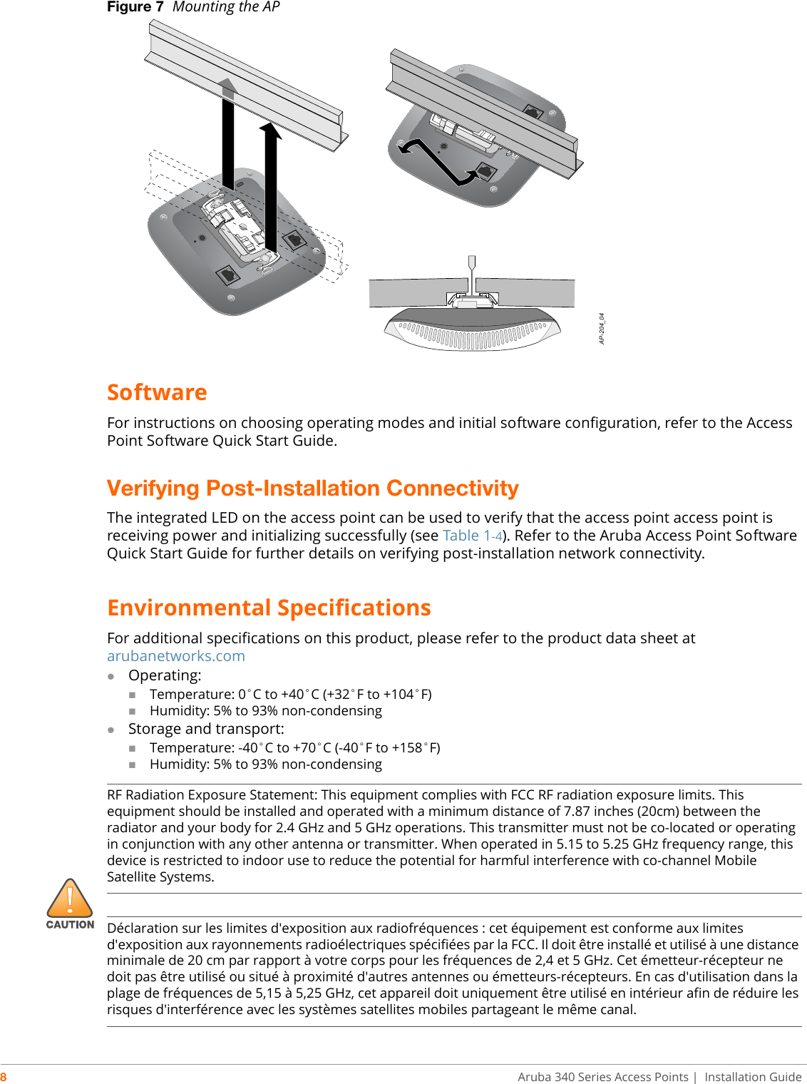 8Aruba 340 Series Access Points | Installation GuideFigure 7  Mounting the APSoftwareFor instructions on choosing operating modes and initial software configuration, refer to the Access Point Software Quick Start Guide. Verifying Post-Installation ConnectivityThe integrated LED on the access point can be used to verify that the access point access point is receiving power and initializing successfully (see Table 1-4). Refer to the Aruba Access Point Software Quick Start Guide for further details on verifying post-installation network connectivity.Environmental SpecificationsFor additional specifications on this product, please refer to the product data sheet at arubanetworks.comOperating:Temperature: 0°C to +40°C (+32°F to +104°F)Humidity: 5% to 93% non-condensingStorage and transport:Temperature: -40°C to +70°C (-40°F to +158°F)Humidity: 5% to 93% non-condensingAP-204_04!RF Radiation Exposure Statement: This equipment complies with FCC RF radiation exposure limits. This equipment should be installed and operated with a minimum distance of 7.87 inches (20cm) between the radiator and your body for 2.4 GHz and 5 GHz operations. This transmitter must not be co-located or operating in conjunction with any other antenna or transmitter. When operated in 5.15 to 5.25 GHz frequency range, this device is restricted to indoor use to reduce the potential for harmful interference with co-channel Mobile Satellite Systems.Déclaration sur les limites d&apos;exposition aux radiofréquences : cet équipement est conforme aux limites d&apos;exposition aux rayonnements radioélectriques spécifiées par la FCC. Il doit être installé et utilisé à une distance minimale de 20 cm par rapport à votre corps pour les fréquences de 2,4 et 5 GHz. Cet émetteur-récepteur ne doit pas être utilisé ou situé à proximité d&apos;autres antennes ou émetteurs-récepteurs. En cas d&apos;utilisation dans la plage de fréquences de 5,15 à 5,25 GHz, cet appareil doit uniquement être utilisé en intérieur afin de réduire les risques d&apos;interférence avec les systèmes satellites mobiles partageant le même canal.