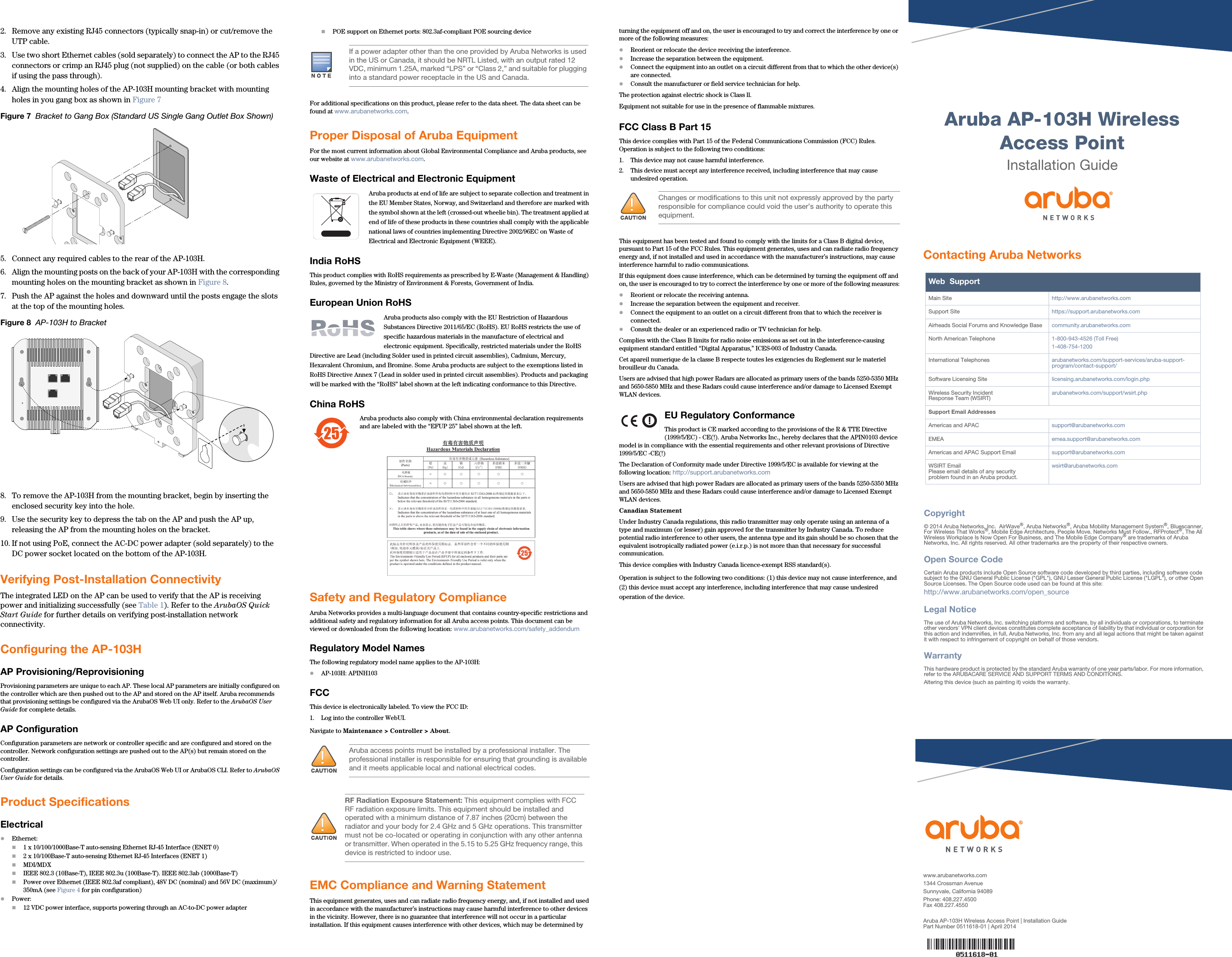  Aruba AP-103H Wireless Access PointInstallation Guidewww.arubanetworks.com1344 Crossman AvenueSunnyvale, California 94089Phone: 408.227.4500Fax 408.227.4550Aruba AP-103H Wireless Access Point | Installation GuidePart Number 0511618-01 | April 2014Contacting Aruba NetworksWeb  SupportMain Site http://www.arubanetworks.com  Support Site https://support.arubanetworks.com  Airheads Social Forums and Knowledge Base community.arubanetworks.comNorth American Telephone 1-800-943-4526 (Toll Free)1-408-754-1200International Telephones arubanetworks.com/support-services/aruba-support-program/contact-support/Software Licensing Site licensing.arubanetworks.com/login.phpWireless Security IncidentResponse Team (WSIRT) arubanetworks.com/support/wsirt.phpSupport Email AddressesAmericas and APAC support@arubanetworks.comEMEA emea.support@arubanetworks.comAmericas and APAC Support Email support@arubanetworks.comWSIRT EmailPlease email details of any securityproblem found in an Aruba product.wsirt@arubanetworks.comCopyright© 2014 Aruba Networks, Inc.  AirWave®, Aruba Networks®, Aruba Mobility Management System®, Bluescanner, For Wireless That Works®, Mobile Edge Architecture, People Move. Networks Must Follow., RFProtect®, The All Wireless Workplace Is Now Open For Business, and The Mobile Edge Company® are trademarks of Aruba Networks, Inc. All rights reserved. All other trademarks are the property of their respective owners.Open Source CodeCertain Aruba products include Open Source software code developed by third parties, including software code subject to the GNU General Public License (&quot;GPL&quot;), GNU Lesser General Public License (&quot;LGPL&quot;), or other Open Source Licenses. The Open Source code used can be found at this site:http://www.arubanetworks.com/open_sourceLegal NoticeThe use of Aruba Networks, Inc. switching platforms and software, by all individuals or corporations, to terminate other vendors&apos; VPN client devices constitutes complete acceptance of liability by that individual or corporation for this action and indemnifies, in full, Aruba Networks, Inc. from any and all legal actions that might be taken against it with respect to infringement of copyright on behalf of those vendors.WarrantyThis hardware product is protected by the standard Aruba warranty of one year parts/labor. For more information, refer to the ARUBACARE SERVICE AND SUPPORT TERMS AND CONDITIONS.Altering this device (such as painting it) voids the warranty.2. Remove any existing RJ45 connectors (typically snap-in) or cut/remove the UTP cable.3. Use two short Ethernet cables (sold separately) to connect the AP to the RJ45 connectors or crimp an RJ45 plug (not supplied) on the cable (or both cables if using the pass through).4. Align the mounting holes of the AP-103H mounting bracket with mounting holes in you gang box as shown in Figure 7 Figure 7  Bracket to Gang Box (Standard US Single Gang Outlet Box Shown)5. Connect any required cables to the rear of the AP-103H.6. Align the mounting posts on the back of your AP-103H with the corresponding mounting holes on the mounting bracket as shown in Figure 8.7. Push the AP against the holes and downward until the posts engage the slots at the top of the mounting holes. Figure 8  AP-103H to Bracket8. To remove the AP-103H from the mounting bracket, begin by inserting the enclosed security key into the hole.9. Use the security key to depress the tab on the AP and push the AP up, releasing the AP from the mounting holes on the bracket.10. If not using PoE, connect the AC-DC power adapter (sold separately) to the DC power socket located on the bottom of the AP-103H.Verifying Post-Installation ConnectivityThe integrated LED on the AP can be used to verify that the AP is receiving power and initializing successfully (see Table 1). Refer to the ArubaOS Quick Start Guide for further details on verifying post-installation network connectivity.Configuring the AP-103HAP Provisioning/ReprovisioningProvisioning parameters are unique to each AP. These local AP parameters are initially configured on the controller which are then pushed out to the AP and stored on the AP itself. Aruba recommends that provisioning settings be configured via the ArubaOS Web UI only. Refer to the ArubaOS User Guide for complete details.AP ConfigurationConfiguration parameters are network or controller specific and are configured and stored on the controller. Network configuration settings are pushed out to the AP(s) but remain stored on the controller.Configuration settings can be configured via the ArubaOS Web UI or ArubaOS CLI. Refer to ArubaOS User Guide for details.Product SpecificationsElectricalEthernet: 1 x 10/100/1000Base-T auto-sensing Ethernet RJ-45 Interface (ENET 0)2 x 10/100Base-T auto-sensing Ethernet RJ-45 Interfaces (ENET 1)MDI/MDXIEEE 802.3 (10Base-T), IEEE 802.3u (100Base-T). IEEE 802.3ab (1000Base-T)Power over Ethernet (IEEE 802.3af compliant), 48V DC (nominal) and 56V DC (maximum)/350mA (see Figure 4 for pin configuration)Power:12 VDC power interface, supports powering through an AC-to-DC power adapterPOE support on Ethernet ports: 802.3af-compliant POE sourcing deviceFor additional specifications on this product, please refer to the data sheet. The data sheet can be found at www.arubanetworks.com.Proper Disposal of Aruba EquipmentFor the most current information about Global Environmental Compliance and Aruba products, see our website at www.arubanetworks.com.Waste of Electrical and Electronic EquipmentAruba products at end of life are subject to separate collection and treatment in the EU Member States, Norway, and Switzerland and therefore are marked with the symbol shown at the left (crossed-out wheelie bin). The treatment applied at end of life of these products in these countries shall comply with the applicable national laws of countries implementing Directive 2002/96EC on Waste of Electrical and Electronic Equipment (WEEE).India RoHSThis product complies with RoHS requirements as prescribed by E-Waste (Management &amp; Handling) Rules, governed by the Ministry of Environment &amp; Forests, Government of India.European Union RoHSAruba products also comply with the EU Restriction of Hazardous Substances Directive 2011/65/EC (RoHS). EU RoHS restricts the use of specific hazardous materials in the manufacture of electrical and electronic equipment. Specifically, restricted materials under the RoHS Directive are Lead (including Solder used in printed circuit assemblies), Cadmium, Mercury, Hexavalent Chromium, and Bromine. Some Aruba products are subject to the exemptions listed in RoHS Directive Annex 7 (Lead in solder used in printed circuit assemblies). Products and packaging will be marked with the “RoHS” label shown at the left indicating conformance to this Directive.China RoHSAruba products also comply with China environmental declaration requirements and are labeled with the “EFUP 25” label shown at the left.Safety and Regulatory ComplianceAruba Networks provides a multi-language document that contains country-specific restrictions and additional safety and regulatory information for all Aruba access points. This document can be viewed or downloaded from the following location: www.arubanetworks.com/safety_addendum Regulatory Model NamesThe following regulatory model name applies to the AP-103H:AP-103H: APINH103FCCThis device is electronically labeled. To view the FCC ID:1. Log into the controller WebUI.Navigate to Maintenance &gt; Controller &gt; About.EMC Compliance and Warning StatementThis equipment generates, uses and can radiate radio frequency energy, and, if not installed and used in accordance with the manufacturer’s instructions may cause harmful interference to other devices in the vicinity. However, there is no guarantee that interference will not occur in a particular installation. If this equipment causes interference with other devices, which may be determined by turning the equipment off and on, the user is encouraged to try and correct the interference by one or more of the following measures:Reorient or relocate the device receiving the interference.Increase the separation between the equipment.Connect the equipment into an outlet on a circuit different from that to which the other device(s) are connected.Consult the manufacturer or field service technician for help.The protection against electric shock is Class ll. Equipment not suitable for use in the presence of flammable mixtures.FCC Class B Part 15This device complies with Part 15 of the Federal Communications Commission (FCC) Rules. Operation is subject to the following two conditions:1. This device may not cause harmful interference.2. This device must accept any interference received, including interference that may cause undesired operation.This equipment has been tested and found to comply with the limits for a Class B digital device, pursuant to Part 15 of the FCC Rules. This equipment generates, uses and can radiate radio frequency energy and, if not installed and used in accordance with the manufacturer’s instructions, may cause interference harmful to radio communications.If this equipment does cause interference, which can be determined by turning the equipment off and on, the user is encouraged to try to correct the interference by one or more of the following measures:Reorient or relocate the receiving antenna.Increase the separation between the equipment and receiver.Connect the equipment to an outlet on a circuit different from that to which the receiver is connected.Consult the dealer or an experienced radio or TV technician for help.Complies with the Class B limits for radio noise emissions as set out in the interference-causing equipment standard entitled “Digital Apparatus,” ICES-003 of Industry Canada.Cet apareil numerique de la classe B respecte toutes les exigencies du Reglement sur le materiel brouilleur du Canada.Users are advised that high power Radars are allocated as primary users of the bands 5250-5350 MHz and 5650-5850 MHz and these Radars could cause interference and/or damage to Licensed Exempt WLAN devices.EU Regulatory Conformance This product is CE marked according to the provisions of the R &amp; TTE Directive (1999/5/EC) - CE(!). Aruba Networks Inc., hereby declares that the APIN0103 device model is in compliance with the essential requirements and other relevant provisions of Directive 1999/5/EC -CE(!)The Declaration of Conformity made under Directive 1999/5/EC is available for viewing at the following location: http://support.arubanetworks.comUsers are advised that high power Radars are allocated as primary users of the bands 5250-5350 MHz and 5650-5850 MHz and these Radars could cause interference and/or damage to Licensed Exempt WLAN devices.Canadian StatementUnder Industry Canada regulations, this radio transmitter may only operate using an antenna of a type and maximum (or lesser) gain approved for the transmitter by Industry Canada. To reduce potential radio interference to other users, the antenna type and its gain should be so chosen that the equivalent isotropically radiated power (e.i.r.p.) is not more than that necessary for successful communication.This device complies with Industry Canada licence-exempt RSS standard(s).Operation is subject to the following two conditions: (1) this device may not cause interference, and (2) this device must accept any interference, including interference that may cause undesired operation of the device. If a power adapter other than the one provided by Aruba Networks is used in the US or Canada, it should be NRTL Listed, with an output rated 12 VDC, minimum 1.25A, marked “LPS” or “Class 2,” and suitable for plugging into a standard power receptacle in the US and Canada.Aruba access points must be installed by a professional installer. The professional installer is responsible for ensuring that grounding is available and it meets applicable local and national electrical codes.RF Radiation Exposure Statement: This equipment complies with FCC RF radiation exposure limits. This equipment should be installed and operated with a minimum distance of 7.87 inches (20cm) between the radiator and your body for 2.4 GHz and 5 GHz operations. This transmitter must not be co-located or operating in conjunction with any other antenna or transmitter. When operated in the 5.15 to 5.25 GHz frequency range, this device is restricted to indoor use.Changes or modifications to this unit not expressly approved by the party responsible for compliance could void the user’s authority to operate this equipment.