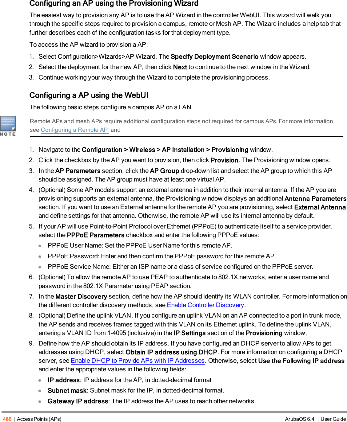 486 | Access Points (APs) ArubaOS 6.4 | User GuideConfiguring an AP using the Provisioning WizardThe easiest way to provision any AP is to use the AP Wizard in the controller WebUI. This wizard will walk youthrough the specific steps required to provision a campus, remote or Mesh AP. The Wizard includes a help tab thatfurther describes each of the configuration tasks for that deployment type.To access the AP wizard to provision a AP:1. Select Configuration&gt;Wizards&gt;AP Wizard. The Specify Deployment Scenario window appears.2. Select the deployment for the new AP, then click Next to continue to the next window in the Wizard.3. Continue working your way through the Wizard to complete the provisioning process.Configuring a AP using the WebUIThe following basic steps configure a campus AP on a LAN.Remote APs and mesh APs require additional configuration steps not required for campus APs. For more information,see Configuring a Remote AP and1. Navigate to the Configuration &gt; Wireless &gt; AP Installation &gt; Provisioning window.2. Click the checkbox by the AP you want to provision, then click Provision. The Provisioning window opens.3. In the AP Parameters section, click the AP Group drop-down list and select the AP group to which this APshould be assigned. The AP group must have at least one virtual AP.4. (Optional) Some AP models support an external antenna in addition to their internal antenna. If the AP you areprovisioning supports an external antenna, the Provisioning window displays an additional Antenna Parameterssection. If you want to use an External antenna for the remote AP you are provisioning, select External Antennaand define settings for that antenna. Otherwise, the remote AP will use its internal antenna by default.5. If your AP will use Point-to-Point Protocol over Ethernet (PPPoE) to authenticate itself to a service provider,select the PPPoE Parameters checkbox and enter the following PPPoE values:lPPPoE User Name: Set the PPPoE User Name for this remote AP.lPPPoE Password: Enter and then confirm the PPPoE password for this remote AP.lPPPoE Service Name: Either an ISP name or a class of service configured on the PPPoE server.6. (Optional) To allow the remote AP to use PEAP to authenticate to 802.1X networks, enter a user name andpassword in the 802.1X Parameter using PEAP section.7. In the Master Discovery section, define how the AP should identify its WLAN controller. For more information onthe different controller discovery methods, see Enable Controller Discovery.8. (Optional) Define the uplink VLAN. If you configure an uplink VLAN on an AP connected to a port in trunk mode,the AP sends and receives frames tagged with this VLAN on its Ethernet uplink. To define the uplink VLAN,entering a VLAN ID from 1-4095 (inclusive) in the IP Settings section of the Provisioning window,9. Define how the AP should obtain its IP address. If you have configured an DHCP server to allow APs to getaddresses using DHCP, select Obtain IP address using DHCP. For more information on configuring a DHCPserver, see Enable DHCP to Provide APs with IP Addresses. Otherwise, select Use the Following IP addressand enter the appropriate values in the following fields:lIP address: IP address for the AP, in dotted-decimal formatlSubnet mask: Subnet mask for the IP, in dotted-decimal format.lGateway IP address: The IP address the AP uses to reach other networks.