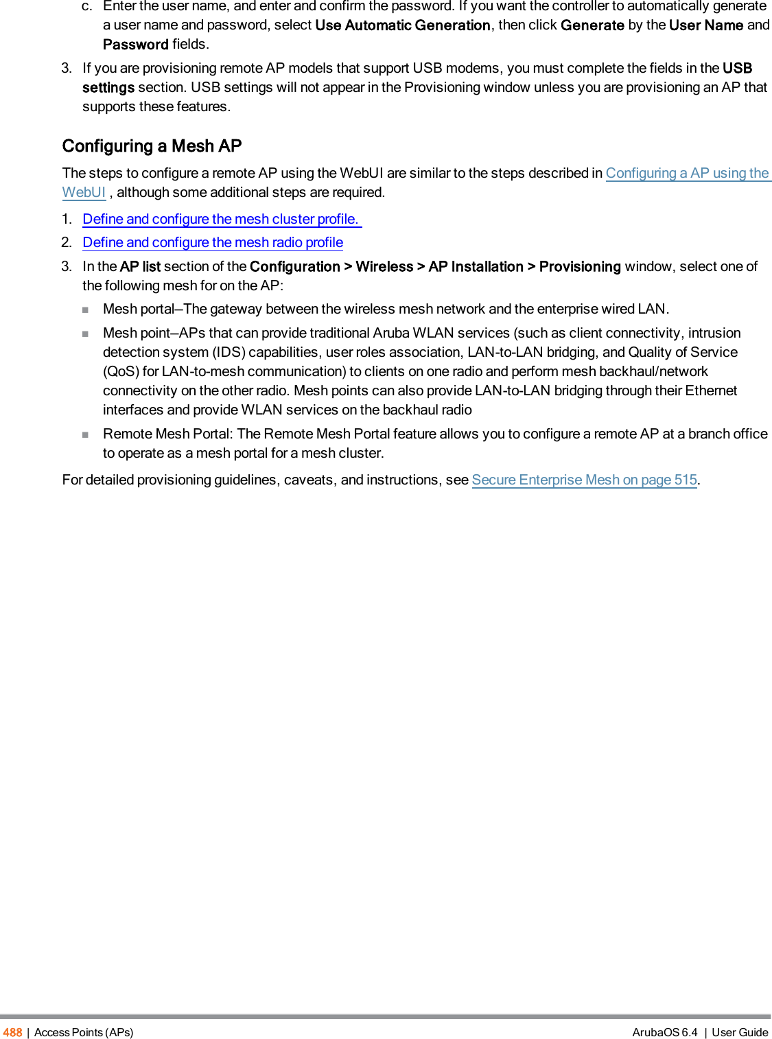 488 | Access Points (APs) ArubaOS 6.4 | User Guidec. Enter the user name, and enter and confirm the password. If you want the controller to automatically generatea user name and password, select Use Automatic Generation, then click Generate by the User Name andPassword fields.3. If you are provisioning remote AP models that support USB modems, you must complete the fields in the USBsettings section. USB settings will not appear in the Provisioning window unless you are provisioning an AP thatsupports these features.Configuring a Mesh APThe steps to configure a remote AP using the WebUI are similar to the steps described inConfiguring a AP using theWebUI, although some additional steps are required.1. Define and configure the mesh cluster profile.2. Define and configure the mesh radio profile3. In the AP list section of the Configuration &gt; Wireless &gt; AP Installation &gt; Provisioning window, select one ofthe following mesh for on the AP:nMesh portal—The gateway between the wireless mesh network and the enterprise wired LAN.nMesh point—APs that can provide traditional Aruba WLAN services (such as client connectivity, intrusiondetection system (IDS) capabilities, user roles association, LAN-to-LAN bridging, and Quality of Service(QoS) for LAN-to-mesh communication) to clients on one radio and perform mesh backhaul/networkconnectivity on the other radio. Mesh points can also provide LAN-to-LAN bridging through their Ethernetinterfaces and provide WLAN services on the backhaul radionRemote Mesh Portal: The Remote Mesh Portal feature allows you to configure a remote AP at a branch officeto operate as a mesh portal for a mesh cluster.For detailed provisioning guidelines, caveats, and instructions, see Secure Enterprise Mesh on page 515.