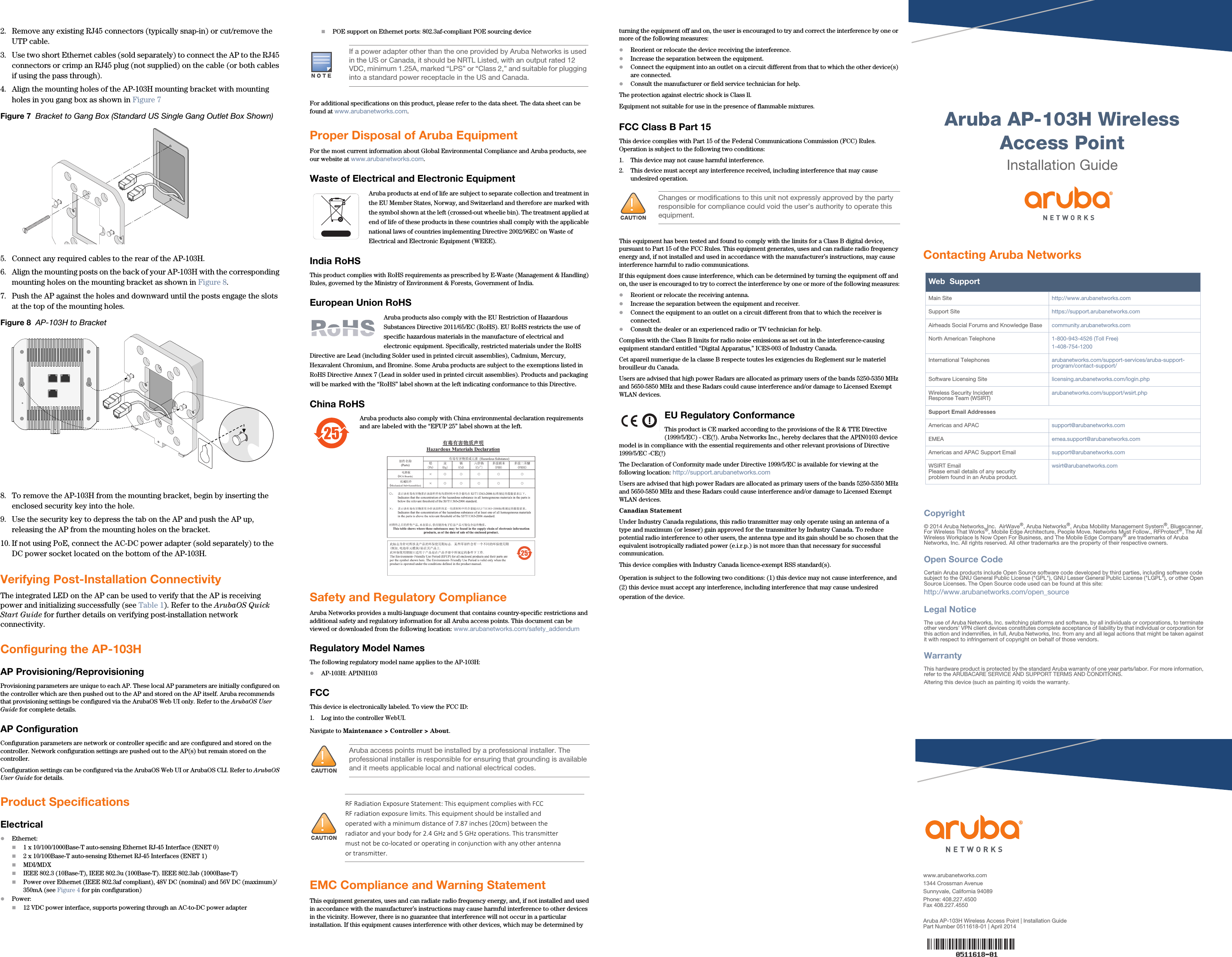  Aruba AP-103H Wireless Access PointInstallation Guidewww.arubanetworks.com1344 Crossman AvenueSunnyvale, California 94089Phone: 408.227.4500Fax 408.227.4550Aruba AP-103H Wireless Access Point | Installation GuidePart Number 0511618-01 | April 2014Contacting Aruba NetworksWeb  SupportMain Site http://www.arubanetworks.com  Support Site https://support.arubanetworks.com  Airheads Social Forums and Knowledge Base community.arubanetworks.comNorth American Telephone 1-800-943-4526 (Toll Free)1-408-754-1200International Telephones arubanetworks.com/support-services/aruba-support-program/contact-support/Software Licensing Site licensing.arubanetworks.com/login.phpWireless Security IncidentResponse Team (WSIRT) arubanetworks.com/support/wsirt.phpSupport Email AddressesAmericas and APAC support@arubanetworks.comEMEA emea.support@arubanetworks.comAmericas and APAC Support Email support@arubanetworks.comWSIRT EmailPlease email details of any securityproblem found in an Aruba product.wsirt@arubanetworks.comCopyright© 2014 Aruba Networks, Inc.  AirWave®, Aruba Networks®, Aruba Mobility Management System®, Bluescanner, For Wireless That Works®, Mobile Edge Architecture, People Move. Networks Must Follow., RFProtect®, The All Wireless Workplace Is Now Open For Business, and The Mobile Edge Company® are trademarks of Aruba Networks, Inc. All rights reserved. All other trademarks are the property of their respective owners.Open Source CodeCertain Aruba products include Open Source software code developed by third parties, including software code subject to the GNU General Public License (&quot;GPL&quot;), GNU Lesser General Public License (&quot;LGPL&quot;), or other Open Source Licenses. The Open Source code used can be found at this site:http://www.arubanetworks.com/open_sourceLegal NoticeThe use of Aruba Networks, Inc. switching platforms and software, by all individuals or corporations, to terminate other vendors&apos; VPN client devices constitutes complete acceptance of liability by that individual or corporation for this action and indemnifies, in full, Aruba Networks, Inc. from any and all legal actions that might be taken against it with respect to infringement of copyright on behalf of those vendors.WarrantyThis hardware product is protected by the standard Aruba warranty of one year parts/labor. For more information, refer to the ARUBACARE SERVICE AND SUPPORT TERMS AND CONDITIONS.Altering this device (such as painting it) voids the warranty.2. Remove any existing RJ45 connectors (typically snap-in) or cut/remove the UTP cable.3. Use two short Ethernet cables (sold separately) to connect the AP to the RJ45 connectors or crimp an RJ45 plug (not supplied) on the cable (or both cables if using the pass through).4. Align the mounting holes of the AP-103H mounting bracket with mounting holes in you gang box as shown in Figure 7 Figure 7  Bracket to Gang Box (Standard US Single Gang Outlet Box Shown)5. Connect any required cables to the rear of the AP-103H.6. Align the mounting posts on the back of your AP-103H with the corresponding mounting holes on the mounting bracket as shown in Figure 8.7. Push the AP against the holes and downward until the posts engage the slots at the top of the mounting holes. Figure 8  AP-103H to Bracket8. To remove the AP-103H from the mounting bracket, begin by inserting the enclosed security key into the hole.9. Use the security key to depress the tab on the AP and push the AP up, releasing the AP from the mounting holes on the bracket.10. If not using PoE, connect the AC-DC power adapter (sold separately) to the DC power socket located on the bottom of the AP-103H.Verifying Post-Installation ConnectivityThe integrated LED on the AP can be used to verify that the AP is receiving power and initializing successfully (see Table 1). Refer to the ArubaOS Quick Start Guide for further details on verifying post-installation network connectivity.Configuring the AP-103HAP Provisioning/ReprovisioningProvisioning parameters are unique to each AP. These local AP parameters are initially configured on the controller which are then pushed out to the AP and stored on the AP itself. Aruba recommends that provisioning settings be configured via the ArubaOS Web UI only. Refer to the ArubaOS User Guide for complete details.AP ConfigurationConfiguration parameters are network or controller specific and are configured and stored on the controller. Network configuration settings are pushed out to the AP(s) but remain stored on the controller.Configuration settings can be configured via the ArubaOS Web UI or ArubaOS CLI. Refer to ArubaOS User Guide for details.Product SpecificationsElectricalEthernet: 1 x 10/100/1000Base-T auto-sensing Ethernet RJ-45 Interface (ENET 0)2 x 10/100Base-T auto-sensing Ethernet RJ-45 Interfaces (ENET 1)MDI/MDXIEEE 802.3 (10Base-T), IEEE 802.3u (100Base-T). IEEE 802.3ab (1000Base-T)Power over Ethernet (IEEE 802.3af compliant), 48V DC (nominal) and 56V DC (maximum)/350mA (see Figure 4 for pin configuration)Power:12 VDC power interface, supports powering through an AC-to-DC power adapterPOE support on Ethernet ports: 802.3af-compliant POE sourcing deviceFor additional specifications on this product, please refer to the data sheet. The data sheet can be found at www.arubanetworks.com.Proper Disposal of Aruba EquipmentFor the most current information about Global Environmental Compliance and Aruba products, see our website at www.arubanetworks.com.Waste of Electrical and Electronic EquipmentAruba products at end of life are subject to separate collection and treatment in the EU Member States, Norway, and Switzerland and therefore are marked with the symbol shown at the left (crossed-out wheelie bin). The treatment applied at end of life of these products in these countries shall comply with the applicable national laws of countries implementing Directive 2002/96EC on Waste of Electrical and Electronic Equipment (WEEE).India RoHSThis product complies with RoHS requirements as prescribed by E-Waste (Management &amp; Handling) Rules, governed by the Ministry of Environment &amp; Forests, Government of India.European Union RoHSAruba products also comply with the EU Restriction of Hazardous Substances Directive 2011/65/EC (RoHS). EU RoHS restricts the use of specific hazardous materials in the manufacture of electrical and electronic equipment. Specifically, restricted materials under the RoHS Directive are Lead (including Solder used in printed circuit assemblies), Cadmium, Mercury, Hexavalent Chromium, and Bromine. Some Aruba products are subject to the exemptions listed in RoHS Directive Annex 7 (Lead in solder used in printed circuit assemblies). Products and packaging will be marked with the “RoHS” label shown at the left indicating conformance to this Directive.China RoHSAruba products also comply with China environmental declaration requirements and are labeled with the “EFUP 25” label shown at the left.Safety and Regulatory ComplianceAruba Networks provides a multi-language document that contains country-specific restrictions and additional safety and regulatory information for all Aruba access points. This document can be viewed or downloaded from the following location: www.arubanetworks.com/safety_addendum Regulatory Model NamesThe following regulatory model name applies to the AP-103H:AP-103H: APINH103FCCThis device is electronically labeled. To view the FCC ID:1. Log into the controller WebUI.Navigate to Maintenance &gt; Controller &gt; About.EMC Compliance and Warning StatementThis equipment generates, uses and can radiate radio frequency energy, and, if not installed and used in accordance with the manufacturer’s instructions may cause harmful interference to other devices in the vicinity. However, there is no guarantee that interference will not occur in a particular installation. If this equipment causes interference with other devices, which may be determined by turning the equipment off and on, the user is encouraged to try and correct the interference by one or more of the following measures:Reorient or relocate the device receiving the interference.Increase the separation between the equipment.Connect the equipment into an outlet on a circuit different from that to which the other device(s) are connected.Consult the manufacturer or field service technician for help.The protection against electric shock is Class ll. Equipment not suitable for use in the presence of flammable mixtures.FCC Class B Part 15This device complies with Part 15 of the Federal Communications Commission (FCC) Rules. Operation is subject to the following two conditions:1. This device may not cause harmful interference.2. This device must accept any interference received, including interference that may cause undesired operation.This equipment has been tested and found to comply with the limits for a Class B digital device, pursuant to Part 15 of the FCC Rules. This equipment generates, uses and can radiate radio frequency energy and, if not installed and used in accordance with the manufacturer’s instructions, may cause interference harmful to radio communications.If this equipment does cause interference, which can be determined by turning the equipment off and on, the user is encouraged to try to correct the interference by one or more of the following measures:Reorient or relocate the receiving antenna.Increase the separation between the equipment and receiver.Connect the equipment to an outlet on a circuit different from that to which the receiver is connected.Consult the dealer or an experienced radio or TV technician for help.Complies with the Class B limits for radio noise emissions as set out in the interference-causing equipment standard entitled “Digital Apparatus,” ICES-003 of Industry Canada.Cet apareil numerique de la classe B respecte toutes les exigencies du Reglement sur le materiel brouilleur du Canada.Users are advised that high power Radars are allocated as primary users of the bands 5250-5350 MHz and 5650-5850 MHz and these Radars could cause interference and/or damage to Licensed Exempt WLAN devices.EU Regulatory Conformance This product is CE marked according to the provisions of the R &amp; TTE Directive (1999/5/EC) - CE(!). Aruba Networks Inc., hereby declares that the APIN0103 device model is in compliance with the essential requirements and other relevant provisions of Directive 1999/5/EC -CE(!)The Declaration of Conformity made under Directive 1999/5/EC is available for viewing at the following location: http://support.arubanetworks.comUsers are advised that high power Radars are allocated as primary users of the bands 5250-5350 MHz and 5650-5850 MHz and these Radars could cause interference and/or damage to Licensed Exempt WLAN devices.Canadian StatementUnder Industry Canada regulations, this radio transmitter may only operate using an antenna of a type and maximum (or lesser) gain approved for the transmitter by Industry Canada. To reduce potential radio interference to other users, the antenna type and its gain should be so chosen that the equivalent isotropically radiated power (e.i.r.p.) is not more than that necessary for successful communication.This device complies with Industry Canada licence-exempt RSS standard(s).Operation is subject to the following two conditions: (1) this device may not cause interference, and (2) this device must accept any interference, including interference that may cause undesired operation of the device. If a power adapter other than the one provided by Aruba Networks is used in the US or Canada, it should be NRTL Listed, with an output rated 12 VDC, minimum 1.25A, marked “LPS” or “Class 2,” and suitable for plugging into a standard power receptacle in the US and Canada.Aruba access points must be installed by a professional installer. The professional installer is responsible for ensuring that grounding is available and it meets applicable local and national electrical codes.Changes or modifications to this unit not expressly approved by the party responsible for compliance could void the user’s authority to operate this equipment.RF Radiation Exposure Statement: This equipment complies with FCC RF radiation exposure limits. This equipment should be installed and operated with a minimum distance of 7.87 inches (20cm) between the radiator and your body for 2.4 GHz and 5 GHz operations. This transmitter must not be co-located or operating in conjunction with any other antenna or transmitter. 
