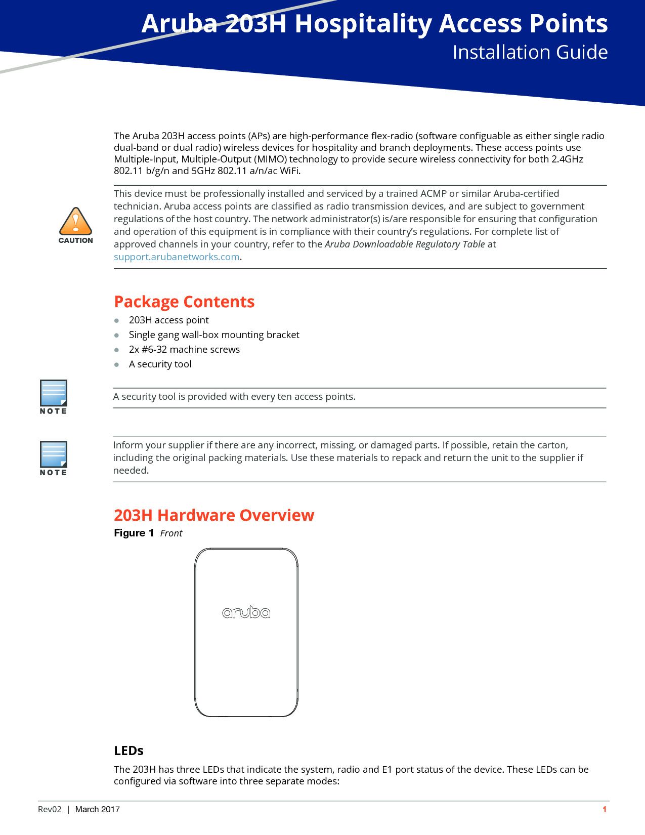 Aruba 203H Hospitality Access PointsInstallation GuideRev02 | March 2017 1The Aruba 203H access points (APs) are high-performance flex-radio (software configuable as either single radio dual-band or dual radio) wireless devices for hospitality and branch deployments. These access points use Multiple-Input, Multiple-Output (MIMO) technology to provide secure wireless connectivity for both 2.4GHz 802.11 b/g/n and 5GHz 802.11 a/n/ac WiFi.Package Contents203H access pointSingle gang wall-box mounting bracket2x #6-32 machine screwsA security tool203H Hardware OverviewFigure 1  FrontLEDsThe 203H has three LEDs that indicate the system, radio and E1 port status of the device. These LEDs can be configured via software into three separate modes:!CAUTIONThis device must be professionally installed and serviced by a trained ACMP or similar Aruba-certified technician. Aruba access points are classified as radio transmission devices, and are subject to government regulations of the host country. The network administrator(s) is/are responsible for ensuring that configuration and operation of this equipment is in compliance with their country&rsquo;s regulations. For complete list of approved channels in your country, refer to the Aruba Downloadable Regulatory Table at support.arubanetworks.com.A security tool is provided with every ten access points. Inform your supplier if there are any incorrect, missing, or damaged parts. If possible, retain the carton, including the original packing materials. Use these materials to repack and return the unit to the supplier if needed.