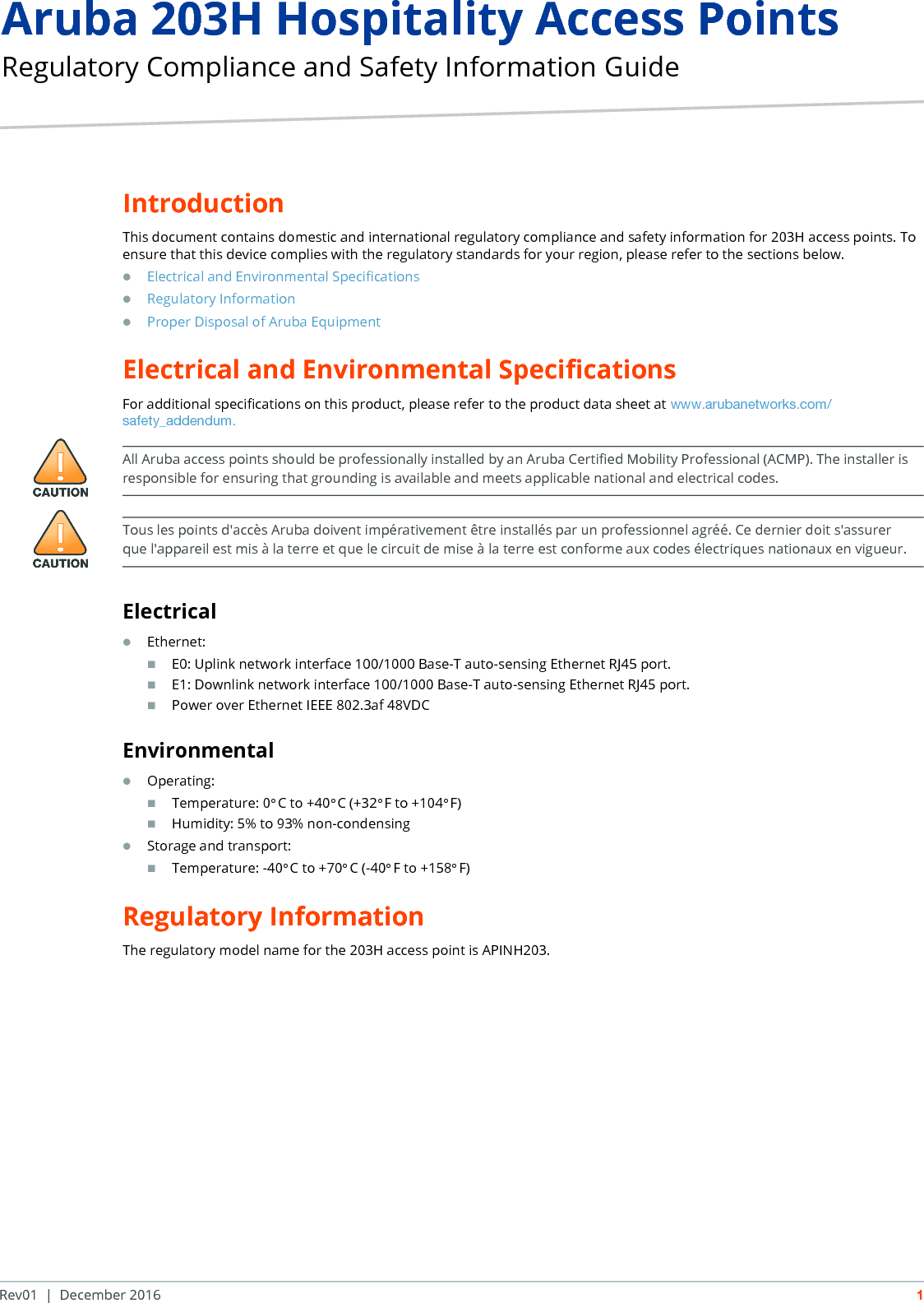 Aruba 203H Hospitality Access Points Regulatory Compliance and Safety Information GuideRev01 | December 2016 1IntroductionThis document contains domestic and international regulatory compliance and safety information for 203H access points. To ensure that this device complies with the regulatory standards for your region, please refer to the sections below.Electrical and Environmental SpecificationsRegulatory InformationProper Disposal of Aruba EquipmentElectrical and Environmental SpecificationsFor additional specifications on this product, please refer to the product data sheet at www.arubanetworks.com/safety_addendum.ElectricalEthernet:E0: Uplink network interface 100/1000 Base-T auto-sensing Ethernet RJ45 port.E1: Downlink network interface 100/1000 Base-T auto-sensing Ethernet RJ45 port.Power over Ethernet IEEE 802.3af 48VDCEnvironmentalOperating:Temperature: 0&deg;C to +40&deg;C (+32&deg;F to +104&deg;F)Humidity: 5% to 93% non-condensingStorage and transport:Temperature: -40&deg;C to +70&deg;C (-40&deg;F to +158&deg;F)Regulatory InformationThe regulatory model name for the 203H access point is APINH203.All Aruba access points should be professionally installed by an Aruba Certified Mobility Professional (ACMP). The installer is responsible for ensuring that grounding is available and meets applicable national and electrical codes.Tous les points d'acc&egrave;s Aruba doivent imp&eacute;rativement &ecirc;tre install&eacute;s par un professionnel agr&eacute;&eacute;. Ce dernier doit s'assurer que l'appareil est mis &agrave; la terre et que le circuit de mise &agrave; la terre est conforme aux codes &eacute;lectriques nationaux en vigueur.