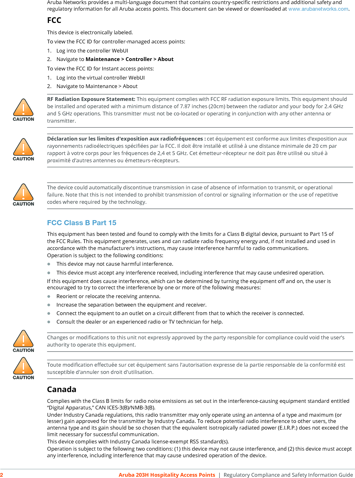 2Aruba 203H Hospitality Access Points  | Regulatory Compliance and Safety Information GuideAruba Networks provides a multi-language document that contains country-specific restrictions and additional safety and regulatory information for all Aruba access points. This document can be viewed or downloaded at www.arubanetworks.com.FCCThis device is electronically labeled.To view the FCC ID for controller-managed access points:1. Log into the controller WebUI2. Navigate to Maintenance > Controller > AboutTo view the FCC ID for Instant access points:1. Log into the virtual controller WebUI2. Navigate to Maintenance > AboutFCC Class B Part 15This equipment has been tested and found to comply with the limits for a Class B digital device, pursuant to Part 15 ofthe FCC Rules. This equipment generates, uses and can radiate radio frequency energy and, if not installed and used inaccordance with the manufacturer&rsquo;s instructions, may cause interference harmful to radio communications.Operation is subject to the following conditions:This device may not cause harmful interference.This device must accept any interference received, including interference that may cause undesired operation.If this equipment does cause interference, which can be determined by turning the equipment off and on, the user is encouraged to try to correct the interference by one or more of the following measures:Reorient or relocate the receiving antenna.Increase the separation between the equipment and receiver.Connect the equipment to an outlet on a circuit different from that to which the receiver is connected.Consult the dealer or an experienced radio or TV technician for help.CanadaComplies with the Class B limits for radio noise emissions as set out in the interference-causing equipment standard entitled &ldquo;Digital Apparatus,&rdquo; CAN ICES-3(B)/NMB-3(B).Under Industry Canada regulations, this radio transmitter may only operate using an antenna of a type and maximum (or lesser) gain approved for the transmitter by Industry Canada. To reduce potential radio interference to other users, the antenna type and its gain should be so chosen that the equivalent isotropically radiated power (E.I.R.P.) does not exceed the limit necessary for successful communication.This device complies with Industry Canada license-exempt RSS standard(s).Operation is subject to the following two conditions: (1) this device may not cause interference, and (2) this device must accept any interference, including interference that may cause undesired operation of the device. RF Radiation Exposure Statement: This equipment complies with FCC RF radiation exposure limits. This equipment should be installed and operated with a minimum distance of 7.87 inches (20cm) between the radiator and your body for 2.4 GHz and 5 GHz operations. This transmitter must not be co-located or operating in conjunction with any other antenna or transmitter. D&eacute;claration sur les limites d'exposition aux radiofr&eacute;quences :cet &eacute;quipement est conforme aux limites d'exposition aux rayonnements radio&eacute;lectriques sp&eacute;cifi&eacute;es par la FCC. Il doit &ecirc;tre install&eacute; et utilis&eacute; &agrave; une distance minimale de 20 cm par rapport &agrave; votre corps pour les fr&eacute;quences de 2,4 et 5 GHz. Cet &eacute;metteur-r&eacute;cepteur ne doit pas &ecirc;tre utilis&eacute; ou situ&eacute; &agrave; proximit&eacute; d'autres antennes ou &eacute;metteurs-r&eacute;cepteurs. The device could automatically discontinue transmission in case of absence of information to transmit, or operational failure. Note that this is not intended to prohibit transmission of control or signaling information or the use of repetitive codes where required by the technology.Changes or modifications to this unit not expressly approved by the party responsible for compliance could void the user&rsquo;s authority to operate this equipment.Toute modification effectu&eacute;e sur cet &eacute;quipement sans l'autorisation expresse de la partie responsable de la conformit&eacute; est susceptible d'annuler son droit d'utilisation.