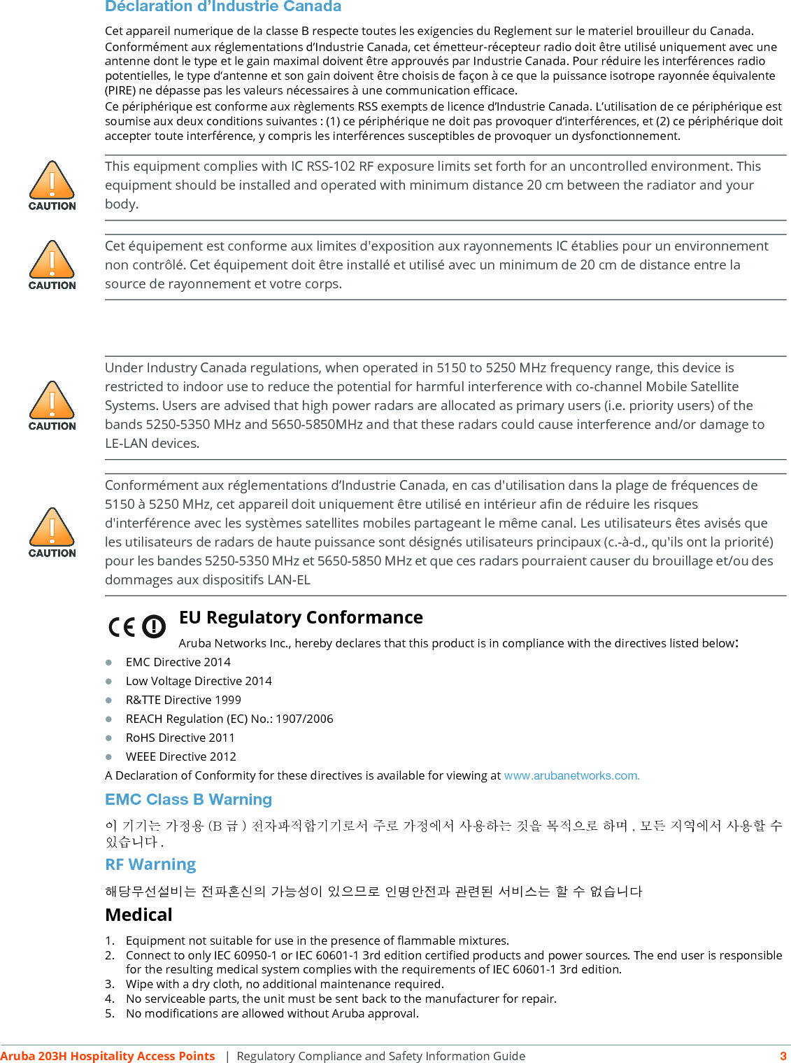 Aruba 203H Hospitality Access Points  | Regulatory Compliance and Safety Information Guide 3D&eacute;claration d&rsquo;Industrie CanadaCet appareil numerique de la classe B respecte toutes les exigencies du Reglement sur le materiel brouilleur du Canada.Conform&eacute;ment aux r&eacute;glementations d&rsquo;Industrie Canada, cet &eacute;metteur-r&eacute;cepteur radio doit &ecirc;tre utilis&eacute; uniquement avec une antenne dont le type et le gain maximal doivent &ecirc;tre approuv&eacute;s par Industrie Canada. Pour r&eacute;duire les interf&eacute;rences radio potentielles, le type d&rsquo;antenne et son gain doivent &ecirc;tre choisis de fa&ccedil;on &agrave; ce que la puissance isotrope rayonn&eacute;e &eacute;quivalente (PIRE) ne d&eacute;passe pas les valeurs n&eacute;cessaires &agrave; une communication efficace. Ce p&eacute;riph&eacute;rique est conforme aux r&egrave;glements RSS exempts de licence d&rsquo;Industrie Canada. L&rsquo;utilisation de ce p&eacute;riph&eacute;rique est soumise aux deux conditions suivantes : (1) ce p&eacute;riph&eacute;rique ne doit pas provoquer d&rsquo;interf&eacute;rences, et (2) ce p&eacute;riph&eacute;rique doit accepter toute interf&eacute;rence, y compris les interf&eacute;rences susceptibles de provoquer un dysfonctionnement.EU Regulatory Conformance Aruba Networks Inc., hereby declares that this product is in compliance with the directives listed below:EMC Directive 2014Low Voltage Directive 2014R&amp;TTE Directive 1999REACH Regulation (EC) No.: 1907/2006RoHS Directive 2011WEEE Directive 2012A Declaration of Conformity for these directives is available for viewing at www.arubanetworks.com.EMC Class B Warning이 기기는 가정용 (B 급 ) 전자파적합기기로서 주로 가정에서 사용하는 것을 목적으로 하며 , 모든 지역에서 사용할 수 있습니다 .RF Warning해당무선설비는 전파혼신의 가능성이 있으므로 인명안전과 관련된 서비스는 할 수 없습니다Medical1. Equipment not suitable for use in the presence of flammable mixtures.2. Connect to only IEC 60950-1 or IEC 60601-1 3rd edition certified products and power sources. The end user is responsible for the resulting medical system complies with the requirements of IEC 60601-1 3rd edition.3. Wipe with a dry cloth, no additional maintenance required.4. No serviceable parts, the unit must be sent back to the manufacturer for repair.5. No modifications are allowed without Aruba approval.This equipment complies with IC RSS-102 RF exposure limits set forth for an uncontrolled environment. This equipment should be installed and operated with minimum distance 20 cm between the radiator and your body.Cet &eacute;quipement est conforme aux limites d'exposition aux rayonnements IC &eacute;tablies pour un environnement non contr&ocirc;l&eacute;. Cet &eacute;quipement doit &ecirc;tre install&eacute; et utilis&eacute; avec un minimum de 20 cm de distance entre la source de rayonnement et votre corps.Under Industry Canada regulations, when operated in 5150 to 5250 MHz frequency range, this device is restricted to indoor use to reduce the potential for harmful interference with co-channel Mobile Satellite Systems. Users are advised that high power radars are allocated as primary users (i.e. priority users) of the bands 5250-5350 MHz and 5650-5850MHz and that these radars could cause interference and/or damage to LE-LAN devices.Conform&eacute;ment aux r&eacute;glementations d&rsquo;Industrie Canada, en cas d'utilisation dans la plage de fr&eacute;quences de 5150 &agrave; 5250 MHz, cet appareil doit uniquement &ecirc;tre utilis&eacute; en int&eacute;rieur afin de r&eacute;duire les risques d'interf&eacute;rence avec les syst&egrave;mes satellites mobiles partageant le m&ecirc;me canal. Les utilisateurs &ecirc;tes avis&eacute;s que les utilisateurs de radars de haute puissance sont d&eacute;sign&eacute;s utilisateurs principaux (c.-&agrave;-d., qu'ils ont la priorit&eacute;) pour les bandes 5250-5350 MHz et 5650-5850 MHz et que ces radars pourraient causer du brouillage et/ou des dommages aux dispositifs LAN-EL
