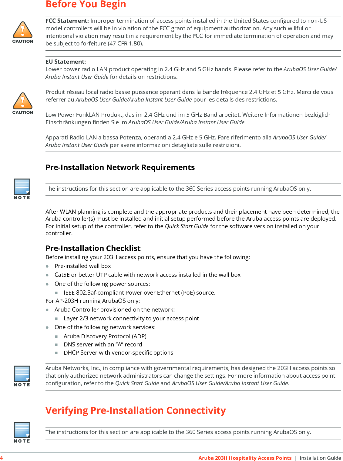 4Aruba 203H Hospitality Access Points | Installation GuideBefore You BeginPre-Installation Network RequirementsAfter WLAN planning is complete and the appropriate products and their placement have been determined, the Aruba controller(s) must be installed and initial setup performed before the Aruba access points are deployed.For initial setup of the controller, refer to the Quick Start Guide for the software version installed on your controller.Pre-Installation ChecklistBefore installing your 203H access points, ensure that you have the following:Pre-installed wall boxCat5E or better UTP cable with network access installed in the wall boxOne of the following power sources:IEEE 802.3af-compliant Power over Ethernet (PoE) source. For AP-203H running ArubaOS only:Aruba Controller provisioned on the network:Layer 2/3 network connectivity to your access pointOne of the following network services:Aruba Discovery Protocol (ADP)DNS server with an &ldquo;A&rdquo; recordDHCP Server with vendor-specific optionsVerifying Pre-Installation Connectivity!CAUTIONFCC Statement: Improper termination of access points installed in the United States configured to non-US model controllers will be in violation of the FCC grant of equipment authorization. Any such willful or intentional violation may result in a requirement by the FCC for immediate termination of operation and may be subject to forfeiture (47 CFR 1.80).!CAUTIONEU Statement: Lower power radio LAN product operating in 2.4 GHz and 5 GHz bands. Please refer to the ArubaOS User Guide/Aruba Instant User Guide for details on restrictions.Produit r&eacute;seau local radio basse puissance operant dans la bande fr&eacute;quence 2.4 GHz et 5 GHz. Merci de vous referrer au ArubaOS User Guide/Aruba Instant User Guide pour les details des restrictions.Low Power FunkLAN Produkt, das im 2.4 GHz und im 5 GHz Band arbeitet. Weitere Informationen bezl&uuml;glich Einschr&auml;nkungen finden Sie im ArubaOS User Guide/Aruba Instant User Guide.Apparati Radio LAN a bassa Potenza, operanti a 2.4 GHz e 5 GHz. Fare riferimento alla ArubaOS User Guide/Aruba Instant User Guide per avere informazioni detagliate sulle restrizioni.The instructions for this section are applicable to the 360 Series access points running ArubaOS only.Aruba Networks, Inc., in compliance with governmental requirements, has designed the 203H access points so that only authorized network administrators can change the settings. For more information about access point configuration, refer to the Quick Start Guide and ArubaOS User Guide/Aruba Instant User Guide.The instructions for this section are applicable to the 360 Series access points running ArubaOS only.