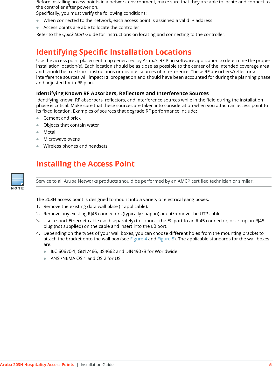 Aruba 203H Hospitality Access Points | Installation Guide 5Before installing access points in a network environment, make sure that they are able to locate and connect to the controller after power on.Specifically, you must verify the following conditions:When connected to the network, each access point is assigned a valid IP addressAccess points are able to locate the controller Refer to the Quick Start Guide for instructions on locating and connecting to the controller.Identifying Specific Installation LocationsUse the access point placement map generated by Aruba&rsquo;s RF Plan software application to determine the proper installation location(s). Each location should be as close as possible to the center of the intended coverage area and should be free from obstructions or obvious sources of interference. These RF absorbers/reflectors/interference sources will impact RF propagation and should have been accounted for during the planning phase and adjusted for in RF plan.Identifying Known RF Absorbers, Reflectors and Interference SourcesIdentifying known RF absorbers, reflectors, and interference sources while in the field during the installation phase is critical. Make sure that these sources are taken into consideration when you attach an access point to its fixed location. Examples of sources that degrade RF performance include:Cement and brickObjects that contain waterMetalMicrowave ovensWireless phones and headsetsInstalling the Access PointThe 203H access point is designed to mount into a variety of electrical gang boxes.1. Remove the existing data wall plate (if applicable).2. Remove any existing RJ45 connectors (typically snap-in) or cut/remove the UTP cable.3. Use a short Ethernet cable (sold separately) to connect the E0 port to an RJ45 connector, or crimp an RJ45 plug (not supplied) on the cable and insert into the E0 port. 4. Depending on the types of your wall boxes, you can choose different holes from the mounting bracket to attach the bracket onto the wall box (see Figure 4 and Figure 5). The applicable standards for the wall boxes are:IEC 60670-1, GB17466, BS4662 and DIN49073 for WorldwideANSI/NEMA OS 1 and OS 2 for USService to all Aruba Networks products should be performed by an AMCP certified technician or similar.