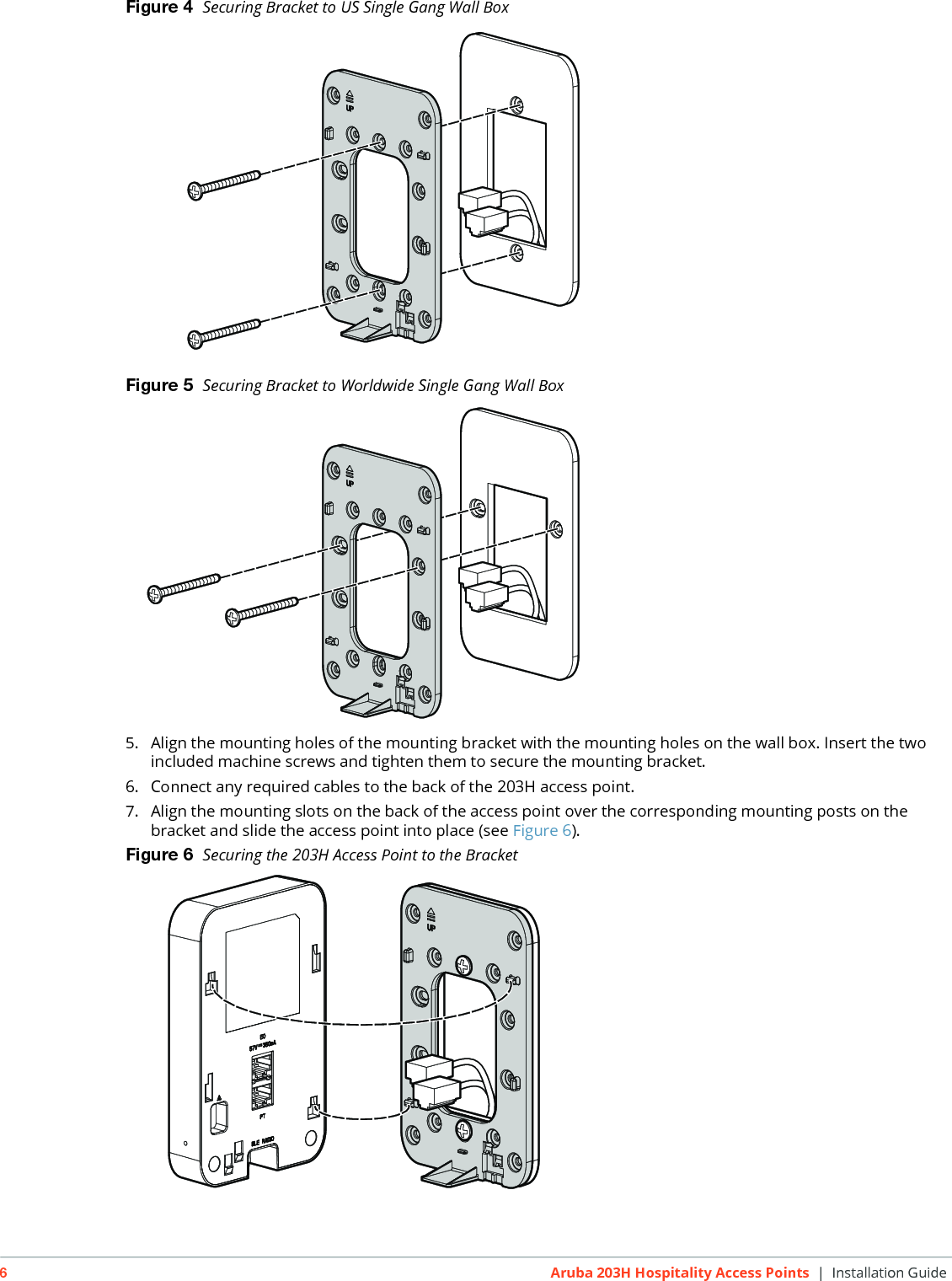 6Aruba 203H Hospitality Access Points | Installation GuideFigure 4  Securing Bracket to US Single Gang Wall BoxFigure 5  Securing Bracket to Worldwide Single Gang Wall Box 5. Align the mounting holes of the mounting bracket with the mounting holes on the wall box. Insert the two included machine screws and tighten them to secure the mounting bracket.6. Connect any required cables to the back of the 203H access point.7. Align the mounting slots on the back of the access point over the corresponding mounting posts on the bracket and slide the access point into place (see Figure 6).Figure 6  Securing the 203H Access Point to the Bracket