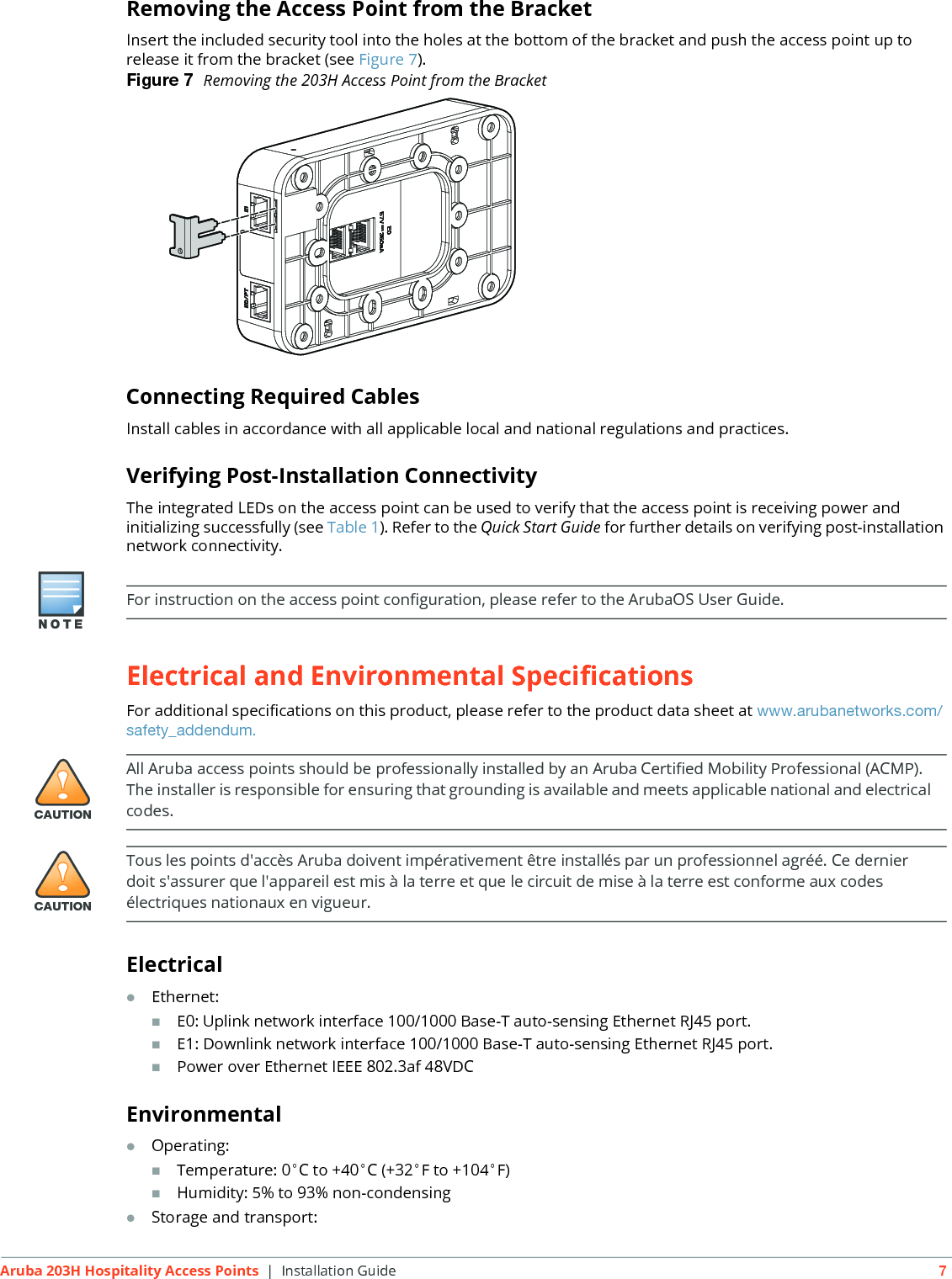 Aruba 203H Hospitality Access Points | Installation Guide 7Removing the Access Point from the BracketInsert the included security tool into the holes at the bottom of the bracket and push the access point up to release it from the bracket (see Figure 7).Figure 7  Removing the 203H Access Point from the BracketConnecting Required CablesInstall cables in accordance with all applicable local and national regulations and practices.Verifying Post-Installation ConnectivityThe integrated LEDs on the access point can be used to verify that the access point is receiving power and initializing successfully (see Table 1). Refer to the Quick Start Guide for further details on verifying post-installation network connectivity.Electrical and Environmental SpecificationsFor additional specifications on this product, please refer to the product data sheet at www.arubanetworks.com/safety_addendum.ElectricalEthernet:E0: Uplink network interface 100/1000 Base-T auto-sensing Ethernet RJ45 port.E1: Downlink network interface 100/1000 Base-T auto-sensing Ethernet RJ45 port.Power over Ethernet IEEE 802.3af 48VDCEnvironmentalOperating:Temperature: 0&deg;C to +40&deg;C (+32&deg;F to +104&deg;F)Humidity: 5% to 93% non-condensingStorage and transport:For instruction on the access point configuration, please refer to the ArubaOS User Guide.!CAUTIONAll Aruba access points should be professionally installed by an Aruba Certified Mobility Professional (ACMP). The installer is responsible for ensuring that grounding is available and meets applicable national and electrical codes.!CAUTIONTous les points d'acc&egrave;s Aruba doivent imp&eacute;rativement &ecirc;tre install&eacute;s par un professionnel agr&eacute;&eacute;. Ce dernier doit s'assurer que l'appareil est mis &agrave; la terre et que le circuit de mise &agrave; la terre est conforme aux codes &eacute;lectriques nationaux en vigueur.