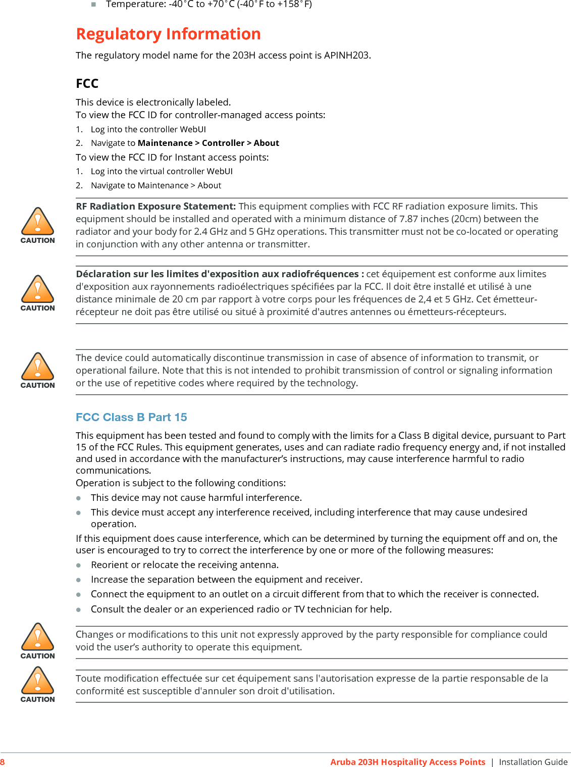 8Aruba 203H Hospitality Access Points | Installation GuideTemperature: -40&deg;C to +70&deg;C (-40&deg;F to +158&deg;F)Regulatory InformationThe regulatory model name for the 203H access point is APINH203.FCCThis device is electronically labeled.To view the FCC ID for controller-managed access points:1. Log into the controller WebUI2. Navigate to Maintenance > Controller > AboutTo view the FCC ID for Instant access points:1. Log into the virtual controller WebUI2. Navigate to Maintenance > AboutFCC Class B Part 15This equipment has been tested and found to comply with the limits for a Class B digital device, pursuant to Part 15 of the FCC Rules. This equipment generates, uses and can radiate radio frequency energy and, if not installed and used in accordance with the manufacturer&rsquo;s instructions, may cause interference harmful to radio communications.Operation is subject to the following conditions:This device may not cause harmful interference.This device must accept any interference received, including interference that may cause undesired operation.If this equipment does cause interference, which can be determined by turning the equipment off and on, the user is encouraged to try to correct the interference by one or more of the following measures:Reorient or relocate the receiving antenna.Increase the separation between the equipment and receiver.Connect the equipment to an outlet on a circuit different from that to which the receiver is connected.Consult the dealer or an experienced radio or TV technician for help.!CAUTIONRF Radiation Exposure Statement: This equipment complies with FCC RF radiation exposure limits. This equipment should be installed and operated with a minimum distance of 7.87 inches (20cm) between the radiator and your body for 2.4 GHz and 5 GHz operations. This transmitter must not be co-located or operating in conjunction with any other antenna or transmitter. !CAUTIOND&eacute;claration sur les limites d'exposition aux radiofr&eacute;quences :cet &eacute;quipement est conforme aux limites d'exposition aux rayonnements radio&eacute;lectriques sp&eacute;cifi&eacute;es par la FCC. Il doit &ecirc;tre install&eacute; et utilis&eacute; &agrave; une distance minimale de 20 cm par rapport &agrave; votre corps pour les fr&eacute;quences de 2,4 et 5 GHz. Cet &eacute;metteur-r&eacute;cepteur ne doit pas &ecirc;tre utilis&eacute; ou situ&eacute; &agrave; proximit&eacute; d'autres antennes ou &eacute;metteurs-r&eacute;cepteurs. !CAUTIONThe device could automatically discontinue transmission in case of absence of information to transmit, or operational failure. Note that this is not intended to prohibit transmission of control or signaling information or the use of repetitive codes where required by the technology.!CAUTIONChanges or modifications to this unit not expressly approved by the party responsible for compliance could void the user&rsquo;s authority to operate this equipment.!CAUTIONToute modification effectu&eacute;e sur cet &eacute;quipement sans l'autorisation expresse de la partie responsable de la conformit&eacute; est susceptible d'annuler son droit d'utilisation.
