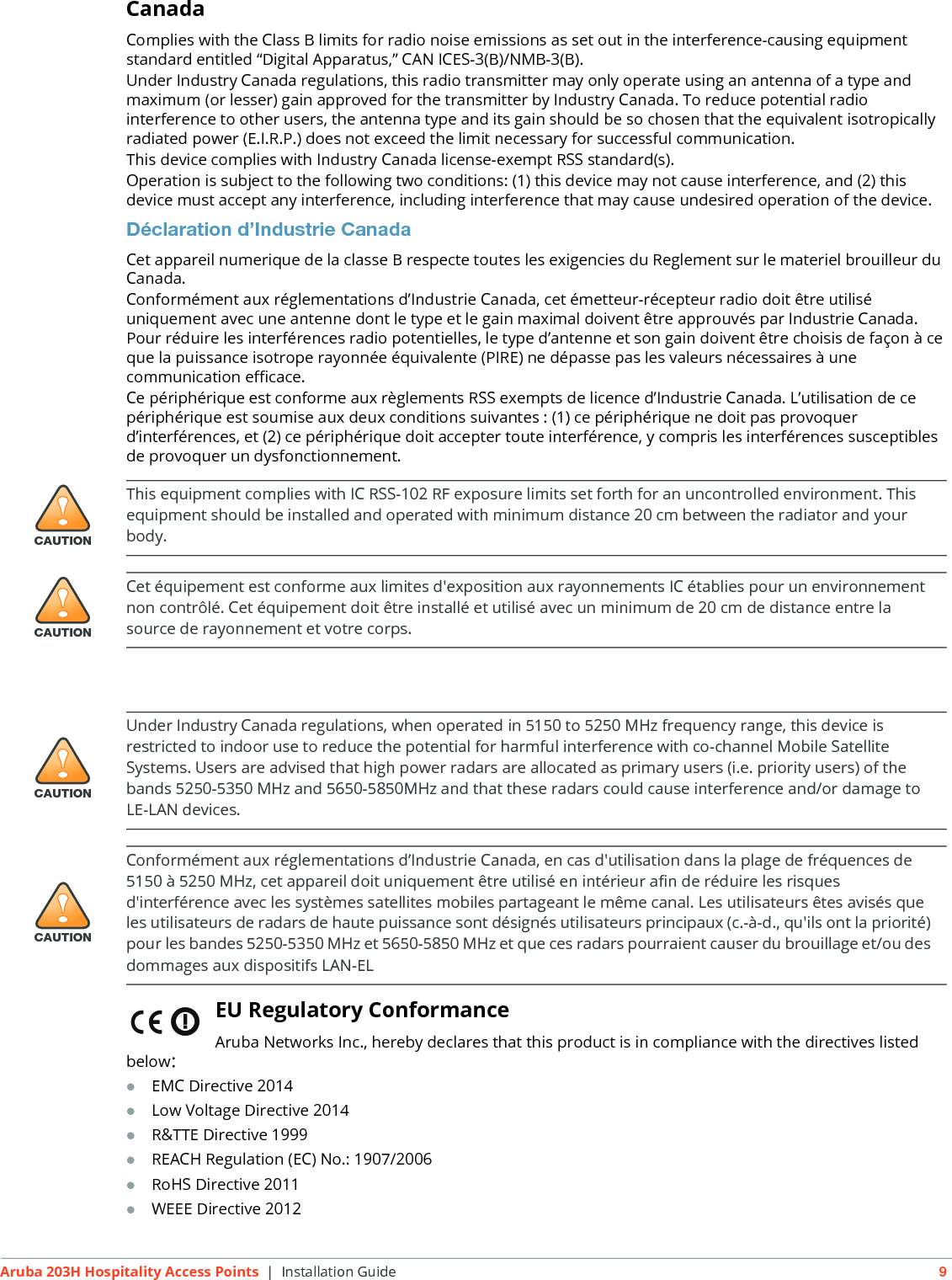 Aruba 203H Hospitality Access Points | Installation Guide 9CanadaComplies with the Class B limits for radio noise emissions as set out in the interference-causing equipment standard entitled &ldquo;Digital Apparatus,&rdquo; CAN ICES-3(B)/NMB-3(B).Under Industry Canada regulations, this radio transmitter may only operate using an antenna of a type and maximum (or lesser) gain approved for the transmitter by Industry Canada. To reduce potential radio interference to other users, the antenna type and its gain should be so chosen that the equivalent isotropically radiated power (E.I.R.P.) does not exceed the limit necessary for successful communication.This device complies with Industry Canada license-exempt RSS standard(s).Operation is subject to the following two conditions: (1) this device may not cause interference, and (2) this device must accept any interference, including interference that may cause undesired operation of the device. D&eacute;claration d&rsquo;Industrie CanadaCet appareil numerique de la classe B respecte toutes les exigencies du Reglement sur le materiel brouilleur du Canada.Conform&eacute;ment aux r&eacute;glementations d&rsquo;Industrie Canada, cet &eacute;metteur-r&eacute;cepteur radio doit &ecirc;tre utilis&eacute; uniquement avec une antenne dont le type et le gain maximal doivent &ecirc;tre approuv&eacute;s par Industrie Canada. Pour r&eacute;duire les interf&eacute;rences radio potentielles, le type d&rsquo;antenne et son gain doivent &ecirc;tre choisis de fa&ccedil;on &agrave; ce que la puissance isotrope rayonn&eacute;e &eacute;quivalente (PIRE) ne d&eacute;passe pas les valeurs n&eacute;cessaires &agrave; une communication efficace. Ce p&eacute;riph&eacute;rique est conforme aux r&egrave;glements RSS exempts de licence d&rsquo;Industrie Canada. L&rsquo;utilisation de ce p&eacute;riph&eacute;rique est soumise aux deux conditions suivantes : (1) ce p&eacute;riph&eacute;rique ne doit pas provoquer d&rsquo;interf&eacute;rences, et (2) ce p&eacute;riph&eacute;rique doit accepter toute interf&eacute;rence, y compris les interf&eacute;rences susceptibles de provoquer un dysfonctionnement.EU Regulatory Conformance Aruba Networks Inc., hereby declares that this product is in compliance with the directives listed below:EMC Directive 2014Low Voltage Directive 2014R&amp;TTE Directive 1999REACH Regulation (EC) No.: 1907/2006RoHS Directive 2011WEEE Directive 2012!CAUTIONThis equipment complies with IC RSS-102 RF exposure limits set forth for an uncontrolled environment. This equipment should be installed and operated with minimum distance 20 cm between the radiator and your body.!CAUTIONCet &eacute;quipement est conforme aux limites d'exposition aux rayonnements IC &eacute;tablies pour un environnement non contr&ocirc;l&eacute;. Cet &eacute;quipement doit &ecirc;tre install&eacute; et utilis&eacute; avec un minimum de 20 cm de distance entre la source de rayonnement et votre corps.!CAUTIONUnder Industry Canada regulations, when operated in 5150 to 5250 MHz frequency range, this device is restricted to indoor use to reduce the potential for harmful interference with co-channel Mobile Satellite Systems. Users are advised that high power radars are allocated as primary users (i.e. priority users) of the bands 5250-5350 MHz and 5650-5850MHz and that these radars could cause interference and/or damage to LE-LAN devices.!CAUTIONConform&eacute;ment aux r&eacute;glementations d&rsquo;Industrie Canada, en cas d'utilisation dans la plage de fr&eacute;quences de 5150 &agrave; 5250 MHz, cet appareil doit uniquement &ecirc;tre utilis&eacute; en int&eacute;rieur afin de r&eacute;duire les risques d'interf&eacute;rence avec les syst&egrave;mes satellites mobiles partageant le m&ecirc;me canal. Les utilisateurs &ecirc;tes avis&eacute;s que les utilisateurs de radars de haute puissance sont d&eacute;sign&eacute;s utilisateurs principaux (c.-&agrave;-d., qu'ils ont la priorit&eacute;) pour les bandes 5250-5350 MHz et 5650-5850 MHz et que ces radars pourraient causer du brouillage et/ou des dommages aux dispositifs LAN-EL