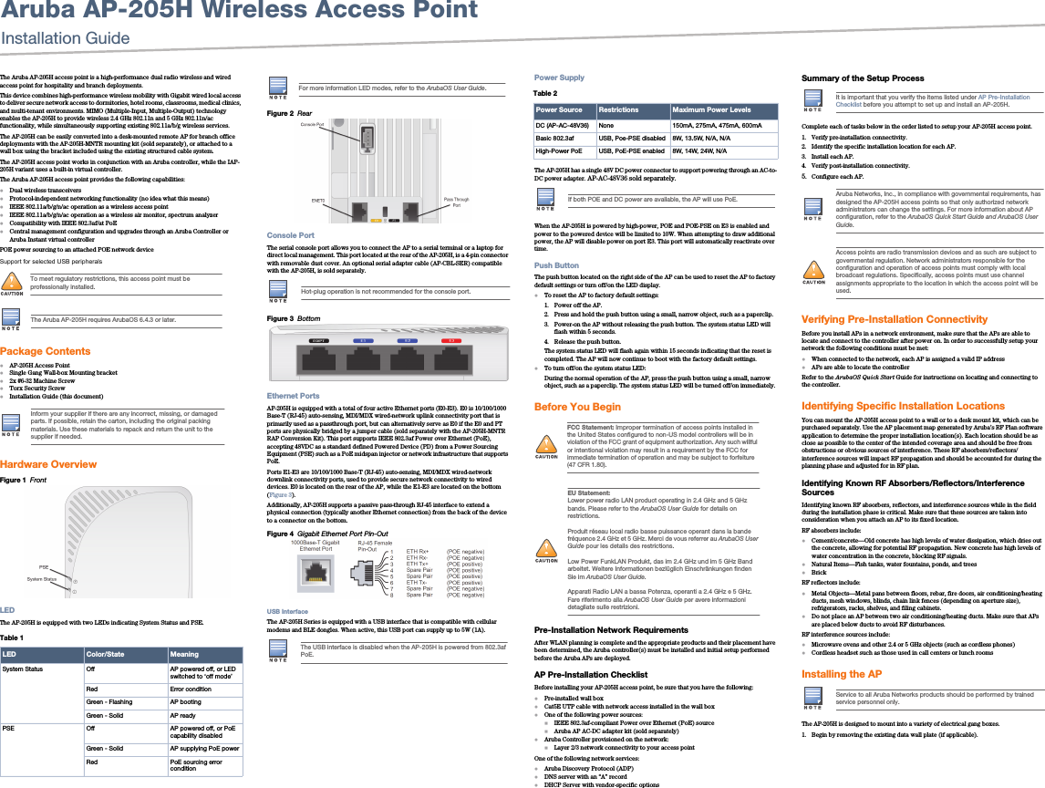 Aruba AP-205H Wireless Access PointInstallation Guide The Aruba AP-205H access point is a high-performance dual radio wireless and wired access point for hospitality and branch deployments. This device combines high-performance wireless mobility with Gigabit wired local access to deliver secure network access to dormitories, hotel rooms, classrooms, medical clinics, and multi-tenant environments. MIMO (Multiple-Input, Multiple-Output) technology enables the AP-205H to provide wireless 2.4 GHz 802.11n and 5 GHz 802.11n/ac functionality, while simultaneously supporting existing 802.11a/b/g wireless services.The AP-205H can be easily converted into a desk-mounted remote AP for branch office deployments with the AP-205H-MNTR mounting kit (sold separately), or attached to a wall box using the bracket included using the existing structured cable system. The AP-205H access point works in conjunction with an Aruba controller, while the IAP-205H variant uses a built-in virtual controller.The Aruba AP-205H access point provides the following capabilities:Dual wireless transceiversProtocol-independent networking functionality (no idea what this means)IEEE 802.11a/b/g/n/ac operation as a wireless access pointIEEE 802.11a/b/g/n/ac operation as a wireless air monitor, spectrum analyzerCompatibility with IEEE 802.3af/at PoECentral management configuration and upgrades through an Aruba Controller or Aruba Instant virtual controllerPOE power sourcing to an attached POE network deviceSupport for selected USB peripheralsPackage ContentsAP-205H Access PointSingle Gang Wall-box Mounting bracket2x #6-32 Machine ScrewTorx Security ScrewInstallation Guide (this document)Hardware OverviewFigure 1  FrontLEDThe AP-205H is equipped with two LEDs indicating System Status and PSE. Figure 2  RearConsole PortThe serial console port allows you to connect the AP to a serial terminal or a laptop for direct local management. This port located at the rear of the AP-205H, is a 4-pin connector with removable dust cover. An optional serial adapter cable (AP-CBL-SER) compatible with the AP-205H, is sold separately. Figure 3  Bottom Ethernet PortsAP-205H is equipped with a total of four active Ethernet ports (E0-E3). E0 is 10/100/1000 Base-T (RJ-45) auto-sensing, MDI/MDX wired-network uplink connectivity port that is primarily used as a passthrough port, but can alternatively serve as E0 if the E0 and PT ports are physically bridged by a jumper cable (sold separately with the AP-205H-MNTR RAP Conversion Kit). This port supports IEEE 802.3af Power over Ethernet (PoE), accepting 48VDC as a standard defined Powered Device (PD) from a Power Sourcing Equipment (PSE) such as a PoE midspan injector or network infrastructure that supports PoE. Ports E1-E3 are 10/100/1000 Base-T (RJ-45) auto-sensing, MDI/MDX wired-network downlink connectivity ports, used to provide secure network connectivity to wired devices. E0 is located on the rear of the AP, while the E1-E3 are located on the bottom (Figure 3).Additionally, AP-205H supports a passive pass-through RJ-45 interface to extend a physical connection (typically another Ethernet connection) from the back of the device to a connector on the bottom.Figure 4  Gigabit Ethernet Port Pin-OutUSB InterfaceThe AP-205H Series is equipped with a USB interface that is compatible with cellular modems and BLE dongles. When active, this USB port can supply up to 5W (1A).Power SupplyThe AP-205H has a single 48V DC power connector to support powering through an AC-to-DC power adapter. AP-AC-48V36 sold separately.When the AP-205H is powered by high-power, POE and POE-PSE on E3 is enabled and power to the powered device will be limited to 10W. When attempting to draw additional power, the AP will disable power on port E3. This port will automatically reactivate over time.Push ButtonThe push button located on the right side of the AP can be used to reset the AP to factory default settings or turn off/on the LED display. To reset the AP to factory default settings:1. Power off the AP.2. Press and hold the push button using a small, narrow object, such as a paperclip.3. Power-on the AP without releasing the push button. The system status LED will flash within 5 seconds.4. Release the push button.The system status LED will flash again within 15 seconds indicating that the reset is completed. The AP will now continue to boot with the factory default settings.To turn off/on the system status LED:During the normal operation of the AP, press the push button using a small, narrow object, such as a paperclip. The system status LED will be turned off/on immediately.Before You Begin Pre-Installation Network RequirementsAfter WLAN planning is complete and the appropriate products and their placement have been determined, the Aruba controller(s) must be installed and initial setup performed before the Aruba APs are deployed.AP Pre-Installation ChecklistBefore installing your AP-205H access point, be sure that you have the following:Pre-installed wall boxCat5E UTP cable with network access installed in the wall boxOne of the following power sources:IEEE 802.3af-compliant Power over Ethernet (PoE) sourceAruba AP AC-DC adapter kit (sold separately)Aruba Controller provisioned on the network:Layer 2/3 network connectivity to your access pointOne of the following network services:Aruba Discovery Protocol (ADP)DNS server with an &ldquo;A&rdquo; recordDHCP Server with vendor-specific optionsSummary of the Setup ProcessComplete each of tasks below in the order listed to setup your AP-205H access point.1. Verify pre-installation connectivity.2. Identify the specific installation location for each AP.3. Install each AP.4. Verify post-installation connectivity.5. Configure each AP.Verifying Pre-Installation ConnectivityBefore you install APs in a network environment, make sure that the APs are able to locate and connect to the controller after power on. In order to successfully setup your network the following conditions must be met:When connected to the network, each AP is assigned a valid IP addressAPs are able to locate the controller Refer to the ArubaOS Quick Start Guide for instructions on locating and connecting to the controller.Identifying Specific Installation LocationsYou can mount the AP-205H access point to a wall or to a desk mount kit, which can be purchased separately. Use the AP placement map generated by Aruba&rsquo;s RF Plan software application to determine the proper installation location(s). Each location should be as close as possible to the center of the intended coverage area and should be free from obstructions or obvious sources of interference. These RF absorbers/reflectors/interference sources will impact RF propagation and should be accounted for during the planning phase and adjusted for in RF plan.Identifying Known RF Absorbers/Reflectors/Interference SourcesIdentifying known RF absorbers, reflectors, and interference sources while in the field during the installation phase is critical. Make sure that these sources are taken into consideration when you attach an AP to its fixed location.RF absorbers include:Cement/concrete&mdash;Old concrete has high levels of water dissipation, which dries out the concrete, allowing for potential RF propagation. New concrete has high levels of water concentration in the concrete, blocking RF signals.Natural Items&mdash;Fish tanks, water fountains, ponds, and treesBrickRF reflectors include:Metal Objects&mdash;Metal pans between floors, rebar, fire doors, air conditioning/heating ducts, mesh windows, blinds, chain link fences (depending on aperture size), refrigerators, racks, shelves, and filing cabinets.Do not place an AP between two air conditioning/heating ducts. Make sure that APs are placed below ducts to avoid RF disturbances.RF interference sources include:Microwave ovens and other 2.4 or 5 GHz objects (such as cordless phones)Cordless headset such as those used in call centers or lunch roomsInstalling the APThe AP-205H is designed to mount into a variety of electrical gang boxes. 1. Begin by removing the existing data wall plate (if applicable). !To meet regulatory restrictions, this access point must be professionally installed.The Aruba AP-205H requires ArubaOS 6.4.3 or later.Inform your supplier if there are any incorrect, missing, or damaged parts. If possible, retain the carton, including the original packing materials. Use these materials to repack and return the unit to the supplier if needed.Table 1  LED Color/State MeaningSystem Status Off AP powered off, or LED switched to &lsquo;off mode&rsquo;Red Error conditionGreen - Flashing AP bootingGreen - Solid AP readyPSE Off AP powered off, or PoE capability disabledGreen - Solid AP supplying PoE powerRed PoE sourcing error conditionFor more information LED modes, refer to the ArubaOS User Guide.Hot-plug operation is not recommended for the console port.The USB interface is disabled when the AP-205H is powered from 802.3af PoE.Table 2  Power Source Restrictions Maximum Power LevelsDC (AP-AC-48V36) None 150mA, 275mA, 475mA, 600mABasic 802.3af USB, Poe-PSE disabled 8W, 13.5W, N/A, N/AHigh-Power PoE USB, PoE-PSE enabled 8W, 14W, 24W, N/AIf both POE and DC power are available, the AP will use PoE.!FCC Statement: Improper termination of access points installed in the United States configured to non-US model controllers will be in violation of the FCC grant of equipment authorization. Any such willful or intentional violation may result in a requirement by the FCC for immediate termination of operation and may be subject to forfeiture (47 CFR 1.80).!EU Statement: Lower power radio LAN product operating in 2.4 GHz and 5 GHz bands. Please refer to the ArubaOS User Guide for details on restrictions.Produit r&eacute;seau local radio basse puissance operant dans la bande fr&eacute;quence 2.4 GHz et 5 GHz. Merci de vous referrer au ArubaOS User Guide pour les details des restrictions.Low Power FunkLAN Produkt, das im 2.4 GHz und im 5 GHz Band arbeitet. Weitere Informationen bezl&uuml;glich Einschr&auml;nkungen finden Sie im ArubaOS User Guide.Apparati Radio LAN a bassa Potenza, operanti a 2.4 GHz e 5 GHz. Fare riferimento alla ArubaOS User Guide per avere informazioni detagliate sulle restrizioni.It is important that you verify the items listed under AP Pre-Installation Checklist before you attempt to set up and install an AP-205H.Aruba Networks, Inc., in compliance with governmental requirements, has designed the AP-205H access points so that only authorized network administrators can change the settings. For more information about AP configuration, refer to the ArubaOS Quick Start Guide and ArubaOS User Guide.!Access points are radio transmission devices and as such are subject to governmental regulation. Network administrators responsible for the configuration and operation of access points must comply with local broadcast regulations. Specifically, access points must use channel assignments appropriate to the location in which the access point will be used.Service to all Aruba Networks products should be performed by trained service personnel only.