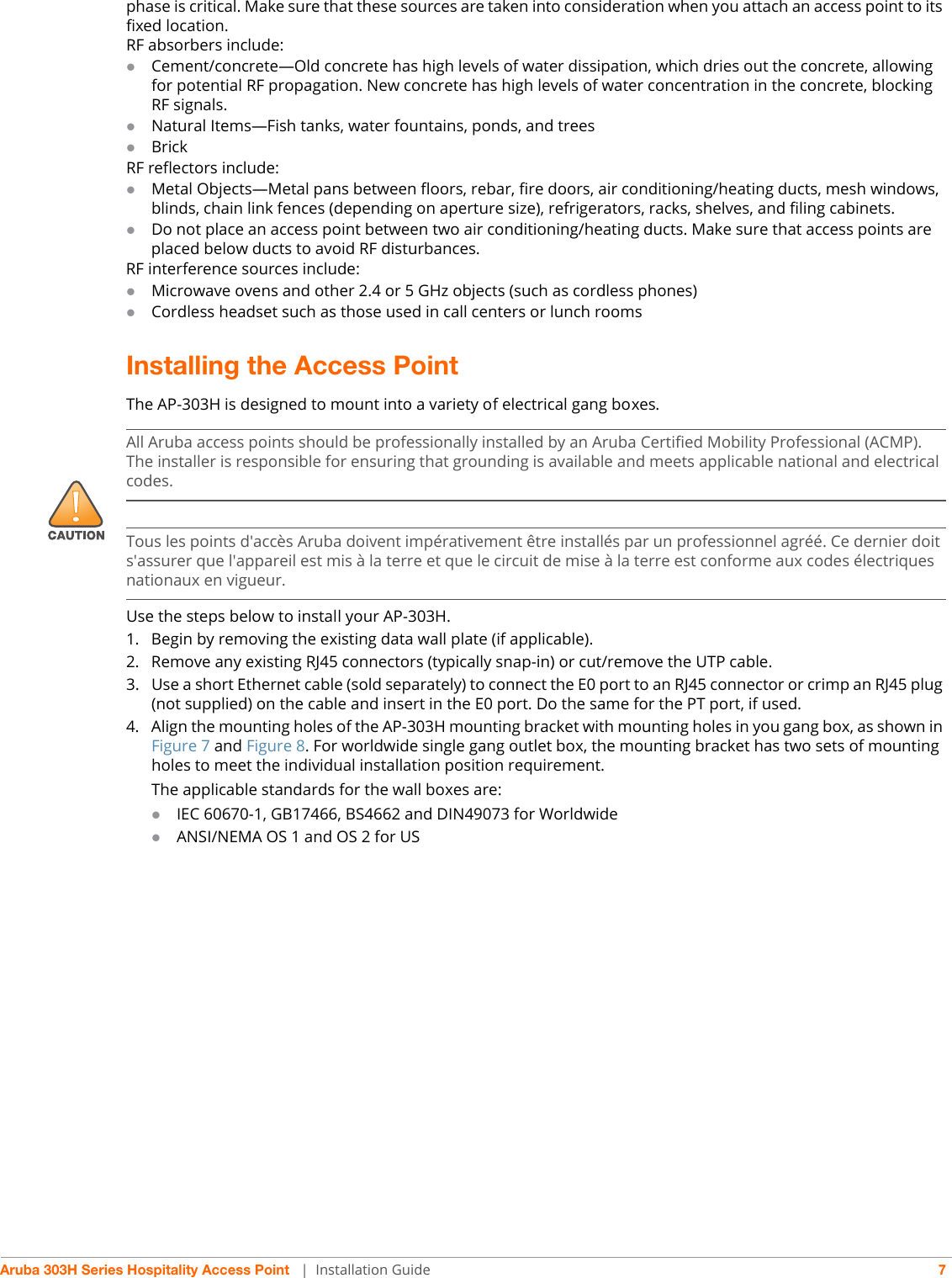 Aruba 303H Series Hospitality Access Point  | Installation Guide 7phase is critical. Make sure that these sources are taken into consideration when you attach an access point to its fixed location.RF absorbers include:Cement/concrete—Old concrete has high levels of water dissipation, which dries out the concrete, allowing for potential RF propagation. New concrete has high levels of water concentration in the concrete, blocking RF signals.Natural Items—Fish tanks, water fountains, ponds, and treesBrickRF reflectors include:Metal Objects—Metal pans between floors, rebar, fire doors, air conditioning/heating ducts, mesh windows, blinds, chain link fences (depending on aperture size), refrigerators, racks, shelves, and filing cabinets.Do not place an access point between two air conditioning/heating ducts. Make sure that access points are placed below ducts to avoid RF disturbances.RF interference sources include:Microwave ovens and other 2.4 or 5 GHz objects (such as cordless phones)Cordless headset such as those used in call centers or lunch roomsInstalling the Access PointThe AP-303H is designed to mount into a variety of electrical gang boxes. Use the steps below to install your AP-303H.1. Begin by removing the existing data wall plate (if applicable). 2. Remove any existing RJ45 connectors (typically snap-in) or cut/remove the UTP cable.3. Use a short Ethernet cable (sold separately) to connect the E0 port to an RJ45 connector or crimp an RJ45 plug (not supplied) on the cable and insert in the E0 port. Do the same for the PT port, if used.4. Align the mounting holes of the AP-303H mounting bracket with mounting holes in you gang box, as shown in Figure 7 and Figure 8. For worldwide single gang outlet box, the mounting bracket has two sets of mounting holes to meet the individual installation position requirement. The applicable standards for the wall boxes are:IEC 60670-1, GB17466, BS4662 and DIN49073 for Worldwide ANSI/NEMA OS 1 and OS 2 for US!All Aruba access points should be professionally installed by an Aruba Certified Mobility Professional (ACMP). The installer is responsible for ensuring that grounding is available and meets applicable national and electrical codes.Tous les points d&apos;accès Aruba doivent impérativement être installés par un professionnel agréé. Ce dernier doit s&apos;assurer que l&apos;appareil est mis à la terre et que le circuit de mise à la terre est conforme aux codes électriques nationaux en vigueur.