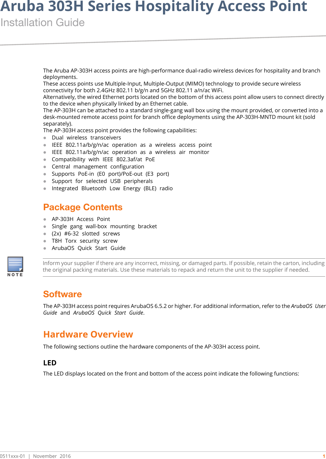 Aruba 303H Series Hospitality Access Point Installation Guide0511xxx-01   |   November  2016 1The Aruba AP-303H access points are high-performance dual-radio wireless devices for hospitality and branch deployments.These access points use Multiple-Input, Multiple-Output (MIMO) technology to provide secure wireless connectivity for both 2.4GHz 802.11 b/g/n and 5GHz 802.11 a/n/ac WiFi.Alternatively, the wired Ethernet ports located on the bottom of this access point allow users to connect directly to the device when physically linked by an Ethernet cable.The AP-303H can be attached to a standard single-gang wall box using the mount provided, or converted into a desk-mounted remote access point for branch office deployments using the AP-303H-MNTD mount kit (sold separately).The AP-303H access point provides the following capabilities:Dual  wireless  transceiversIEEE  802.11a/b/g/n/ac  operation  as  a  wireless  access  pointIEEE  802.11a/b/g/n/ac  operation  as  a  wireless  air  monitorCompatibility  with  IEEE  802.3af/at  PoECentral  management  configuration Supports  PoE-in  (E0  port)/PoE-out  (E3  port)Support  for  selected  USB  peripheralsIntegrated  Bluetooth  Low  Energy  (BLE)  radioPackage ContentsAP-303H  Access  PointSingle  gang  wall-box  mounting  bracket(2x)  #6-32  slotted  screwsT8H  Torx  security  screwArubaOS  Quick  Start  GuideSoftwareThe AP-303H access point requires ArubaOS 6.5.2 or higher. For additional information, refer to the ArubaOS  User Guide  and  ArubaOS  Quick  Start  Guide.Hardware OverviewThe following sections outline the hardware components of the AP-303H access point.LEDThe LED displays located on the front and bottom of the access point indicate the following functions:Inform your supplier if there are any incorrect, missing, or damaged parts. If possible, retain the carton, including the original packing materials. Use these materials to repack and return the unit to the supplier if needed.