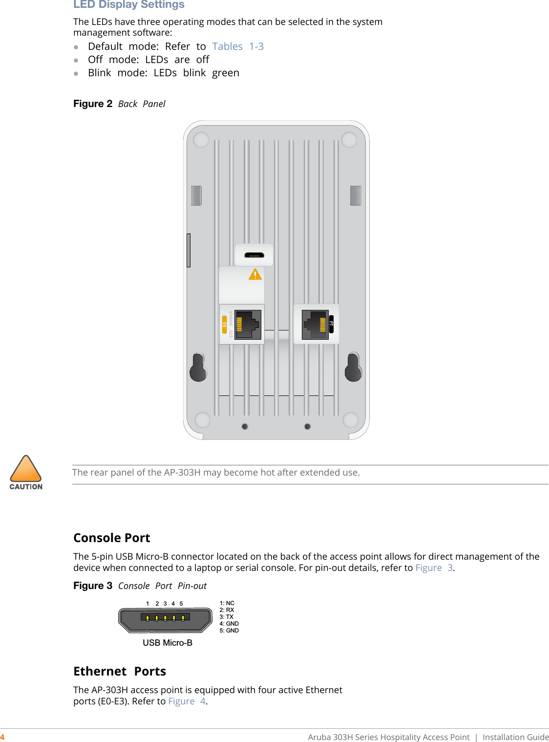 4Aruba 303H Series Hospitality Access Point  |   Installation GuideLED Display SettingsThe LEDs have three operating modes that can be selected in the systemmanagement software:Default  mode:  Refer  to  Tables  1-3Off  mode:  LEDs  are  offBlink  mode:  LEDs  blink  greenFigure 2  Back  PanelConsole PortThe 5-pin USB Micro-B connector located on the back of the access point allows for direct management of the device when connected to a laptop or serial console. For pin-out details, refer to Figure  3.Figure 3  Console  Port  Pin-outEthernet  PortsThe AP-303H access point is equipped with four active Ethernetports (E0-E3). Refer to Figure  4.E057V     600mAPTThe rear panel of the AP-303H may become hot after extended use.1    2   3   4   5 1: NC     2: RX3: TX4: GND    5: GNDUSB Micro-B