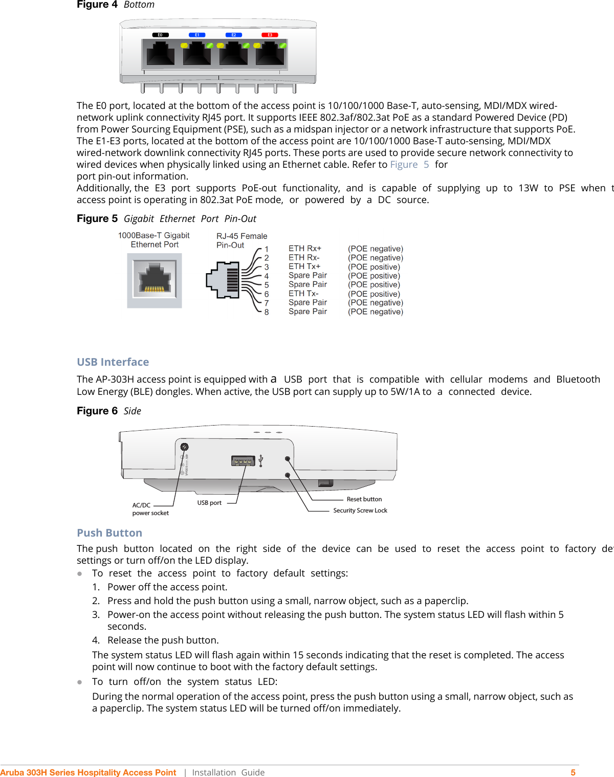 Aruba 303H Series Hospitality Access Point   |   Installation  Guide 5Figure 4  Bottom The E0 port, located at the bottom of the access point is 10/100/1000 Base-T, auto-sensing, MDI/MDX wired-network uplink connectivity RJ45 port. It supports IEEE 802.3af/802.3at PoE as a standard Powered Device (PD) from Power Sourcing Equipment (PSE), such as a midspan injector or a network infrastructure that supports PoE.The E1-E3 ports, located at the bottom of the access point are 10/100/1000 Base-T auto-sensing, MDI/MDX wired-network downlink connectivity RJ45 ports. These ports are used to provide secure network connectivity to wired devices when physically linked using an Ethernet cable. Refer to Figure  5 forport pin-out information.Additionally, the  E3  port  supports  PoE-out  functionality,  and  is  capable  of  supplying  up  to  13W  to  PSE  when taccess point is operating in 802.3at PoE mode,  or  powered  by  a  DC  source.Figure 5  Gigabit  Ethernet  Port  Pin-OutUSB InterfaceThe AP-303H access point is equipped with a  USB  port  that  is  compatible  with  cellular  modems  and  Bluetooth Low Energy (BLE) dongles. When active, the USB port can supply up to 5W/1A to  a  connected  device.Figure 6  SidePush ButtonThe push  button  located  on  the  right  side  of  the  device  can  be  used  to  reset  the  access  point  to  factory  defsettings or turn off/on the LED display. To  reset  the  access  point  to  factory  default  settings:1. Power off the access point.2. Press and hold the push button using a small, narrow object, such as a paperclip.3. Power-on the access point without releasing the push button. The system status LED will flash within 5 seconds.4. Release the push button.The system status LED will flash again within 15 seconds indicating that the reset is completed. The access point will now continue to boot with the factory default settings.To  turn  off/on  the  system  status  LED:During the normal operation of the access point, press the push button using a small, narrow object, such as a paperclip. The system status LED will be turned off/on immediately.E0E0 E3E2E148V 600mAAC/DC power socketUSB port Reset buttonSecurity Screw Lock