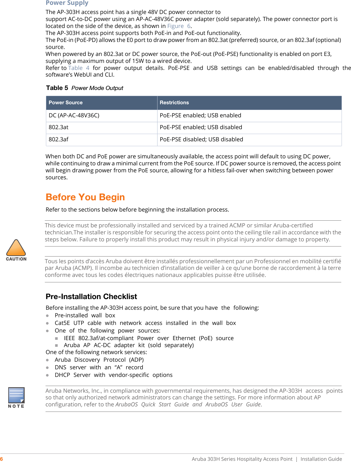 6Aruba 303H Series Hospitality Access Point  |   Installation GuidePower SupplyThe AP-303H access point has a single 48V DC power connector tosupport AC-to-DC power using an AP-AC-48V36C power adapter (sold separately). The power connector port is located on the side of the device, as shown in Figure  6.The AP-303H access point supports both PoE-in and PoE-out functionality.The PoE-in (PoE-PD) allows the E0 port to draw power from an 802.3at (preferred) source, or an 802.3af (optional) source.When powered by an 802.3at or DC power source, the PoE-out (PoE-PSE) functionality is enabled on port E3, supplying a maximum output of 15W to a wired device. Refer to Table  4  for  power  output  details.  PoE-PSE  and  USB  settings  can  be  enabled/disabled  through  the software’s WebUI and CLI. When both DC and PoE power are simultaneously available, the access point will default to using DC power, while continuing to draw a minimal current from the PoE source. If DC power source is removed, the access point will begin drawing power from the PoE source, allowing for a hitless fail-over when switching between power sources.Before You Begin Refer to the sections below before beginning the installation process. Pre-Installation ChecklistBefore installing the AP-303H access point, be sure that you have  the  following:Pre-installed  wall  boxCat5E  UTP  cable  with  network  access  installed  in  the  wall  boxOne  of  the  following  power  sources:IEEE  802.3af/at-compliant  Power  over  Ethernet  (PoE)  sourceAruba  AP  AC-DC  adapter  kit  (sold  separately)One of the following network services:Aruba  Discovery  Protocol  (ADP)DNS  server  with  an  “A”  recordDHCP  Server  with  vendor-specific  optionsTable 5  Power Mode OutputPower Source RestrictionsDC (AP-AC-48V36C) PoE-PSE enabled; USB enabled802.3at PoE-PSE enabled; USB disabled802.3af PoE-PSE disabled; USB disabledThis device must be professionally installed and serviced by a trained ACMP or similar Aruba-certified technician.The installer is responsible for securing the access point onto the ceiling tile rail in accordance with the steps below. Failure to properly install this product may result in physical injury and/or damage to property.Tous les points d’accès Aruba doivent être installés professionnellement par un Professionnel en mobilité certifié par Aruba (ACMP). Il incombe au technicien d’installation de veiller à ce qu’une borne de raccordement à la terre conforme avec tous les codes électriques nationaux applicables puisse être utilisée.Aruba Networks, Inc., in compliance with governmental requirements, has designed the AP-303H  access  points so that only authorized network administrators can change the settings. For more information about AP configuration, refer to the ArubaOS  Quick  Start  Guide  and  ArubaOS  User  Guide.