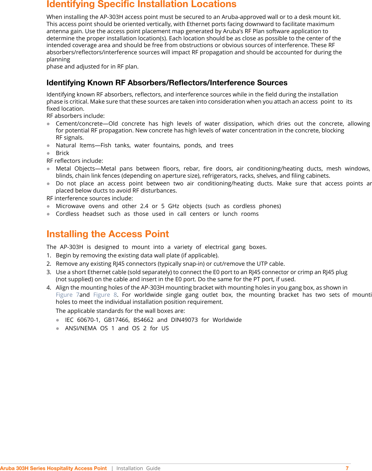 Aruba 303H Series Hospitality Access Point   |   Installation  Guide 7Identifying Specific Installation LocationsWhen installing the AP-303H access point must be secured to an Aruba-approved wall or to a desk mount kit. This access point should be oriented vertically, with Ethernet ports facing downward to facilitate maximum antenna gain. Use the access point placement map generated by Aruba’s RF Plan software application to determine the proper installation location(s). Each location should be as close as possible to the center of the intended coverage area and should be free from obstructions or obvious sources of interference. These RF absorbers/reflectors/interference sources will impact RF propagation and should be accounted for during the planningphase and adjusted for in RF plan.Identifying Known RF Absorbers/Reflectors/Interference SourcesIdentifying known RF absorbers, reflectors, and interference sources while in the field during the installation phase is critical. Make sure that these sources are taken into consideration when you attach an access  point  to  its fixed location.RF absorbers include:Cement/concrete—Old  concrete  has  high  levels  of  water  dissipation,  which  dries  out  the  concrete,  allowing for potential RF propagation. New concrete has high levels of water concentration in the concrete, blocking RF signals.Natural  Items—Fish  tanks,  water  fountains,  ponds,  and  treesBrickRF reflectors include:Metal  Objects—Metal  pans  between  floors,  rebar,  fire  doors,  air  conditioning/heating  ducts,  mesh  windows, blinds, chain link fences (depending on aperture size), refrigerators, racks, shelves, and filing cabinets.Do  not  place  an  access  point  between  two  air  conditioning/heating  ducts.  Make  sure  that  access  points  arplaced below ducts to avoid RF disturbances.RF interference sources include:Microwave  ovens  and  other  2.4  or  5  GHz  objects  (such  as  cordless  phones)Cordless  headset  such  as  those  used  in  call  centers  or  lunch  roomsInstalling the Access PointThe  AP-303H  is  designed  to  mount  into  a  variety  of  electrical  gang  boxes.1. Begin by removing the existing data wall plate (if applicable). 2. Remove any existing RJ45 connectors (typically snap-in) or cut/remove the UTP cable.3. Use a short Ethernet cable (sold separately) to connect the E0 port to an RJ45 connector or crimp an RJ45 plug (not supplied) on the cable and insert in the E0 port. Do the same for the PT port, if used.4. Align the mounting holes of the AP-303H mounting bracket with mounting holes in you gang box, as shown in Figure  7and  Figure  8.  For  worldwide  single  gang  outlet  box,  the  mounting  bracket  has  two  sets  of  mountiholes to meet the individual installation position requirement. The applicable standards for the wall boxes are:IEC  60670-1,  GB17466,  BS4662  and  DIN49073  for  Worldwide ANSI/NEMA  OS  1  and  OS  2  for  US