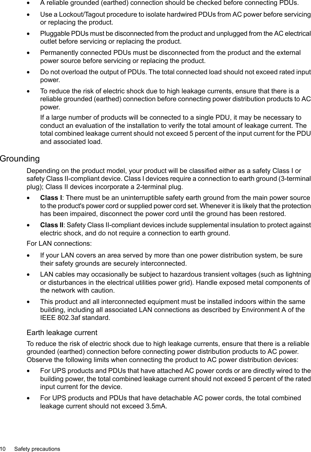 •A reliable grounded (earthed) connection should be checked before connecting PDUs.•Use a Lockout/Tagout procedure to isolate hardwired PDUs from AC power before servicingor replacing the product.•Pluggable PDUs must be disconnected from the product and unplugged from the AC electricaloutlet before servicing or replacing the product.•Permanently connected PDUs must be disconnected from the product and the externalpower source before servicing or replacing the product.•Do not overload the output of PDUs. The total connected load should not exceed rated inputpower.•To reduce the risk of electric shock due to high leakage currents, ensure that there is areliable grounded (earthed) connection before connecting power distribution products to ACpower.If a large number of products will be connected to a single PDU, it may be necessary toconduct an evaluation of the installation to verify the total amount of leakage current. Thetotal combined leakage current should not exceed 5 percent of the input current for the PDUand associated load.GroundingDepending on the product model, your product will be classified either as a safety Class I orsafety Class II-compliant device. Class I devices require a connection to earth ground (3-terminalplug); Class II devices incorporate a 2-terminal plug.•Class I: There must be an uninterruptible safety earth ground from the main power sourceto the product&apos;s power cord or supplied power cord set. Whenever it is likely that the protectionhas been impaired, disconnect the power cord until the ground has been restored.•Class II:Safety Class II-compliant devices include supplemental insulation to protect againstelectric shock, and do not require a connection to earth ground.For LAN connections:•If your LAN covers an area served by more than one power distribution system, be suretheir safety grounds are securely interconnected.•LAN cables may occasionally be subject to hazardous transient voltages (such as lightningor disturbances in the electrical utilities power grid). Handle exposed metal components ofthe network with caution.•This product and all interconnected equipment must be installed indoors within the samebuilding, including all associated LAN connections as described by Environment A of theIEEE 802.3af standard.Earth leakage currentTo reduce the risk of electric shock due to high leakage currents, ensure that there is a reliablegrounded (earthed) connection before connecting power distribution products to AC power.Observe the following limits when connecting the product to AC power distribution devices:•For UPS products and PDUs that have attached AC power cords or are directly wired to thebuilding power,the total combined leakage current should not exceed 5 percent of the ratedinput current for the device.•For UPS products and PDUs that have detachable AC power cords, the total combinedleakage current should not exceed 3.5mA.10 Safety precautions