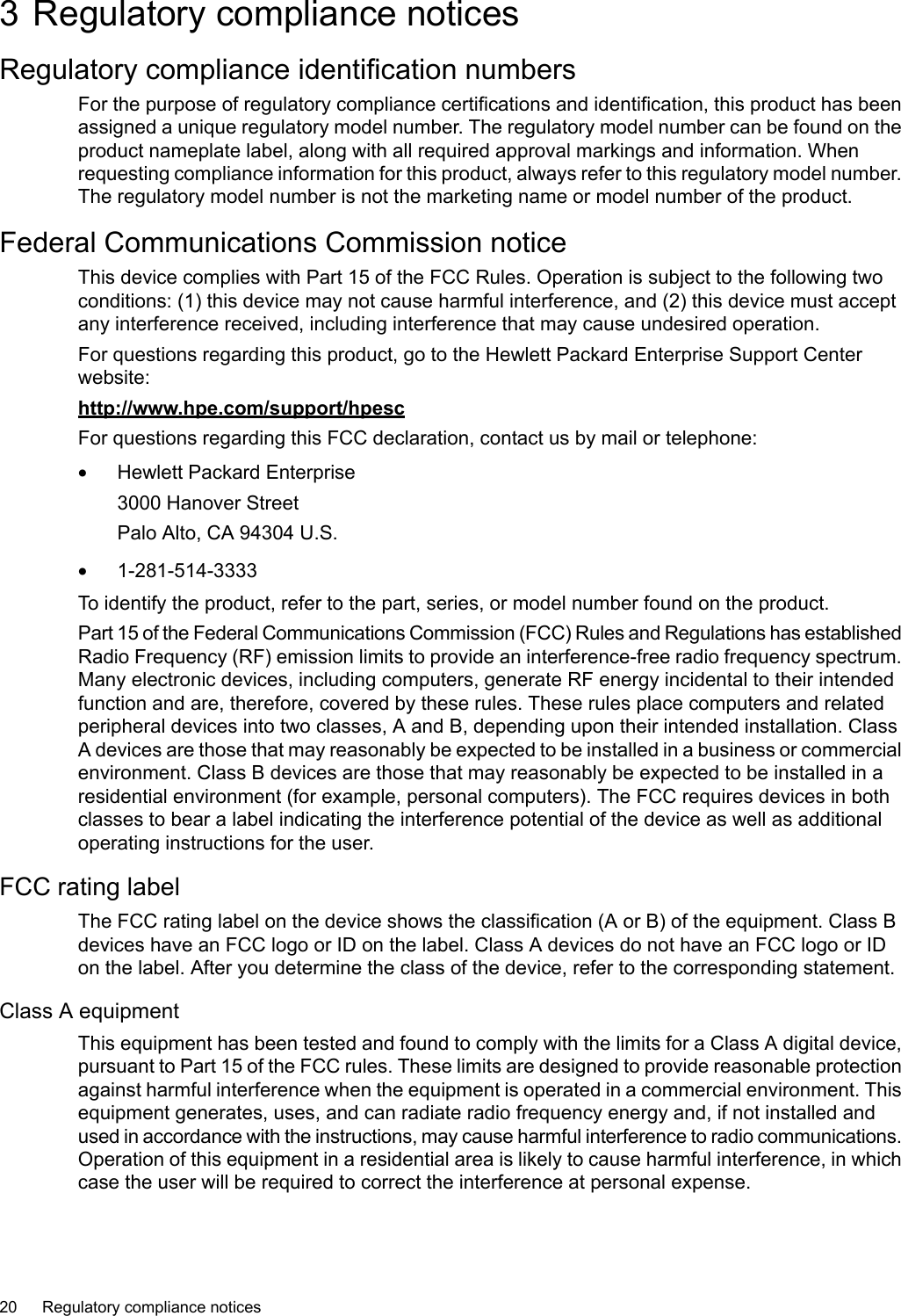 3 Regulatory compliance noticesRegulatory compliance identification numbersFor the purpose of regulatory compliance certifications and identification, this product has beenassigned a unique regulatory model number. The regulatory model number can be found on theproduct nameplate label, along with all required approval markings and information. Whenrequesting compliance information for this product, always refer to this regulatory model number.The regulatory model number is not the marketing name or model number of the product.Federal Communications Commission noticeThis device complies with Part 15 of the FCC Rules. Operation is subject to the following twoconditions: (1) this device may not cause harmful interference, and (2) this device must acceptany interference received, including interference that may cause undesired operation.For questions regarding this product, go to the Hewlett Packard Enterprise Support Centerwebsite:http://www.hpe.com/support/hpescFor questions regarding this FCC declaration, contact us by mail or telephone:•Hewlett Packard Enterprise3000 Hanover StreetPalo Alto, CA 94304 U.S.•1-281-514-3333To identify the product, refer to the part, series, or model number found on the product.Part 15 of the Federal Communications Commission (FCC) Rules and Regulations has establishedRadio Frequency (RF) emission limits to provide an interference-free radio frequency spectrum.Many electronic devices, including computers, generate RF energy incidental to their intendedfunction and are, therefore, covered by these rules. These rules place computers and relatedperipheral devices into two classes, A and B, depending upon their intended installation. ClassA devices are those that may reasonably be expected to be installed in a business or commercialenvironment. Class B devices are those that may reasonably be expected to be installed in aresidential environment (for example, personal computers). The FCC requires devices in bothclasses to bear alabel indicating the interference potential of the device as well as additionaloperating instructions for the user.FCC rating labelThe FCC rating label on the device shows the classification (A or B) of the equipment. Class Bdevices have an FCC logo or ID on the label. Class A devices do not have an FCC logo or IDon the label. After you determine the class of the device, refer to the corresponding statement.Class A equipmentThis equipment has been tested and found to comply with the limits for a Class A digital device,pursuant to Part 15 of the FCC rules. These limits are designed to provide reasonable protectionagainst harmful interference when the equipment is operated in a commercial environment. Thisequipment generates, uses, and can radiate radio frequency energy and, if not installed andused in accordance with the instructions, may cause harmful interference to radio communications.Operation of this equipment in a residential area is likely to cause harmful interference, in whichcase the user will be required to correct the interference at personal expense.20 Regulatory compliance notices