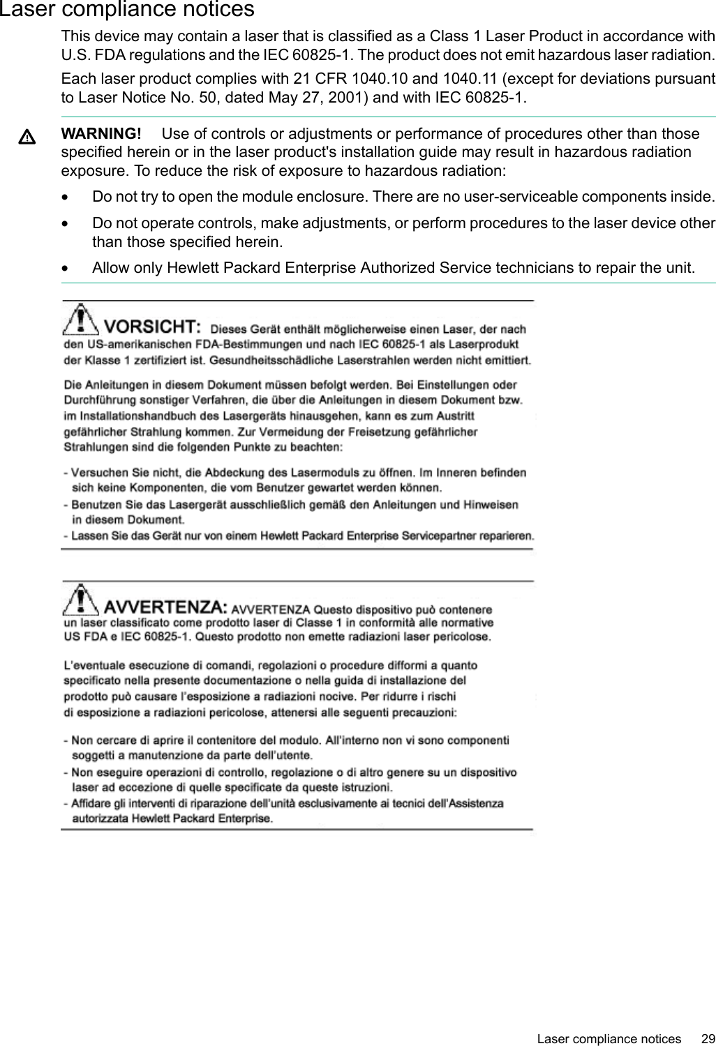 Laser compliance noticesThis device may contain a laser that is classified as a Class 1 Laser Product in accordance withU.S. FDA regulations and the IEC 60825-1. The product does not emit hazardous laser radiation.Each laser product complies with 21 CFR 1040.10 and 1040.11 (except for deviations pursuantto Laser Notice No. 50, dated May 27, 2001) and with IEC 60825-1.WARNING! Use of controls or adjustments or performance of procedures other than thosespecified herein or in the laser product&apos;s installation guide may result in hazardous radiationexposure. To reduce the risk of exposure to hazardous radiation:•Do not try to open the module enclosure. There are no user-serviceable components inside.•Do not operate controls, make adjustments, or perform procedures to the laser device otherthan those specified herein.•Allow only Hewlett Packard Enterprise Authorized Service technicians to repair the unit.Laser compliance notices 29