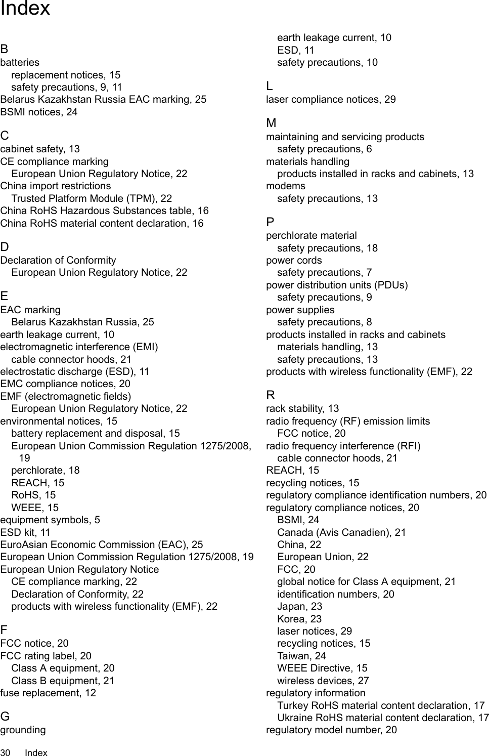 IndexBbatteriesreplacement notices, 15safety precautions, 9, 11Belarus Kazakhstan Russia EAC marking, 25BSMI notices, 24Ccabinet safety, 13CE compliance markingEuropean Union Regulatory Notice, 22China import restrictionsTrusted Platform Module (TPM), 22China RoHS Hazardous Substances table, 16China RoHS material content declaration, 16DDeclaration of ConformityEuropean Union Regulatory Notice, 22EEAC markingBelarus Kazakhstan Russia, 25earth leakage current, 10electromagnetic interference (EMI)cable connector hoods, 21electrostatic discharge (ESD), 11EMC compliance notices, 20EMF (electromagnetic fields)European Union Regulatory Notice, 22environmental notices, 15battery replacement and disposal, 15European Union Commission Regulation 1275/2008,19perchlorate, 18REACH, 15RoHS, 15WEEE, 15equipment symbols, 5ESD kit, 11EuroAsian Economic Commission (EAC), 25European Union Commission Regulation 1275/2008, 19European Union Regulatory NoticeCE compliance marking, 22Declaration of Conformity, 22products with wireless functionality (EMF), 22FFCC notice, 20FCC rating label, 20Class A equipment, 20Class B equipment, 21fuse replacement, 12Ggroundingearth leakage current, 10ESD, 11safety precautions, 10Llaser compliance notices, 29Mmaintaining and servicing productssafety precautions, 6materials handlingproducts installed in racks and cabinets, 13modemssafety precautions, 13Pperchlorate materialsafety precautions, 18power cordssafety precautions, 7power distribution units (PDUs)safety precautions, 9power suppliessafety precautions, 8products installed in racks and cabinetsmaterials handling, 13safety precautions, 13products with wireless functionality (EMF), 22Rrack stability, 13radio frequency (RF) emission limitsFCC notice, 20radio frequency interference (RFI)cable connector hoods, 21REACH, 15recycling notices, 15regulatory compliance identification numbers, 20regulatory compliance notices, 20BSMI, 24Canada (Avis Canadien), 21China, 22European Union, 22FCC, 20global notice for Class A equipment, 21identification numbers, 20Japan, 23Korea, 23laser notices, 29recycling notices, 15Taiwan, 24WEEE Directive, 15wireless devices, 27regulatory informationTurkey RoHS material content declaration, 17Ukraine RoHS material content declaration, 17regulatory model number, 2030 Index