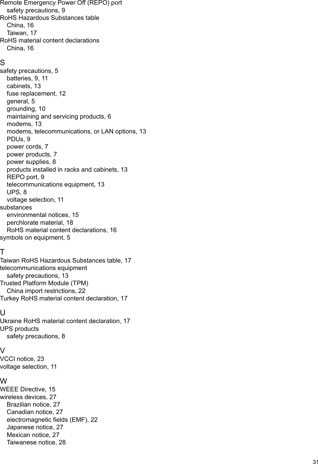 Remote Emergency Power Off (REPO) portsafety precautions, 9RoHS Hazardous Substances tableChina, 16Taiwan, 17RoHS material content declarationsChina, 16Ssafety precautions, 5batteries, 9, 11cabinets, 13fuse replacement, 12general, 5grounding, 10maintaining and servicing products, 6modems, 13modems, telecommunications, or LAN options, 13PDUs, 9power cords, 7power products, 7power supplies, 8products installed in racks and cabinets, 13REPO port, 9telecommunications equipment, 13UPS, 8voltage selection, 11substancesenvironmental notices, 15perchlorate material, 18RoHS material content declarations, 16symbols on equipment, 5TTaiwan RoHS Hazardous Substances table, 17telecommunications equipmentsafety precautions, 13Trusted Platform Module (TPM)China import restrictions, 22Turkey RoHS material content declaration, 17UUkraine RoHS material content declaration, 17UPS productssafety precautions, 8VVCCI notice, 23voltage selection, 11WWEEE Directive, 15wireless devices, 27Brazilian notice, 27Canadian notice, 27electromagnetic fields (EMF), 22Japanese notice, 27Mexican notice, 27Taiwanese notice, 2831