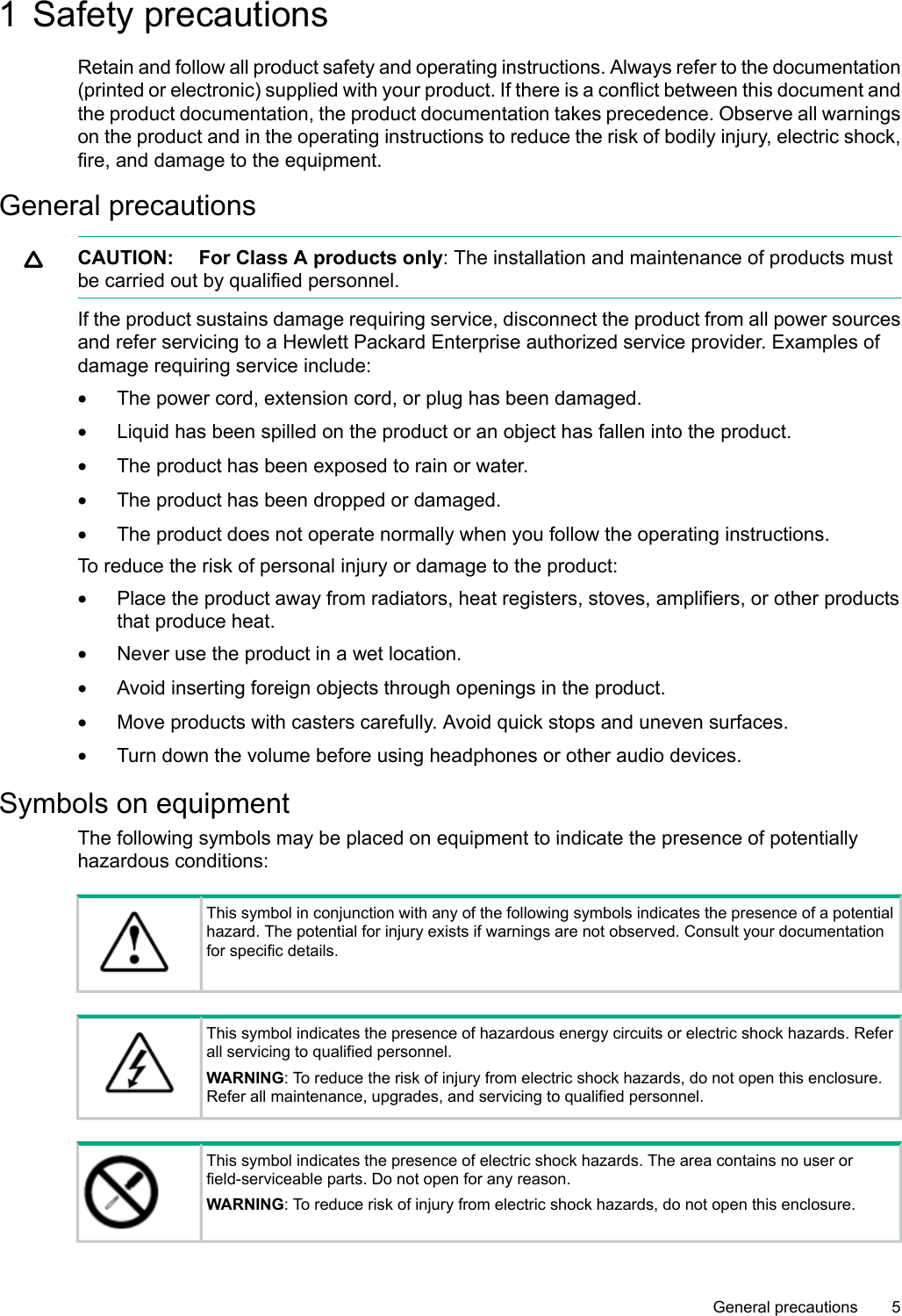 1 Safety precautionsRetain and follow all product safety and operating instructions. Always refer to the documentation(printed or electronic) supplied with your product. If there is a conflict between this document andthe product documentation, the product documentation takes precedence. Observe all warningson the product and in the operating instructions to reduce the risk of bodily injury, electric shock,fire, and damage to the equipment.General precautionsCAUTION: For Class A products only:The installation and maintenance of products mustbe carried out by qualified personnel.If the product sustains damage requiring service, disconnect the product from all power sourcesand refer servicing to aHewlett Packard Enterprise authorized service provider. Examples ofdamage requiring service include:•The power cord, extension cord, or plug has been damaged.•Liquid has been spilled on the product or an object has fallen into the product.•The product has been exposed to rain or water.•The product has been dropped or damaged.•The product does not operate normally when you follow the operating instructions.To reduce the risk of personal injury or damage to the product:•Place the product away from radiators, heat registers, stoves, amplifiers, or other productsthat produce heat.•Never use the product in awet location.•Avoid inserting foreign objects through openings in the product.•Move products with casters carefully. Avoid quick stops and uneven surfaces.•Turn down the volume before using headphones or other audio devices.Symbols on equipmentThe following symbols may be placed on equipment to indicate the presence of potentiallyhazardous conditions:This symbol in conjunction with any of the following symbols indicates the presence of apotentialhazard. The potential for injury exists if warnings are not observed. Consult your documentationfor specific details.This symbol indicates the presence of hazardous energy circuits or electric shock hazards. Referall servicing to qualified personnel.WARNING: To reduce the risk of injury from electric shock hazards, do not open this enclosure.Refer all maintenance, upgrades, and servicing to qualified personnel.This symbol indicates the presence of electric shock hazards. The area contains no user orfield-serviceable parts. Do not open for any reason.WARNING: To reduce risk of injury from electric shock hazards, do not open this enclosure.General precautions 5