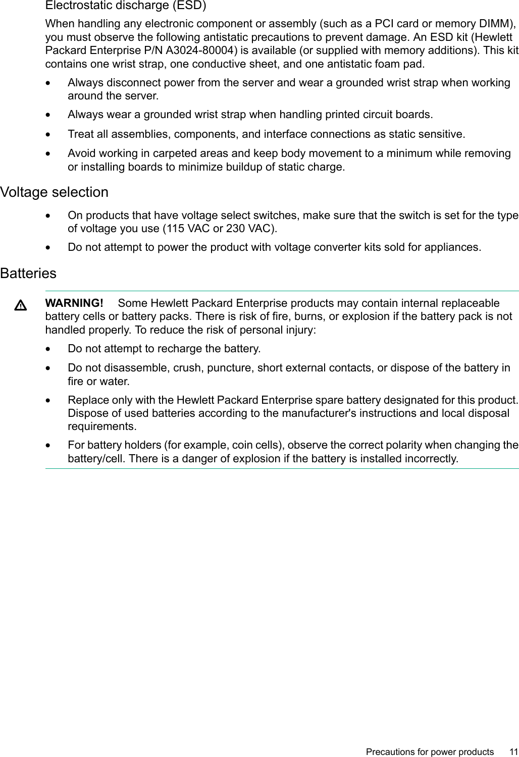 Electrostatic discharge (ESD)When handling any electronic component or assembly (such as a PCI card or memory DIMM),you must observe the following antistatic precautions to prevent damage. An ESD kit (HewlettPackard Enterprise P/N A3024-80004) is available (or supplied with memory additions). This kitcontains one wrist strap, one conductive sheet, and one antistatic foam pad.•Always disconnect power from the server and wear a grounded wrist strap when workingaround the server.•Always wear a grounded wrist strap when handling printed circuit boards.•Treat all assemblies, components, and interface connections as static sensitive.•Avoid working in carpeted areas and keep body movement to a minimum while removingor installing boards to minimize buildup of static charge.Voltage selection•On products that have voltage select switches, make sure that the switch is set for the typeof voltage you use (115 VAC or 230 VAC).•Do not attempt to power the product with voltage converter kits sold for appliances.BatteriesWARNING! Some Hewlett Packard Enterprise products may contain internal replaceablebattery cells or battery packs. There is risk of fire, burns, or explosion if the battery pack is nothandled properly. To reduce the risk of personal injury:•Do not attempt to recharge the battery.•Do not disassemble, crush, puncture, short external contacts, or dispose of the battery infire or water.•Replace only with the Hewlett Packard Enterprise spare battery designated for this product.Dispose of used batteries according to the manufacturer&apos;s instructions and local disposalrequirements.•For battery holders (for example, coin cells), observe the correct polarity when changing thebattery/cell. There is adanger of explosion if the battery is installed incorrectly.Precautions for power products 11