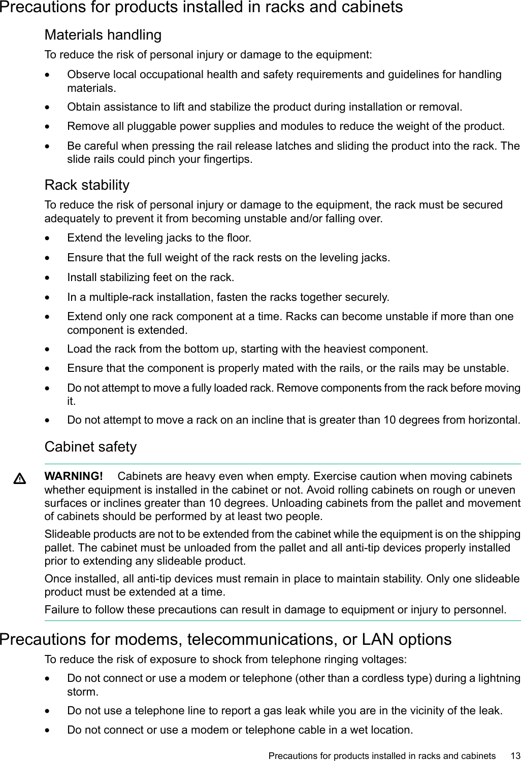 Precautions for products installed in racks and cabinetsMaterials handlingTo reduce the risk of personal injury or damage to the equipment:•Observe local occupational health and safety requirements and guidelines for handlingmaterials.•Obtain assistance to lift and stabilize the product during installation or removal.•Remove all pluggable power supplies and modules to reduce the weight of the product.•Be careful when pressing the rail release latches and sliding the product into the rack. Theslide rails could pinch your fingertips.Rack stabilityTo reduce the risk of personal injury or damage to the equipment, the rack must be securedadequately to prevent it from becoming unstable and/or falling over.•Extend the leveling jacks to the floor.•Ensure that the full weight of the rack rests on the leveling jacks.•Install stabilizing feet on the rack.•In a multiple-rack installation, fasten the racks together securely.•Extend only one rack component at a time. Racks can become unstable if more than onecomponent is extended.•Load the rack from the bottom up, starting with the heaviest component.•Ensure that the component is properly mated with the rails, or the rails may be unstable.•Do not attempt to move afully loaded rack. Remove components from the rack before movingit.•Do not attempt to move a rack on an incline that is greater than 10 degrees from horizontal.Cabinet safetyWARNING! Cabinets are heavy even when empty. Exercise caution when moving cabinetswhether equipment is installed in the cabinet or not. Avoid rolling cabinets on rough or unevensurfaces or inclines greater than 10 degrees. Unloading cabinets from the pallet and movementof cabinets should be performed by at least two people.Slideable products are not to be extended from the cabinet while the equipment is on the shippingpallet. The cabinet must be unloaded from the pallet and all anti-tip devices properly installedprior to extending any slideable product.Once installed, all anti-tip devices must remain in place to maintain stability. Only one slideableproduct must be extended at a time.Failure to follow these precautions can result in damage to equipment or injury to personnel.Precautions for modems, telecommunications, or LAN optionsTo reduce the risk of exposure to shock from telephone ringing voltages:•Do not connect or use a modem or telephone (other than a cordless type) during a lightningstorm.•Do not use a telephone line to report a gas leak while you are in the vicinity of the leak.•Do not connect or use a modem or telephone cable in awet location.Precautions for products installed in racks and cabinets 13