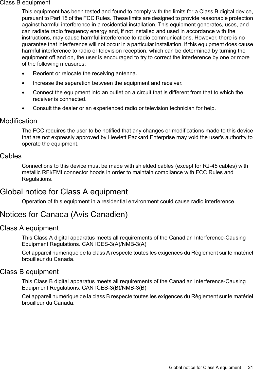 Class B equipmentThis equipment has been tested and found to comply with the limits for a Class B digital device,pursuant to Part 15 of the FCC Rules. These limits are designed to provide reasonable protectionagainst harmful interference in a residential installation. This equipment generates, uses, andcan radiate radio frequency energy and, if not installed and used in accordance with theinstructions, may cause harmful interference to radio communications. However, there is noguarantee that interference will not occur in a particular installation. If this equipment does causeharmful interference to radio or television reception, which can be determined by turning theequipment offand on, the user is encouraged to try to correct the interference by one or moreof the following measures:•Reorient or relocate the receiving antenna.•Increase the separation between the equipment and receiver.•Connect the equipment into an outlet on a circuit that is different from that to which thereceiver is connected.•Consult the dealer or an experienced radio or television technician for help.ModificationThe FCC requires the user to be notified that any changes or modifications made to this devicethat are not expressly approved by Hewlett Packard Enterprise may void the user&apos;s authority tooperate the equipment.CablesConnections to this device must be made with shielded cables (except for RJ-45 cables) withmetallic RFI/EMI connector hoods in order to maintain compliance with FCC Rules andRegulations.Global notice for Class A equipmentOperation of this equipment in a residential environment could cause radio interference.Notices for Canada (Avis Canadien)Class A equipmentThis Class A digital apparatus meets all requirements of the Canadian Interference-CausingEquipment Regulations. CAN ICES-3(A)/NMB-3(A)Cet appareil numérique de la class A respecte toutes les exigences du Règlement sur le matérielbrouilleur du Canada.Class B equipmentThis Class B digital apparatus meets all requirements of the Canadian Interference-CausingEquipment Regulations. CAN ICES-3(B)/NMB-3(B)Cet appareil numérique de la class B respecte toutes les exigences du Règlement sur le matérielbrouilleur du Canada.Global notice for Class A equipment 21