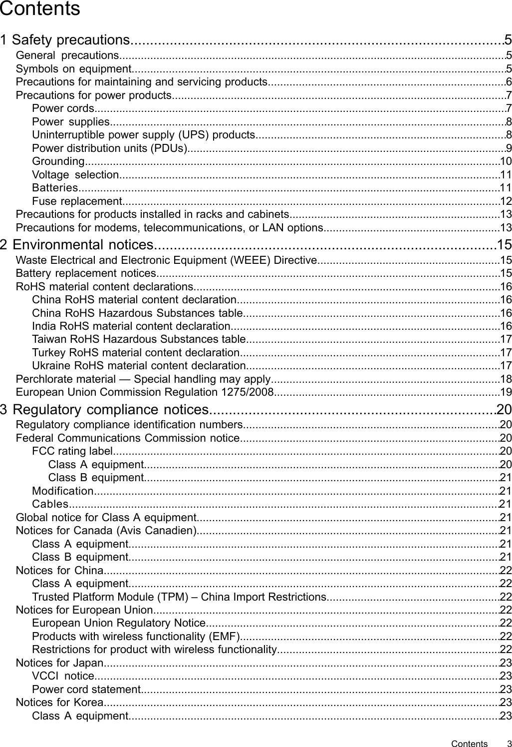 Contents1 Safety precautions...............................................................................................5General precautions.............................................................................................................................5Symbols on equipment.........................................................................................................................5Precautions for maintaining and servicing products.............................................................................6Precautions for power products............................................................................................................7Power cords.....................................................................................................................................7Power supplies................................................................................................................................8Uninterruptible power supply (UPS) products.................................................................................8Power distribution units (PDUs).......................................................................................................9Grounding......................................................................................................................................10Voltage selection...........................................................................................................................11Batteries........................................................................................................................................11Fuse replacement..........................................................................................................................12Precautions for products installed in racks and cabinets....................................................................13Precautions for modems, telecommunications, or LAN options.........................................................132 Environmental notices.......................................................................................15Waste Electrical and Electronic Equipment (WEEE) Directive...........................................................15Battery replacement notices...............................................................................................................15RoHS material content declarations...................................................................................................16China RoHS material content declaration.....................................................................................16China RoHS Hazardous Substances table...................................................................................16India RoHS material content declaration.......................................................................................16Taiwan RoHS Hazardous Substances table..................................................................................17Turkey RoHS material content declaration....................................................................................17Ukraine RoHS material content declaration..................................................................................17Perchlorate material — Special handling may apply..........................................................................18European Union Commission Regulation 1275/2008.........................................................................193 Regulatory compliance notices.........................................................................20Regulatory compliance identification numbers...................................................................................20Federal Communications Commission notice....................................................................................20FCC rating label.............................................................................................................................20Class A equipment...................................................................................................................20Class B equipment...................................................................................................................21Modification...................................................................................................................................21Cables...........................................................................................................................................21Global notice for Class A equipment..................................................................................................21Notices for Canada (Avis Canadien)..................................................................................................21Class A equipment........................................................................................................................21Class B equipment........................................................................................................................21Notices for China................................................................................................................................22Class A equipment........................................................................................................................22Trusted Platform Module (TPM) – China Import Restrictions........................................................22Notices for European Union................................................................................................................22European Union Regulatory Notice...............................................................................................22Products with wireless functionality (EMF)....................................................................................22Restrictions for product with wireless functionality........................................................................22Notices for Japan................................................................................................................................23VCCI notice...................................................................................................................................23Power cord statement....................................................................................................................23Notices for Korea................................................................................................................................23Class A equipment........................................................................................................................23Contents 3