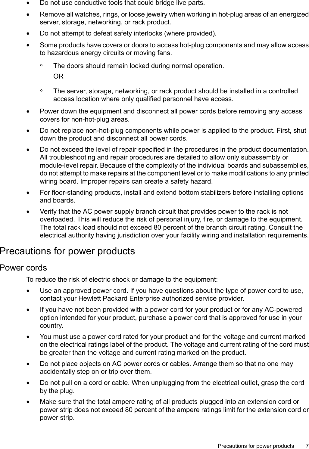 •Do not use conductive tools that could bridge live parts.•Remove all watches, rings, or loose jewelry when working in hot-plug areas of an energizedserver, storage, networking, or rack product.•Do not attempt to defeat safety interlocks (where provided).•Some products have covers or doors to access hot-plug components and may allow accessto hazardous energy circuits or moving fans.◦The doors should remain locked during normal operation.OR◦The server, storage, networking, or rack product should be installed in a controlledaccess location where only qualified personnel have access.•Power down the equipment and disconnect all power cords before removing any accesscovers for non-hot-plug areas.•Do not replace non-hot-plug components while power is applied to the product. First, shutdown the product and disconnect all power cords.•Do not exceed the level of repair specified in the procedures in the product documentation.All troubleshooting and repair procedures are detailed to allow only subassembly ormodule-level repair. Because of the complexity of the individual boards and subassemblies,do not attempt to make repairs at the component level or to make modifications to any printedwiring board. Improper repairs can create a safety hazard.•For floor-standing products, install and extend bottom stabilizers before installing optionsand boards.•Verify that the AC power supply branch circuit that provides power to the rack is notoverloaded. This will reduce the risk of personal injury, fire, or damage to the equipment.The total rack load should not exceed 80 percent of the branch circuit rating. Consult theelectrical authority having jurisdiction over your facility wiring and installation requirements.Precautions for power productsPower cordsTo reduce the risk of electric shock or damage to the equipment:•Use an approved power cord. If you have questions about the type of power cord to use,contact your Hewlett Packard Enterprise authorized service provider.•If you have not been provided with apower cord for your product or for any AC-poweredoption intended for your product, purchase a power cord that is approved for use in yourcountry.•You must use a power cord rated for your product and for the voltage and current markedon the electrical ratings label of the product. The voltage and current rating of the cord mustbe greater than the voltage and current rating marked on the product.•Do not place objects on AC power cords or cables. Arrange them so that no one mayaccidentally step on or trip over them.•Do not pull on a cord or cable. When unplugging from the electrical outlet, grasp the cordby the plug.•Make sure that the total ampere rating of all products plugged into an extension cord orpower strip does not exceed 80 percent of the ampere ratings limit for the extension cord orpower strip.Precautions for power products 7