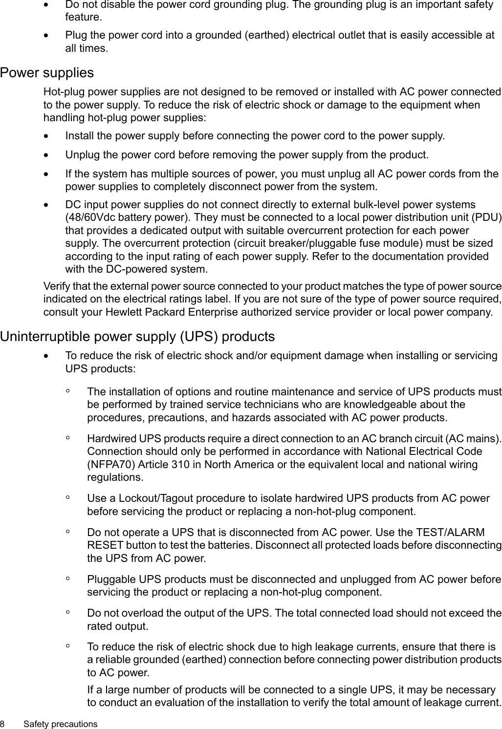 •Do not disable the power cord grounding plug. The grounding plug is an important safetyfeature.•Plug the power cord into a grounded (earthed) electrical outlet that is easily accessible atall times.Power suppliesHot-plug power supplies are not designed to be removed or installed with AC power connectedto the power supply. To reduce the risk of electric shock or damage to the equipment whenhandling hot-plug power supplies:•Install the power supply before connecting the power cord to the power supply.•Unplug the power cord before removing the power supply from the product.•If the system has multiple sources of power, you must unplug all AC power cords from thepower supplies to completely disconnect power from the system.•DC input power supplies do not connect directly to external bulk-level power systems(48/60Vdc battery power). They must be connected to a local power distribution unit (PDU)that provides a dedicated output with suitable overcurrent protection for each powersupply. The overcurrent protection (circuit breaker/pluggable fuse module) must be sizedaccording to the input rating of each power supply. Refer to the documentation providedwith the DC-powered system.Verify that the external power source connected to your product matches the type of power sourceindicated on the electrical ratings label. If you are not sure of the type of power source required,consult your Hewlett Packard Enterprise authorized service provider or local power company.Uninterruptible power supply (UPS) products•To reduce the risk of electric shock and/or equipment damage when installing or servicingUPS products:◦The installation of options and routine maintenance and service of UPS products mustbe performed by trained service technicians who are knowledgeable about theprocedures, precautions, and hazards associated with AC power products.◦Hardwired UPS products require adirect connection to an AC branch circuit (AC mains).Connection should only be performed in accordance with National Electrical Code(NFPA70) Article 310 in North America or the equivalent local and national wiringregulations.◦Use a Lockout/Tagout procedure to isolate hardwired UPS products from AC powerbefore servicing the product or replacing a non-hot-plug component.◦Do not operate a UPS that is disconnected from AC power. Use the TEST/ALARMRESET button to test the batteries. Disconnect all protected loads before disconnectingthe UPS from AC power.◦Pluggable UPS products must be disconnected and unplugged from AC power beforeservicing the product or replacing a non-hot-plug component.◦Do not overload the output of the UPS. The total connected load should not exceed therated output.◦To reduce the risk of electric shock due to high leakage currents, ensure that there isa reliable grounded (earthed) connection before connecting power distribution productsto AC power.If a large number of products will be connected to a single UPS, it may be necessaryto conduct an evaluation of the installation to verify the total amount of leakage current.8 Safety precautions