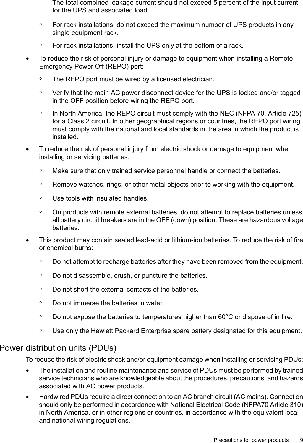 The total combined leakage current should not exceed 5 percent of the input currentfor the UPS and associated load.◦For rack installations, do not exceed the maximum number of UPS products in anysingle equipment rack.◦For rack installations, install the UPS only at the bottom of a rack.•To reduce the risk of personal injury or damage to equipment when installing a RemoteEmergency Power Off (REPO) port:◦The REPO port must be wired by a licensed electrician.◦Verify that the main AC power disconnect device for the UPS is locked and/or taggedin the OFF position before wiring the REPO port.◦In North America, the REPO circuit must comply with the NEC (NFPA 70, Article 725)for a Class 2 circuit. In other geographical regions or countries, the REPO port wiringmust comply with the national and local standards in the area in which the product isinstalled.•To reduce the risk of personal injury from electric shock or damage to equipment wheninstalling or servicing batteries:◦Make sure that only trained service personnel handle or connect the batteries.◦Remove watches, rings, or other metal objects prior to working with the equipment.◦Use tools with insulated handles.◦On products with remote external batteries, do not attempt to replace batteries unlessall battery circuit breakers are in the OFF (down) position. These are hazardous voltagebatteries.•This product may contain sealed lead-acid or lithium-ion batteries. To reduce the risk of fireor chemical burns:◦Do not attempt to recharge batteries after they have been removed from the equipment.◦Do not disassemble, crush, or puncture the batteries.◦Do not short the external contacts of the batteries.◦Do not immerse the batteries in water.◦Do not expose the batteries to temperatures higher than 60°C or dispose of in fire.◦Use only the Hewlett Packard Enterprise spare battery designated for this equipment.Power distribution units (PDUs)To reduce the risk of electric shock and/or equipment damage when installing or servicing PDUs:•The installation and routine maintenance and service of PDUs must be performed by trainedservice technicians who are knowledgeable about the procedures, precautions, and hazardsassociated with AC power products.•Hardwired PDUs require a direct connection to an AC branch circuit (AC mains). Connectionshould only be performed in accordance with National Electrical Code (NFPA70 Article 310)in North America, or in other regions or countries, in accordance with the equivalent localand national wiring regulations.Precautions for power products 9