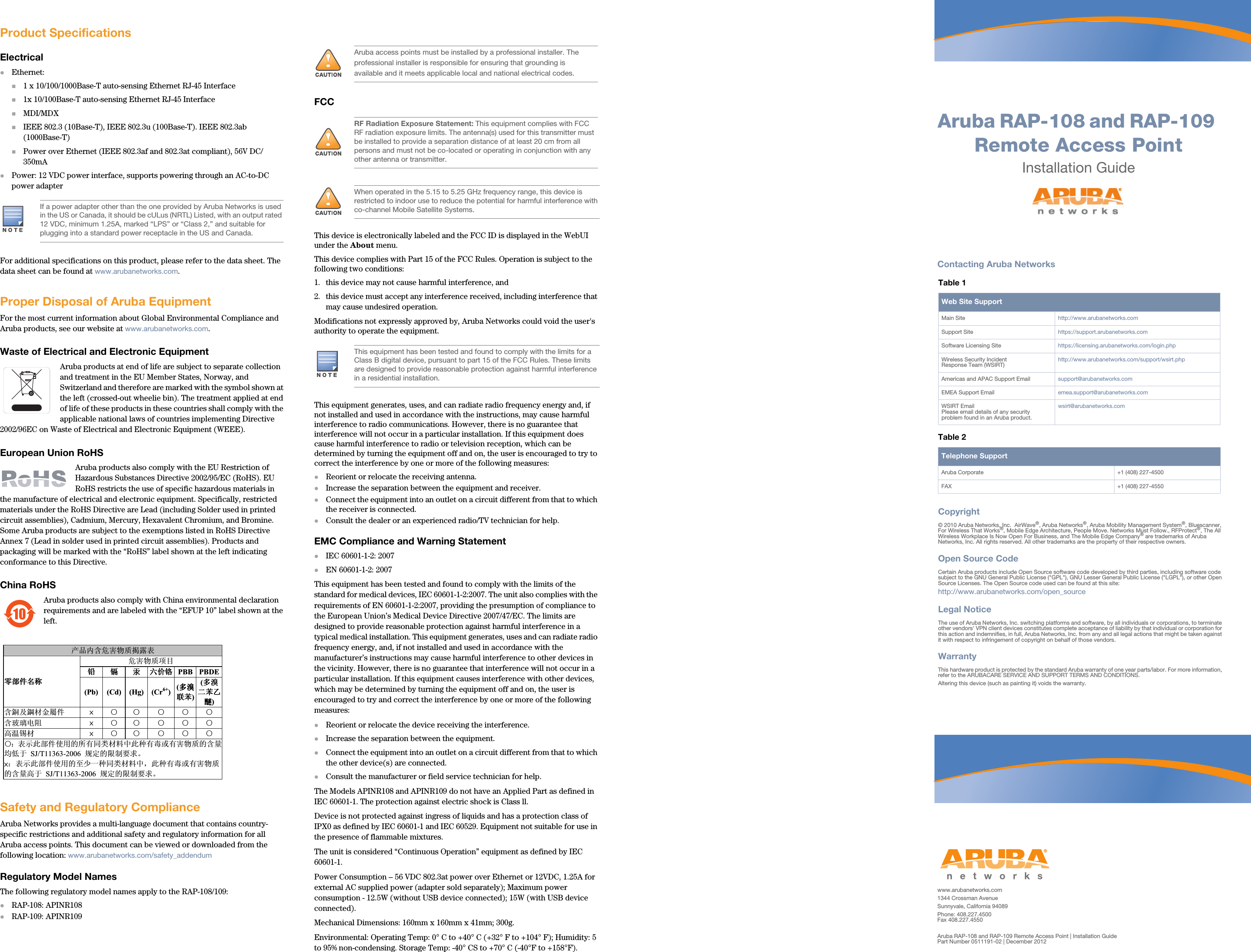 Aruba RAP-108 and RAP-109 Remote Access PointInstallation Guidewww.arubanetworks.com1344 Crossman AvenueSunnyvale, California 94089Phone: 408.227.4500Fax 408.227.4550Aruba RAP-108 and RAP-109 Remote Access Point | Installation GuidePart Number 0511191-02 | December 2012Contacting Aruba NetworksTable 1  Web Site SupportMain Site http://www.arubanetworks.com  Support Site https://support.arubanetworks.com  Software Licensing Site https://licensing.arubanetworks.com/login.phpWireless Security IncidentResponse Team (WSIRT) http://www.arubanetworks.com/support/wsirt.phpAmericas and APAC Support Email  support@arubanetworks.com  EMEA Support Email emea.support@arubanetworks.comWSIRT EmailPlease email details of any securityproblem found in an Aruba product.wsirt@arubanetworks.comTable 2  Telephone SupportAruba Corporate +1 (408) 227-4500FAX +1 (408) 227-4550Copyright© 2010 Aruba Networks, Inc.  AirWave®, Aruba Networks®, Aruba Mobility Management System®, Bluescanner, For Wireless That Works®, Mobile Edge Architecture, People Move. Networks Must Follow., RFProtect®, The All Wireless Workplace Is Now Open For Business, and The Mobile Edge Company® are trademarks of Aruba Networks, Inc. All rights reserved. All other trademarks are the property of their respective owners.Open Source CodeCertain Aruba products include Open Source software code developed by third parties, including software code subject to the GNU General Public License (&quot;GPL&quot;), GNU Lesser General Public License (&quot;LGPL&quot;), or other Open Source Licenses. The Open Source code used can be found at this site:http://www.arubanetworks.com/open_sourceLegal NoticeThe use of Aruba Networks, Inc. switching platforms and software, by all individuals or corporations, to terminate other vendors&apos; VPN client devices constitutes complete acceptance of liability by that individual or corporation for this action and indemnifies, in full, Aruba Networks, Inc. from any and all legal actions that might be taken against it with respect to infringement of copyright on behalf of those vendors.WarrantyThis hardware product is protected by the standard Aruba warranty of one year parts/labor. For more information, refer to the ARUBACARE SERVICE AND SUPPORT TERMS AND CONDITIONS.Altering this device (such as painting it) voids the warranty.Product SpecificationsElectricalEthernet:1 x 10/100/1000Base-T auto-sensing Ethernet RJ-45 Interface1x 10/100Base-T auto-sensing Ethernet RJ-45 InterfaceMDI/MDXIEEE 802.3 (10Base-T), IEEE 802.3u (100Base-T). IEEE 802.3ab (1000Base-T)Power over Ethernet (IEEE 802.3af and 802.3at compliant), 56V DC/350mAPower: 12 VDC power interface, supports powering through an AC-to-DC power adapterFor additional specifications on this product, please refer to the data sheet. The data sheet can be found at www.arubanetworks.com.Proper Disposal of Aruba EquipmentFor the most current information about Global Environmental Compliance and Aruba products, see our website at www.arubanetworks.com.Waste of Electrical and Electronic EquipmentAruba products at end of life are subject to separate collection and treatment in the EU Member States, Norway, and Switzerland and therefore are marked with the symbol shown at the left (crossed-out wheelie bin). The treatment applied at end of life of these products in these countries shall comply with the applicable national laws of countries implementing Directive 2002/96EC on Waste of Electrical and Electronic Equipment (WEEE).European Union RoHSAruba products also comply with the EU Restriction of Hazardous Substances Directive 2002/95/EC (RoHS). EU RoHS restricts the use of specific hazardous materials in the manufacture of electrical and electronic equipment. Specifically, restricted materials under the RoHS Directive are Lead (including Solder used in printed circuit assemblies), Cadmium, Mercury, Hexavalent Chromium, and Bromine. Some Aruba products are subject to the exemptions listed in RoHS Directive Annex 7 (Lead in solder used in printed circuit assemblies). Products and packaging will be marked with the “RoHS” label shown at the left indicating conformance to this Directive.China RoHSAruba products also comply with China environmental declaration requirements and are labeled with the “EFUP 10” label shown at the left.Safety and Regulatory ComplianceAruba Networks provides a multi-language document that contains country-specific restrictions and additional safety and regulatory information for all Aruba access points. This document can be viewed or downloaded from the following location: www.arubanetworks.com/safety_addendum Regulatory Model NamesThe following regulatory model names apply to the RAP-108/109:RAP-108: APINR108 RAP-109: APINR109FCCThis device is electronically labeled and the FCC ID is displayed in the WebUI under the About menu.This device complies with Part 15 of the FCC Rules. Operation is subject to the following two conditions: 1. this device may not cause harmful interference, and 2. this device must accept any interference received, including interference that may cause undesired operation.Modifications not expressly approved by, Aruba Networks could void the user&apos;s authority to operate the equipment.This equipment generates, uses, and can radiate radio frequency energy and, if not installed and used in accordance with the instructions, may cause harmful interference to radio communications. However, there is no guarantee that interference will not occur in a particular installation. If this equipment does cause harmful interference to radio or television reception, which can be determined by turning the equipment off and on, the user is encouraged to try to correct the interference by one or more of the following measures:Reorient or relocate the receiving antenna.Increase the separation between the equipment and receiver.Connect the equipment into an outlet on a circuit different from that to which the receiver is connected.Consult the dealer or an experienced radio/TV technician for help.EMC Compliance and Warning StatementIEC 60601-1-2: 2007 EN 60601-1-2: 2007 This equipment has been tested and found to comply with the limits of the standard for medical devices, IEC 60601-1-2:2007. The unit also complies with the requirements of EN 60601-1-2:2007, providing the presumption of compliance to the European Union’s Medical Device Directive 2007/47/EC. The limits are designed to provide reasonable protection against harmful interference in a typical medical installation. This equipment generates, uses and can radiate radio frequency energy, and, if not installed and used in accordance with the manufacturer’s instructions may cause harmful interference to other devices in the vicinity. However, there is no guarantee that interference will not occur in a particular installation. If this equipment causes interference with other devices, which may be determined by turning the equipment off and on, the user is encouraged to try and correct the interference by one or more of the following measures:Reorient or relocate the device receiving the interference.Increase the separation between the equipment.Connect the equipment into an outlet on a circuit different from that to which the other device(s) are connected.Consult the manufacturer or field service technician for help.The Models APINR108 and APINR109 do not have an Applied Part as defined in IEC 60601-1. The protection against electric shock is Class ll. Device is not protected against ingress of liquids and has a protection class of IPX0 as defined by IEC 60601-1 and IEC 60529. Equipment not suitable for use in the presence of flammable mixtures.The unit is considered “Continuous Operation” equipment as defined by IEC 60601-1. Power Consumption – 56 VDC 802.3at power over Ethernet or 12VDC, 1.25A for external AC supplied power (adapter sold separately); Maximum power consumption - 12.5W (without USB device connected); 15W (with USB device connected). Mechanical Dimensions: 160mm x 160mm x 41mm; 300g.Environmental: Operating Temp: 0° C to +40° C (+32° F to +104° F); Humidity: 5 to 95% non-condensing. Storage Temp: -40° CS to +70° C (-40°F to +158°F).If a power adapter other than the one provided by Aruba Networks is used in the US or Canada, it should be cULus (NRTL) Listed, with an output rated 12 VDC, minimum 1.25A, marked “LPS” or “Class 2,” and suitable for plugging into a standard power receptacle in the US and Canada.10!ѻકݙ৿ॅᆇ⠽䋼ᧁ䴆㸼䳊䚼ӊৡ⿄䳊䚼ӊৡ⿄䳊䚼ӊৡ⿄䳊䚼ӊৡ⿄ॅᆇ⠽䋼乍Ⳃ䪙䪙䪙䪙䬝䬝䬝䬝∲∲∲∲݁Ӌ䫀݁Ӌ䫀݁Ӌ䫀݁Ӌ䫀PBB PBDE(Pb) (Cd) (Hg) (Cr6+)(໮⒈໮⒈໮⒈໮⒈㘨㣃㘨㣃㘨㣃㘨㣃)(໮⒈໮⒈໮⒈໮⒈Ѡ㣃ЭѠ㣃ЭѠ㣃ЭѠ㣃Э䝮䝮䝮䝮) ৿䡙ঞ䣐ᴤ䞥ቀӊ Øƻ ƻ ƻ ƻ ƻ৿⦏⩗⬉䰏 Øƻ ƻ ƻ ƻ ƻ催⏽䫵ᴤ Øƻ ƻ ƻ ƻ ƻƻ˖㸼⼎ℸ䚼ӊՓ⫼ⱘ᠔᳝ৠ㉏ᴤ᭭Ёℸ⾡᳝↦៪᳝ᆇ⠽䋼ⱘ৿䞣ഛԢѢ SJ/T11363-2006 㾘ᅮⱘ䰤ࠊ㽕∖Ǆ   Ø˖㸼⼎ℸ䚼ӊՓ⫼ⱘ㟇ᇥϔ⾡ৠ㉏ᴤ᭭Ёˈℸ⾡᳝↦៪᳝ᆇ⠽䋼ⱘ৿䞣催Ѣ SJ/T11363-2006 㾘ᅮⱘ䰤ࠊ㽕∖Ǆ   !Aruba access points must be installed by a professional installer. The professional installer is responsible for ensuring that grounding is available and it meets applicable local and national electrical codes.!RF Radiation Exposure Statement: This equipment complies with FCC RF radiation exposure limits. The antenna(s) used for this transmitter must be installed to provide a separation distance of at least 20 cm from all persons and must not be co-located or operating in conjunction with any other antenna or transmitter. !When operated in the 5.15 to 5.25 GHz frequency range, this device is restricted to indoor use to reduce the potential for harmful interference with co-channel Mobile Satellite Systems.This equipment has been tested and found to comply with the limits for a Class B digital device, pursuant to part 15 of the FCC Rules. These limits are designed to provide reasonable protection against harmful interference in a residential installation. 