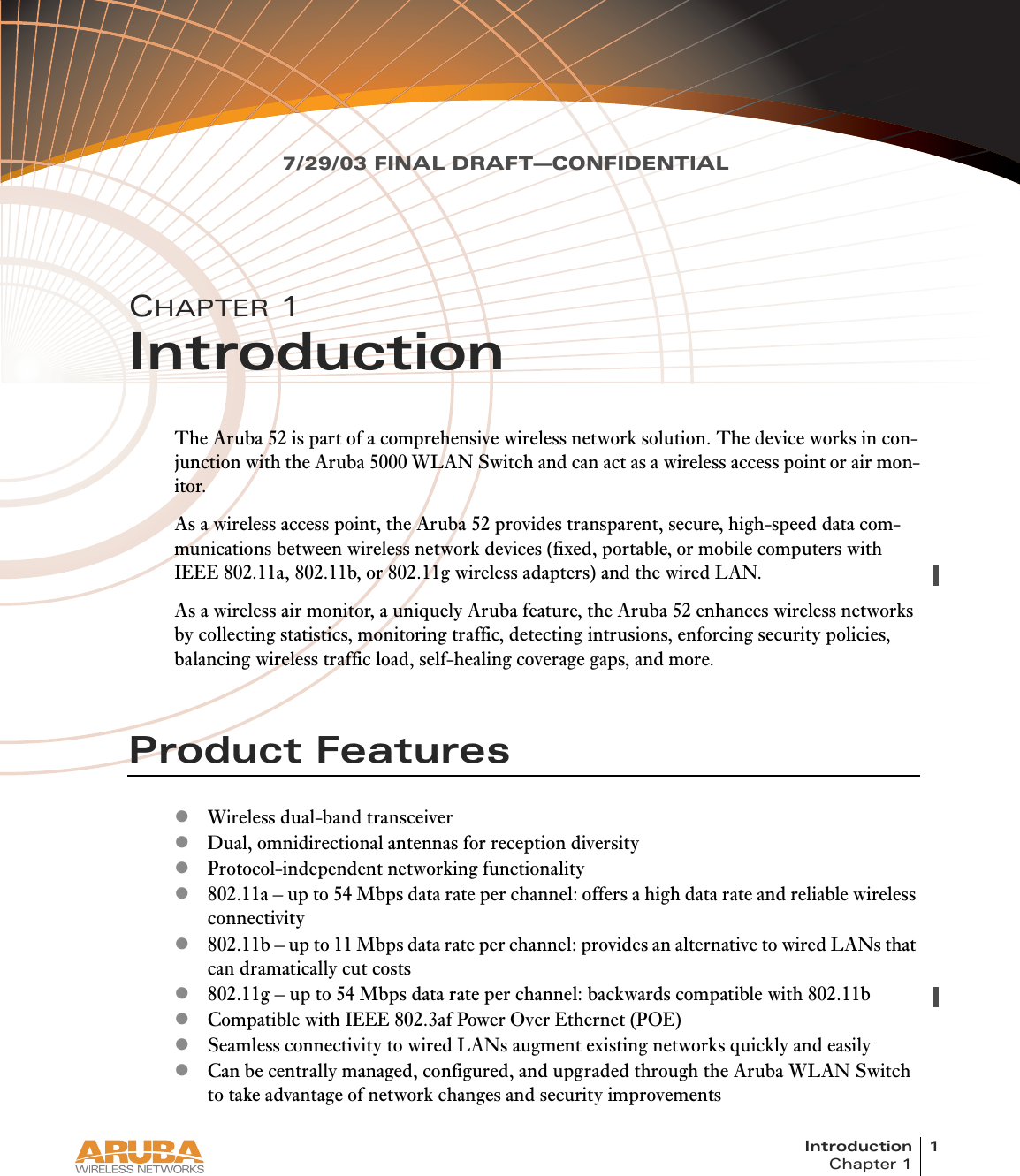 Introduction 1Chapter 17/29/03 FINAL DRAFT—CONFIDENTIALCHAPTER 1IntroductionThe Aruba 52 is part of a comprehensive wireless network solution. The device works in con-junction with the Aruba 5000 WLAN Switch and can act as a wireless access point or air mon-itor.As a wireless access point, the Aruba 52 provides transparent, secure, high-speed data com-munications between wireless network devices (fixed, portable, or mobile computers with IEEE 802.11a, 802.11b, or 802.11g wireless adapters) and the wired LAN.As a wireless air monitor, a uniquely Aruba feature, the Aruba 52 enhances wireless networks by collecting statistics, monitoring traffic, detecting intrusions, enforcing security policies, balancing wireless traffic load, self-healing coverage gaps, and more.Product FeatureszWireless dual-band transceiverzDual, omnidirectional antennas for reception diversityzProtocol-independent networking functionalityz802.11a – up to 54 Mbps data rate per channel: offers a high data rate and reliable wireless connectivityz802.11b – up to 11 Mbps data rate per channel: provides an alternative to wired LANs that can dramatically cut costsz802.11g – up to 54 Mbps data rate per channel: backwards compatible with 802.11bzCompatible with IEEE 802.3af Power Over Ethernet (POE)zSeamless connectivity to wired LANs augment existing networks quickly and easilyzCan be centrally managed, configured, and upgraded through the Aruba WLAN Switch to take advantage of network changes and security improvements