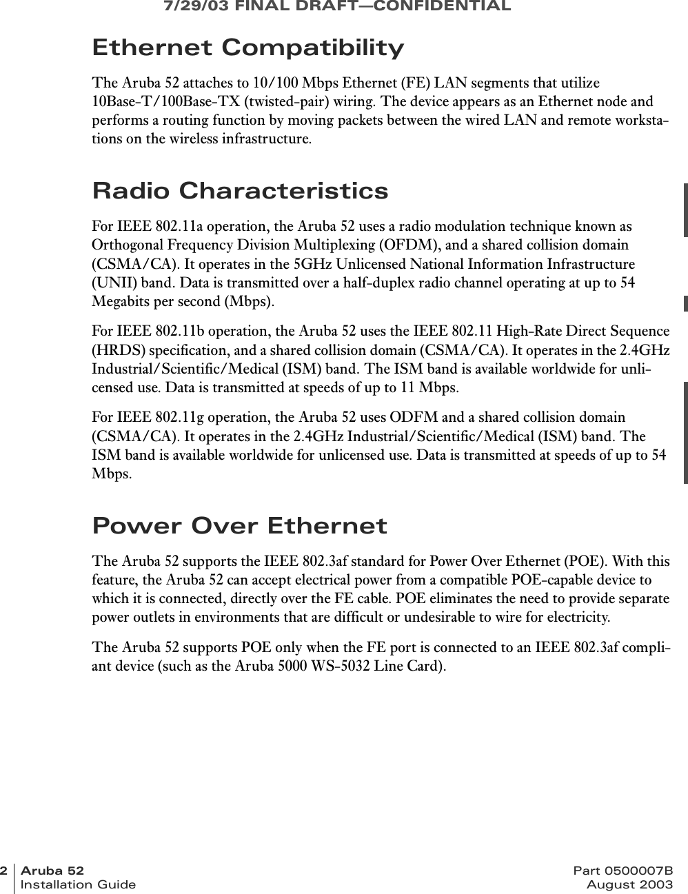 7/29/03 FINAL DRAFT—CONFIDENTIAL2Aruba52 Part 0500007BInstallation Guide August 2003Ethernet CompatibilityThe Aruba 52 attaches to 10/100 Mbps Ethernet (FE) LAN segments that utilize 10Base-T/100Base-TX (twisted-pair) wiring. The device appears as an Ethernet node and performs a routing function by moving packets between the wired LAN and remote worksta-tions on the wireless infrastructure.Radio CharacteristicsFor IEEE 802.11a operation, the Aruba 52 uses a radio modulation technique known as Orthogonal Frequency Division Multiplexing (OFDM), and a shared collision domain (CSMA/CA). It operates in the 5GHz Unlicensed National Information Infrastructure (UNII) band. Data is transmitted over a half-duplex radio channel operating at up to 54 Megabits per second (Mbps).For IEEE 802.11b operation, the Aruba 52 uses the IEEE 802.11 High-Rate Direct Sequence (HRDS) specification, and a shared collision domain (CSMA/CA). It operates in the 2.4GHz Industrial/Scientific/Medical (ISM) band. The ISM band is available worldwide for unli-censed use. Data is transmitted at speeds of up to 11 Mbps.For IEEE 802.11g operation, the Aruba 52 uses ODFM and a shared collision domain (CSMA/CA). It operates in the 2.4GHz Industrial/Scientific/Medical (ISM) band. The ISM band is available worldwide for unlicensed use. Data is transmitted at speeds of up to 54 Mbps.Power Over EthernetThe Aruba 52 supports the IEEE 802.3af standard for Power Over Ethernet (POE). With this feature, the Aruba 52 can accept electrical power from a compatible POE-capable device to which it is connected, directly over the FE cable. POE eliminates the need to provide separate power outlets in environments that are difficult or undesirable to wire for electricity.The Aruba 52 supports POE only when the FE port is connected to an IEEE 802.3af compli-ant device (such as the Aruba 5000 WS-5032 Line Card).