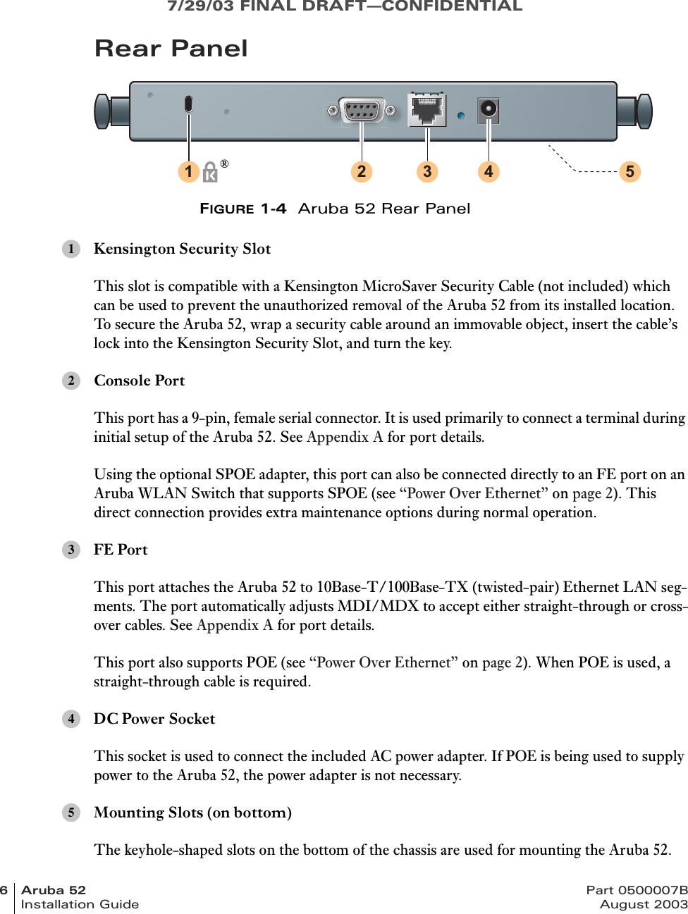 7/29/03 FINAL DRAFT—CONFIDENTIAL6Aruba52 Part 0500007BInstallation Guide August 2003Rear PanelFIGURE 1-4  Aruba 52 Rear PanelKensington Security SlotThis slot is compatible with a Kensington MicroSaver Security Cable (not included) which can be used to prevent the unauthorized removal of the Aruba 52 from its installed location. To secure the Aruba 52, wrap a security cable around an immovable object, insert the cable’s lock into the Kensington Security Slot, and turn the key.Console PortThis port has a 9-pin, female serial connector. It is used primarily to connect a terminal during initial setup of the Aruba 52. See Appendix A for port details.Using the optional SPOE adapter, this port can also be connected directly to an FE port on an Aruba WLAN Switch that supports SPOE (see “Power Over Ethernet” on page 2). This direct connection provides extra maintenance options during normal operation.FE PortThis port attaches the Aruba 52 to 10Base-T/100Base-TX (twisted-pair) Ethernet LAN seg-ments. The port automatically adjusts MDI/MDX to accept either straight-through or cross-over cables. See Appendix A for port details.This port also supports POE (see “Power Over Ethernet” on page 2). When POE is used, a straight-through cable is required.DC Power SocketThis socket is used to connect the included AC power adapter. If POE is being used to supply power to the Aruba 52, the power adapter is not necessary.Mounting Slots (on bottom)The keyhole-shaped slots on the bottom of the chassis are used for mounting the Aruba 52.1 2 3 4 5®12345