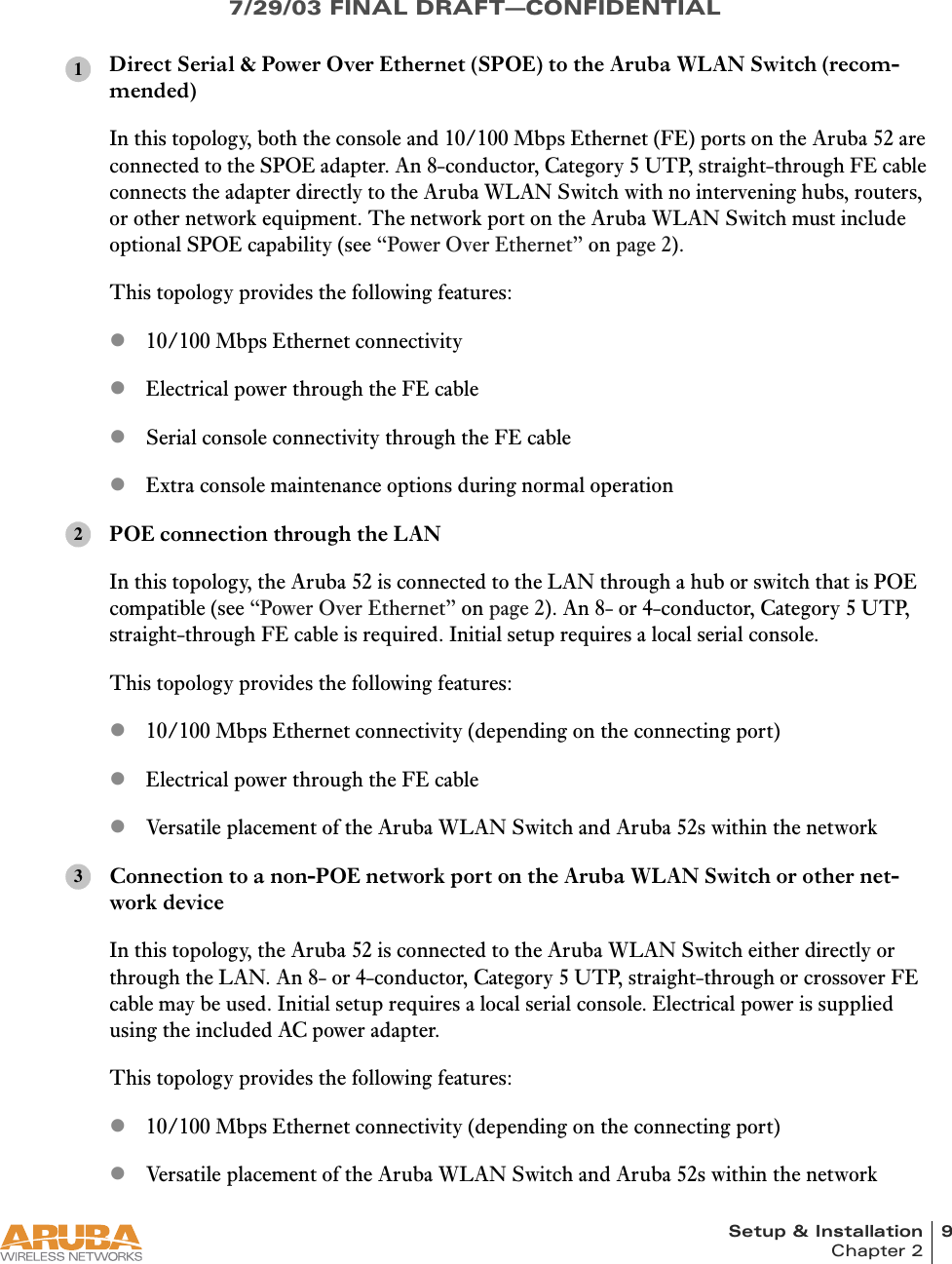 Setup &amp; Installation 9Chapter 27/29/03 FINAL DRAFT—CONFIDENTIALDirect Serial &amp; Power Over Ethernet (SPOE) to the Aruba WLAN Switch (recom-mended)In this topology, both the console and 10/100 Mbps Ethernet (FE) ports on the Aruba 52 are connected to the SPOE adapter. An 8-conductor, Category 5 UTP, straight-through FE cable connects the adapter directly to the Aruba WLAN Switch with no intervening hubs, routers, or other network equipment. The network port on the Aruba WLAN Switch must include optional SPOE capability (see “Power Over Ethernet” on page 2).This topology provides the following features:z10/100 Mbps Ethernet connectivityzElectrical power through the FE cablezSerial console connectivity through the FE cablezExtra console maintenance options during normal operationPOE connection through the LANIn this topology, the Aruba 52 is connected to the LAN through a hub or switch that is POE compatible (see “Power Over Ethernet” on page 2). An 8- or 4-conductor, Category 5 UTP, straight-through FE cable is required. Initial setup requires a local serial console.This topology provides the following features:z10/100 Mbps Ethernet connectivity (depending on the connecting port)zElectrical power through the FE cablezVersatile placement of the Aruba WLAN Switch and Aruba 52s within the networkConnection to a non-POE network port on the Aruba WLAN Switch or other net-work deviceIn this topology, the Aruba 52 is connected to the Aruba WLAN Switch either directly or through the LAN. An 8- or 4-conductor, Category 5 UTP, straight-through or crossover FE cable may be used. Initial setup requires a local serial console. Electrical power is supplied using the included AC power adapter.This topology provides the following features:z10/100 Mbps Ethernet connectivity (depending on the connecting port)zVersatile placement of the Aruba WLAN Switch and Aruba 52s within the network123