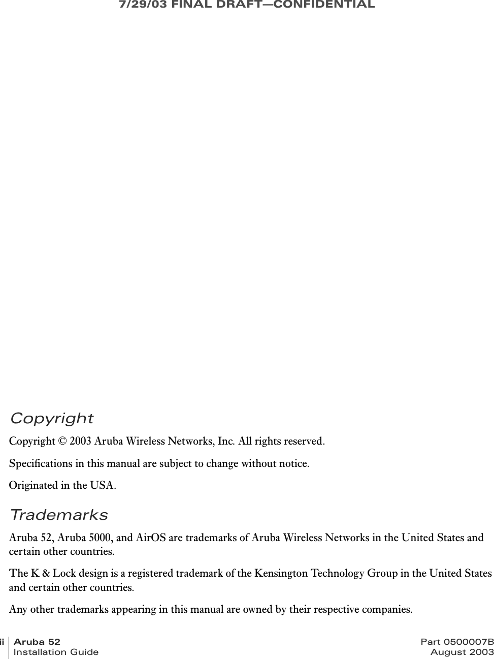 7/29/03 FINAL DRAFT—CONFIDENTIALii Aruba 52 Part 0500007BInstallation Guide August 2003CopyrightCopyright © 2003 Aruba Wireless Networks, Inc. All rights reserved.Specifications in this manual are subject to change without notice.Originated in the USA.TrademarksAruba 52, Aruba 5000, and AirOS are trademarks of Aruba Wireless Networks in the United States and certain other countries.The K &amp; Lock design is a registered trademark of the Kensington Technology Group in the United States and certain other countries.Any other trademarks appearing in this manual are owned by their respective companies.