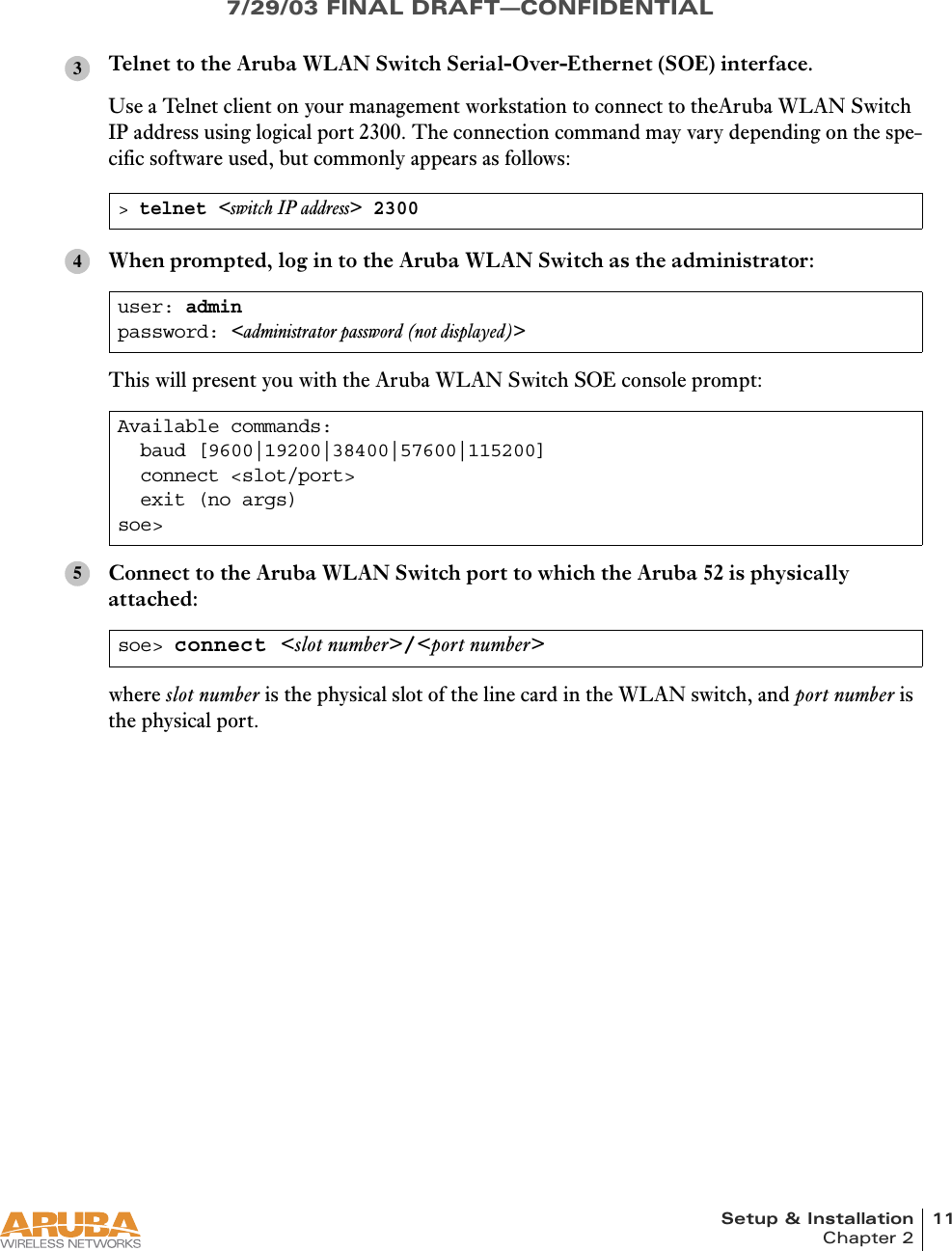 Setup &amp; Installation 11Chapter 27/29/03 FINAL DRAFT—CONFIDENTIALTelnet to the Aruba WLAN Switch Serial-Over-Ethernet (SOE) interface.Use a Telnet client on your management workstation to connect to theAruba WLAN Switch IP address using logical port 2300. The connection command may vary depending on the spe-cific software used, but commonly appears as follows:When prompted, log in to the Aruba WLAN Switch as the administrator:This will present you with the Aruba WLAN Switch SOE console prompt:Connect to the Aruba WLAN Switch port to which the Aruba 52 is physically attached:where slot number is the physical slot of the line card in the WLAN switch, and port number is the physical port.&gt; telnet &lt;switch IP address&gt; 2300user: adminpassword: &lt;administrator password (not displayed)&gt;Available commands:  baud [9600|19200|38400|57600|115200]  connect &lt;slot/port&gt;  exit (no args)soe&gt;soe&gt; connect &lt;slot number&gt;/&lt;port number&gt;345